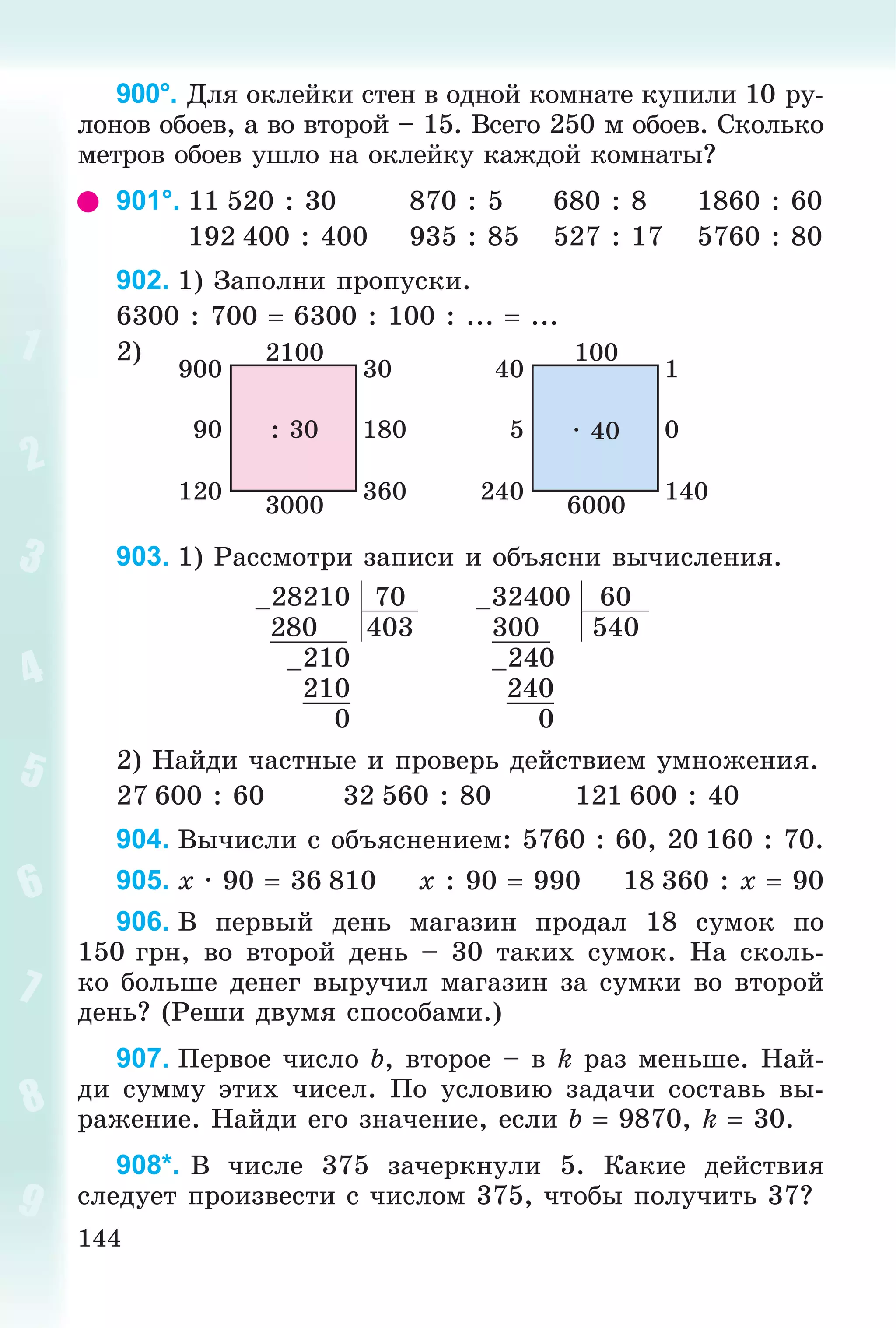 144
900°. Äëÿ îêëåéêè ñòåí â îäíîé êîìíàòå êóïèëè 10 ðó-
ëîíîâ îáîåâ, à âî âòîðîé – 15. Âñåãî 250 ì îáîåâ. Ñêîëüêî
ìåòðîâ îáîåâ óøëî íà îêëåéêó êàæäîé êîìíàòû?
901°. 11 520 : 30 870 : 5 680 : 8 1860 : 60
192 400 : 400 935 : 85 527 : 17 5760 : 80
902. 1) Çàïîëíè ïðîïóñêè.
6300 : 700  6300 : 100 : ...  ...
2) 2100
3000
: 30 18090
360120
30900
100
6000
· 40 05
140240
140
903. 1) Ðàññìîòðè çàïèñè è îáúÿñíè âû÷èñëåíèÿ.
–28210 70 –32400 60
280 403 300 540
–210 –240
210 240
0 0
2) Íàéäè ÷àñòíûå è ïðîâåðü äåéñòâèåì óìíîæåíèÿ.
27 600 : 60 32 560 : 80 121 600 : 40
904. Âû÷èñëè ñ îáúÿñíåíèåì: 5760 : 60, 20 160 : 70.
905. x · 90  36 810 x : 90  990 18 360 : x  90
906. Â ïåðâûé äåíü ìàãàçèí ïðîäàë 18 ñóìîê ïî
150 ãðí, âî âòîðîé äåíü – 30 òàêèõ ñóìîê. Íà ñêîëü-
êî áîëüøå äåíåã âûðó÷èë ìàãàçèí çà ñóìêè âî âòîðîé
äåíü? (Ðåøè äâóìÿ ñïîñîáàìè.)
907. Ïåðâîå ÷èñëî b, âòîðîå – â k ðàç ìåíüøå. Íàé-
äè ñóììó ýòèõ ÷èñåë. Ïî óñëîâèþ çàäà÷è ñîñòàâü âû-
ðàæåíèå. Íàéäè åãî çíà÷åíèå, åñëè b  9870, k  30.
908*. Â ÷èñëå 375 çà÷åðêíóëè 5. Êàêèå äåéñòâèÿ
ñëåäóåò ïðîèçâåñòè ñ ÷èñëîì 375, ÷òîáû ïîëó÷èòü 37?
 