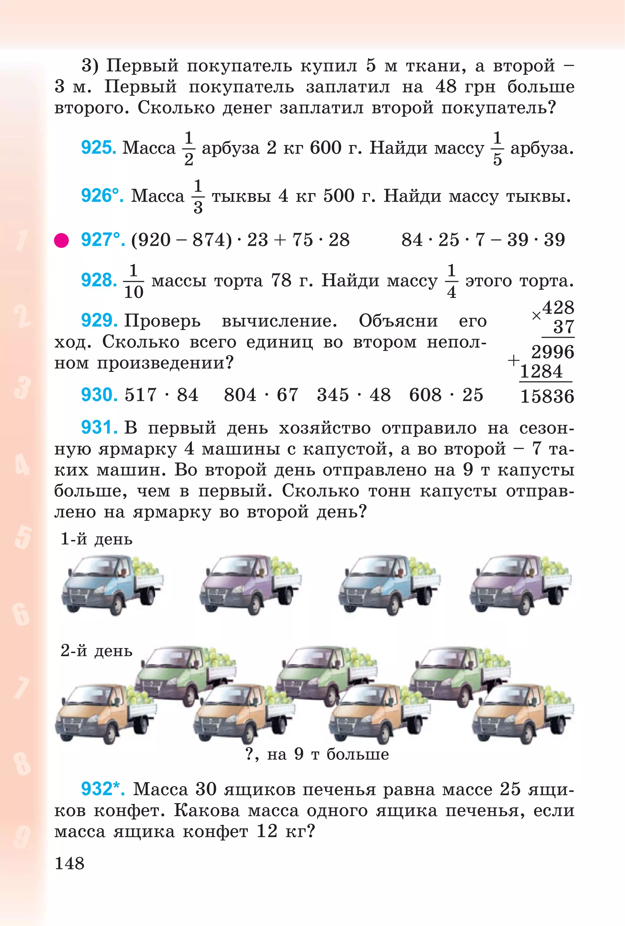 148
3) Ïåðâûé ïîêóïàòåëü êóïèë 5 ì òêàíè, à âòîðîé –
3 ì. Ïåðâûé ïîêóïàòåëü çàïëàòèë íà 48 ãðí áîëüøå
âòîðîãî. Ñêîëüêî äåíåã çàïëàòèë âòîðîé ïîêóïàòåëü?
925. Ìàññà
1
2
àðáóçà 2 êã 600 ã. Íàéäè ìàññó
1
5
àðáóçà.
926°. Ìàññà
1
3
òûêâû 4 êã 500 ã. Íàéäè ìàññó òûêâû.
927°. (920 – 874) · 23 + 75 · 28 84 · 25 · 7 – 39 · 39
928.
1
10
ìàññû òîðòà 78 ã. Íàéäè ìàññó
1
4
ýòîãî òîðòà.
929. Ïðîâåðü âû÷èñëåíèå. Îáúÿñíè åãî
õîä. Ñêîëüêî âñåãî åäèíèö âî âòîðîì íåïîë-
íîì ïðîèçâåäåíèè?
930. 517 · 84 804 · 67 345 · 48 608 · 25
931. Â ïåðâûé äåíü õîçÿéñòâî îòïðàâèëî íà ñåçîí-
íóþ ÿðìàðêó 4 ìàøèíû ñ êàïóñòîé, à âî âòîðîé – 7 òà-
êèõ ìàøèí. Âî âòîðîé äåíü îòïðàâëåíî íà 9 ò êàïóñòû
áîëüøå, ÷åì â ïåðâûé. Ñêîëüêî òîíí êàïóñòû îòïðàâ-
ëåíî íà ÿðìàðêó âî âòîðîé äåíü?
?, íà 9 ò áîëüøå
1-é äåíü
2-é äåíü
932*. Ìàññà 30 ÿùèêîâ ïå÷åíüÿ ðàâíà ìàññå 25 ÿùè-
êîâ êîíôåò. Êàêîâà ìàññà îäíîãî ÿùèêà ïå÷åíüÿ, åñëè
ìàññà ÿùèêà êîíôåò 12 êã?
428
37
+ 2996
1284
15836
 