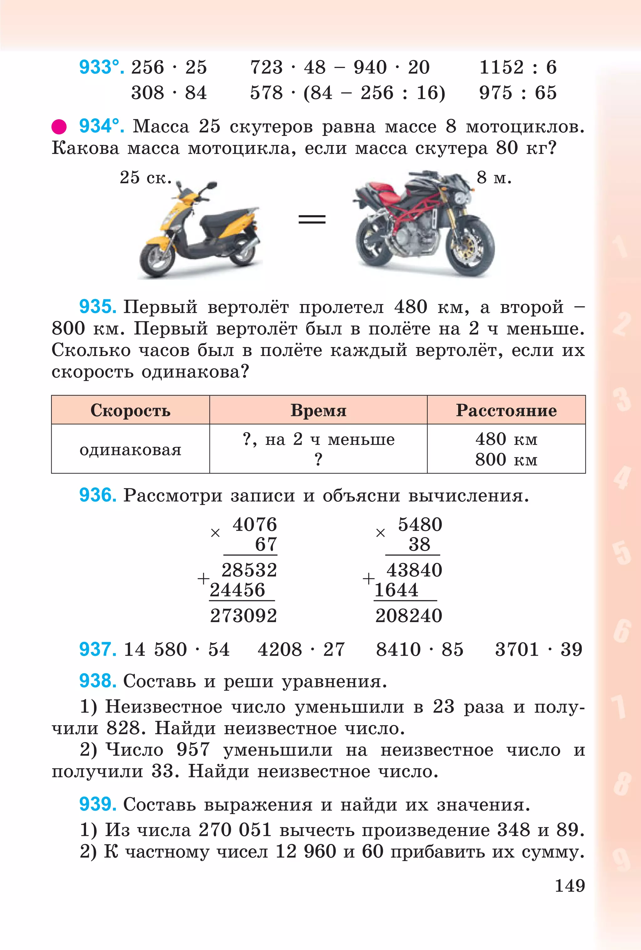 149
933°. 256 · 25 723 · 48 – 940 · 20 1152 : 6
308 · 84 578 · (84 – 256 : 16) 975 : 65
934°. Ìàññà 25 ñêóòåðîâ ðàâíà ìàññå 8 ìîòîöèêëîâ.
Êàêîâà ìàññà ìîòîöèêëà, åñëè ìàññà ñêóòåðà 80 êã?
=
935. Ïåðâûé âåðòîëёò ïðîëåòåë 480 êì, à âòîðîé –
800 êì. Ïåðâûé âåðòîëёò áûë â ïîëёòå íà 2 ÷ ìåíüøå.
Ñêîëüêî ÷àñîâ áûë â ïîëёòå êàæäûé âåðòîëёò, åñëè èõ
ñêîðîñòü îäèíàêîâà?
Ñêîðîñòü Âðåìÿ Ðàññòîÿíèå
îäèíàêîâàÿ
?, íà 2 ÷ ìåíüøå
?
480 êì
800 êì
936. Ðàññìîòðè çàïèñè è îáúÿñíè âû÷èñëåíèÿ.
 4076  5480
67 38
+ 28532 + 43840
24456 1644
273092 208240
937. 14 580 · 54 4208 · 27 8410 · 85 3701 · 39
938. Ñîñòàâü è ðåøè óðàâíåíèÿ.
1) Íåèçâåñòíîå ÷èñëî óìåíüøèëè â 23 ðàçà è ïîëó-
÷èëè 828. Íàéäè íåèçâåñòíîå ÷èñëî.
2) ×èñëî 957 óìåíüøèëè íà íåèçâåñòíîå ÷èñëî è
ïîëó÷èëè 33. Íàéäè íåèçâåñòíîå ÷èñëî.
939. Ñîñòàâü âûðàæåíèÿ è íàéäè èõ çíà÷åíèÿ.
1) Èç ÷èñëà 270 051 âû÷åñòü ïðîèçâåäåíèå 348 è 89.
2) Ê ÷àñòíîìó ÷èñåë 12 960 è 60 ïðèáàâèòü èõ ñóììó.
25 ñê. 8 ì.
 