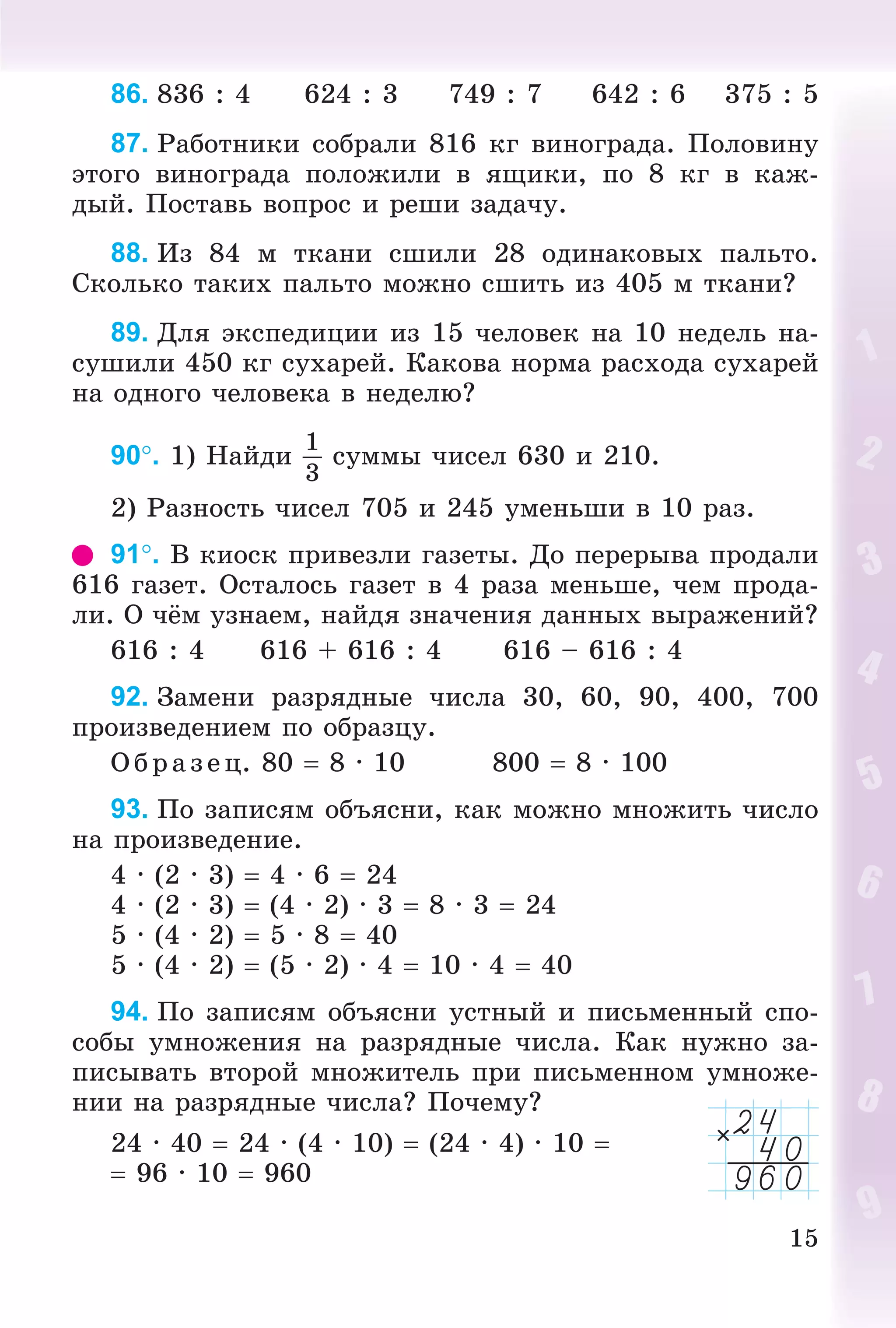 15
86. 836 : 4 624 : 3 749 : 7 642 : 6 375 : 5
87. Ðàáîòíèêè ñîáðàëè 816 êã âèíîãðàäà. Ïîëîâèíó
ýòîãî âèíîãðàäà ïîëîæèëè â ÿùèêè, ïî 8 êã â êàæ-
äûé. Ïîñòàâü âîïðîñ è ðåøè çàäà÷ó.
88. Èç 84 ì òêàíè ñøèëè 28 îäèíàêîâûõ ïàëüòî.
Ñêîëüêî òàêèõ ïàëüòî ìîæíî ñøèòü èç 405 ì òêàíè?
89. Äëÿ ýêñïåäèöèè èç 15 ÷åëîâåê íà 10 íåäåëü íà-
ñóøèëè 450 êã ñóõàðåé. Êàêîâà íîðìà ðàñõîäà ñóõàðåé
íà îäíîãî ÷åëîâåêà â íåäåëþ?
90. 1) Íàéäè
1
3
ñóììû ÷èñåë 630 è 210.
2) Ðàçíîñòü ÷èñåë 705 è 245 óìåíüøè â 10 ðàç.
91. Â êèîñê ïðèâåçëè ãàçåòû. Äî ïåðåðûâà ïðîäàëè
616 ãàçåò. Îñòàëîñü ãàçåò â 4 ðàçà ìåíüøå, ÷åì ïðîäà-
ëè. Î ÷ёì óçíàåì, íàéäÿ çíà÷åíèÿ äàííûõ âûðàæåíèé?
616 : 4 616 + 616 : 4 616 – 616 : 4
92. Çàìåíè ðàçðÿäíûå ÷èñëà 30, 60, 90, 400, 700
ïðîèçâåäåíèåì ïî îáðàçöó.
Î á ð àç åö. 80  8 · 10 800  8 · 100
93. Ïî çàïèñÿì îáúÿñíè, êàê ìîæíî ìíîæèòü ÷èñëî
íà ïðîèçâåäåíèå.
4 · (2 · 3)  4 · 6  24
4 · (2 · 3)  (4 · 2) · 3  8 · 3  24
5 · (4 · 2)  5 · 8  40
5 · (4 · 2)  (5 · 2) · 4  10 · 4  40
94. Ïî çàïèñÿì îáúÿñíè óñòíûé è ïèñüìåííûé ñïî-
ñîáû óìíîæåíèÿ íà ðàçðÿäíûå ÷èñëà. Êàê íóæíî çà-
ïèñûâàòü âòîðîé ìíîæèòåëü ïðè ïèñüìåííîì óìíîæå-
íèè íà ðàçðÿäíûå ÷èñëà? Ïî÷åìó?
24 · 40  24 · (4 · 10)  (24 · 4) · 10 
 96 · 10  960
 