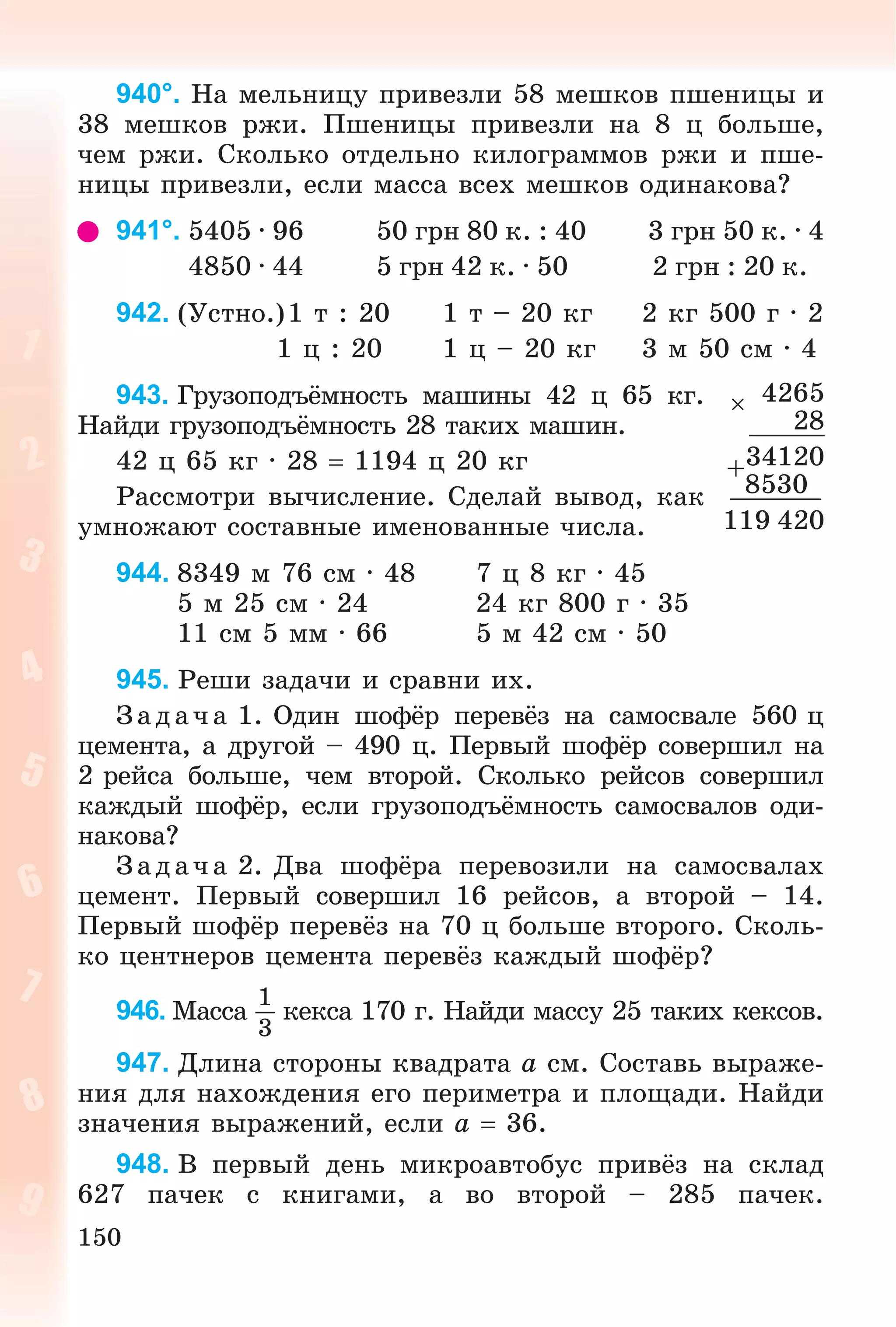 150
940°. Íà ìåëüíèöó ïðèâåçëè 58 ìåøêîâ ïøåíèöû è
38 ìåøêîâ ðæè. Ïøåíèöû ïðèâåçëè íà 8 ö áîëüøå,
÷åì ðæè. Ñêîëüêî îòäåëüíî êèëîãðàììîâ ðæè è ïøå-
íèöû ïðèâåçëè, åñëè ìàññà âñåõ ìåøêîâ îäèíàêîâà?
941°. 5405 · 96 50 ãðí 80 ê. : 40 3 ãðí 50 ê. · 4
4850 · 44 5 ãðí 42 ê. · 50 2 ãðí : 20 ê.
942. (Óñòíî.)1 ò : 20 1 ò – 20 êã 2 êã 500 ã · 2
1 ö : 20 1 ö – 20 êã 3 ì 50 ñì · 4
943. Ãðóçîïîäúёìíîñòü ìàøèíû 42 ö 65 êã.
Íàéäè ãðóçîïîäúёìíîñòü 28 òàêèõ ìàøèí.
42 ö 65 êã ∙ 28  1194 ö 20 êã
Ðàññìîòðè âû÷èñëåíèå. Ñäåëàé âûâîä, êàê
óìíîæàþò ñîñòàâíûå èìåíîâàííûå ÷èñëà.
944. 8349 ì 76 ñì · 48 7 ö 8 êã · 45
5 ì 25 ñì · 24 24 êã 800 ã · 35
11 ñì 5 ìì · 66 5 ì 42 ñì · 50
945. Ðåøè çàäà÷è è ñðàâíè èõ.
Çàä à÷ à 1. Îäèí øîôёð ïåðåâёç íà ñàìîñâàëå 560 ö
öåìåíòà, à äðóãîé – 490 ö. Ïåðâûé øîôёð ñîâåðøèë íà
2 ðåéñà áîëüøå, ÷åì âòîðîé. Ñêîëüêî ðåéñîâ ñîâåðøèë
êàæäûé øîôёð, åñëè ãðóçîïîäúёìíîñòü ñàìîñâàëîâ îäè-
íàêîâà?
Çàä à÷ à 2. Äâà øîôёðà ïåðåâîçèëè íà ñàìîñâàëàõ
öåìåíò. Ïåðâûé ñîâåðøèë 16 ðåéñîâ, à âòîðîé – 14.
Ïåðâûé øîôёð ïåðåâёç íà 70 ö áîëüøå âòîðîãî. Ñêîëü-
êî öåíòíåðîâ öåìåíòà ïåðåâёç êàæäûé øîôёð?
946. Ìàññà
1
3
êåêñà 170 ã. Íàéäè ìàññó 25 òàêèõ êåêñîâ.
947. Äëèíà ñòîðîíû êâàäðàòà a ñì. Ñîñòàâü âûðàæå-
íèÿ äëÿ íàõîæäåíèÿ åãî ïåðèìåòðà è ïëîùàäè. Íàéäè
çíà÷åíèÿ âûðàæåíèé, åñëè a  36.
948. Â ïåðâûé äåíü ìèêðîàâòîáóñ ïðèâёç íà ñêëàä
627 ïà÷åê ñ êíèãàìè, à âî âòîðîé – 285 ïà÷åê.
 4265
28
+34120
8530
119 420
 