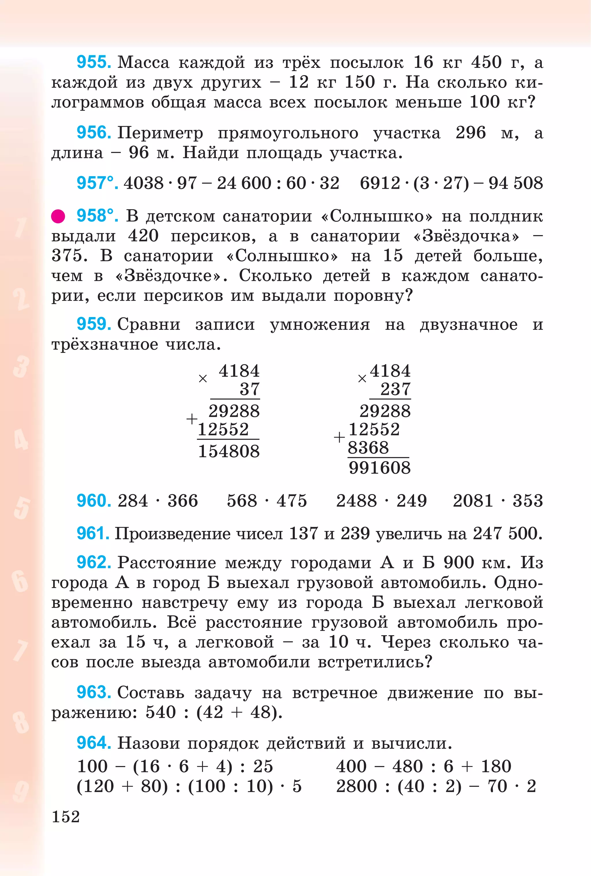 152
955. Ìàññà êàæäîé èç òðёõ ïîñûëîê 16 êã 450 ã, à
êàæäîé èç äâóõ äðóãèõ – 12 êã 150 ã. Íà ñêîëüêî êè-
ëîãðàììîâ îáùàÿ ìàññà âñåõ ïîñûëîê ìåíüøå 100 êã?
956. Ïåðèìåòð ïðÿìîóãîëüíîãî ó÷àñòêà 296 ì, à
äëèíà – 96 ì. Íàéäè ïëîùàäü ó÷àñòêà.
957°. 4038 · 97 – 24 600 : 60 · 32 6912 · (3 · 27) – 94 508
958°. Â äåòñêîì ñàíàòîðèè «Ñîëíûøêî» íà ïîëäíèê
âûäàëè 420 ïåðñèêîâ, à â ñàíàòîðèè «Çâёçäî÷êà» –
375. Â ñàíàòîðèè «Ñîëíûøêî» íà 15 äåòåé áîëüøå,
÷åì â «Çâёçäî÷êå». Ñêîëüêî äåòåé â êàæäîì ñàíàòî-
ðèè, åñëè ïåðñèêîâ èì âûäàëè ïîðîâíó?
959. Ñðàâíè çàïèñè óìíîæåíèÿ íà äâóçíà÷íîå è
òðёõçíà÷íîå ÷èñëà.
 4184 4184
37 237
+ 29288 29288
12552 +12552
154808 8368
991608
960. 284 · 366 568 · 475 2488 · 249 2081 · 353
961. Ïðîèçâåäåíèå ÷èñåë 137 è 239 óâåëè÷ü íà 247 500.
962. Ðàññòîÿíèå ìåæäó ãîðîäàìè À è Á 900 êì. Èç
ãîðîäà À â ãîðîä Á âûåõàë ãðóçîâîé àâòîìîáèëü. Îäíî-
âðåìåííî íàâñòðå÷ó åìó èç ãîðîäà Á âûåõàë ëåãêîâîé
àâòîìîáèëü. Âñё ðàññòîÿíèå ãðóçîâîé àâòîìîáèëü ïðî-
åõàë çà 15 ÷, à ëåãêîâîé – çà 10 ÷. ×åðåç ñêîëüêî ÷à-
ñîâ ïîñëå âûåçäà àâòîìîáèëè âñòðåòèëèñü?
963. Ñîñòàâü çàäà÷ó íà âñòðå÷íîå äâèæåíèå ïî âû-
ðàæåíèþ: 540 : (42 + 48).
964. Íàçîâè ïîðÿäîê äåéñòâèé è âû÷èñëè.
100 – (16 · 6 + 4) : 25 400 – 480 : 6 + 180
(120 + 80) : (100 : 10) · 5 2800 : (40 : 2) – 70 · 2
 