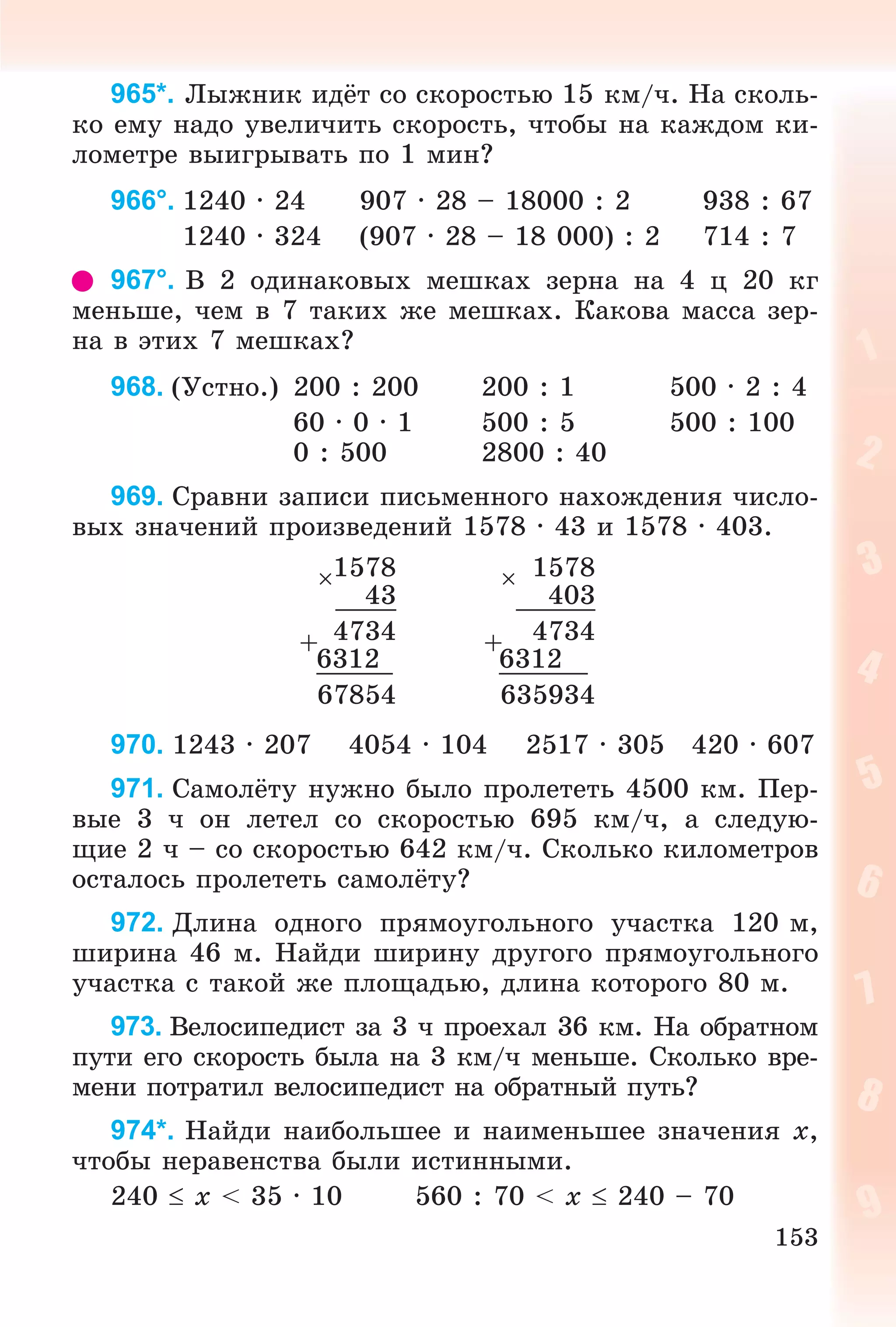 153
965*. Ëûæíèê èäёò ñî ñêîðîñòüþ 15 êì/÷. Íà ñêîëü-
êî åìó íàäî óâåëè÷èòü ñêîðîñòü, ÷òîáû íà êàæäîì êè-
ëîìåòðå âûèãðûâàòü ïî 1 ìèí?
966°. 1240 · 24 907 · 28 – 18000 : 2 938 : 67
1240 · 324 (907 · 28 – 18 000) : 2 714 : 7
967°. Â 2 îäèíàêîâûõ ìåøêàõ çåðíà íà 4 ö 20 êã
ìåíüøå, ÷åì â 7 òàêèõ æå ìåøêàõ. Êàêîâà ìàññà çåð-
íà â ýòèõ 7 ìåøêàõ?
968. (Óñòíî.) 200 : 200 200 : 1 500 · 2 : 4
60 · 0 · 1 500 : 5 500 : 100
0 : 500 2800 : 40
969. Ñðàâíè çàïèñè ïèñüìåííîãî íàõîæäåíèÿ ÷èñëî-
âûõ çíà÷åíèé ïðîèçâåäåíèé 1578 · 43 è 1578 · 403.
1578  1578
43 403
+ 4734 + 4734
6312 6312
67854 635934
970. 1243 · 207 4054 · 104 2517 · 305 420 · 607
971. Ñàìîëёòó íóæíî áûëî ïðîëåòåòü 4500 êì. Ïåð-
âûå 3 ÷ îí ëåòåë ñî ñêîðîñòüþ 695 êì/÷, à ñëåäóþ-
ùèå 2 ÷ – ñî ñêîðîñòüþ 642 êì/÷. Ñêîëüêî êèëîìåòðîâ
îñòàëîñü ïðîëåòåòü ñàìîëёòó?
972. Äëèíà îäíîãî ïðÿìîóãîëüíîãî ó÷àñòêà 120 ì,
øèðèíà 46 ì. Íàéäè øèðèíó äðóãîãî ïðÿìîóãîëüíîãî
ó÷àñòêà ñ òàêîé æå ïëîùàäüþ, äëèíà êîòîðîãî 80 ì.
973. Âåëîñèïåäèñò çà 3 ÷ ïðîåõàë 36 êì. Íà îáðàòíîì
ïóòè åãî ñêîðîñòü áûëà íà 3 êì/÷ ìåíüøå. Ñêîëüêî âðå-
ìåíè ïîòðàòèë âåëîñèïåäèñò íà îáðàòíûé ïóòü?
974*. Íàéäè íàèáîëüøåå è íàèìåíüøåå çíà÷åíèÿ x,
÷òîáû íåðàâåíñòâà áûëè èñòèííûìè.
240  x < 35 ∙ 10 560 : 70 < x  240 – 70
 