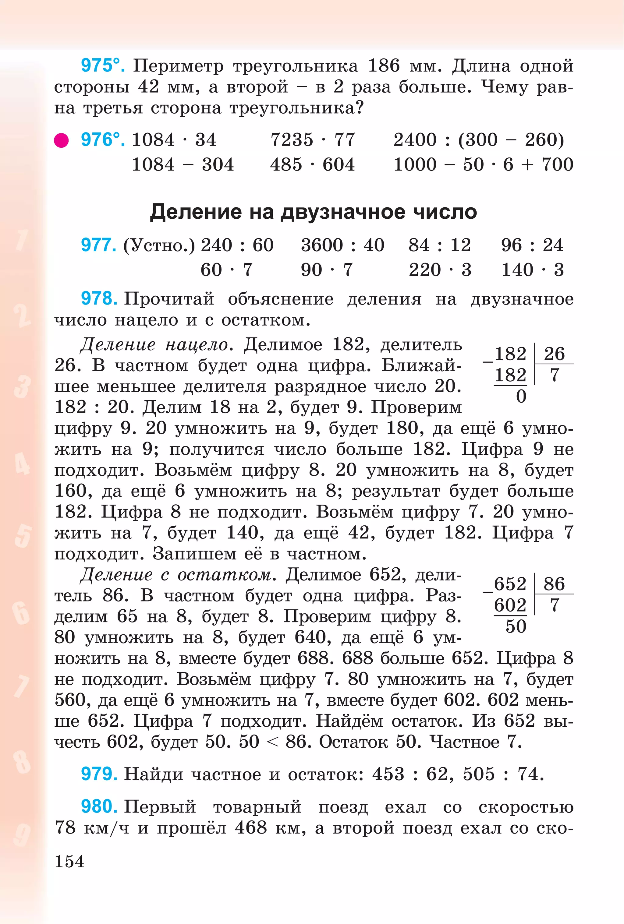 154
975°. Ïåðèìåòð òðåóãîëüíèêà 186 ìì. Äëèíà îäíîé
ñòîðîíû 42 ìì, à âòîðîé – â 2 ðàçà áîëüøå. ×åìó ðàâ-
íà òðåòüÿ ñòîðîíà òðåóãîëüíèêà?
976°. 1084 · 34 7235 · 77 2400 : (300 – 260)
1084 – 304 485 · 604 1000 – 50 · 6 + 700
Деление на двузначное число
977. (Óñòíî.) 240 : 60 3600 : 40 84 : 12 96 : 24
60 · 7 90 · 7 220 · 3 140 · 3
978. Ïðî÷èòàé îáúÿñíåíèå äåëåíèÿ íà äâóçíà÷íîå
÷èñëî íàöåëî è ñ îñòàòêîì.
Äåëåíèå íàöåëî. Äåëèìîå 182, äåëèòåëü
26. Â ÷àñòíîì áóäåò îäíà öèôðà. Áëèæàé-
øåå ìåíüøåå äåëèòåëÿ ðàçðÿäíîå ÷èñëî 20.
182 : 20. Äåëèì 18 íà 2, áóäåò 9. Ïðîâåðèì
öèôðó 9. 20 óìíîæèòü íà 9, áóäåò 180, äà åùё 6 óìíî-
æèòü íà 9; ïîëó÷èòñÿ ÷èñëî áîëüøå 182. Öèôðà 9 íå
ïîäõîäèò. Âîçüìёì öèôðó 8. 20 óìíîæèòü íà 8, áóäåò
160, äà åùё 6 óìíîæèòü íà 8; ðåçóëüòàò áóäåò áîëüøå
182. Öèôðà 8 íå ïîäõîäèò. Âîçüìёì öèôðó 7. 20 óìíî-
æèòü íà 7, áóäåò 140, äà åùё 42, áóäåò 182. Öèôðà 7
ïîäõîäèò. Çàïèøåì åё â ÷àñòíîì.
Äåëåíèå ñ îñòàòêîì. Äåëèìîå 652, äåëè-
òåëü 86. Â ÷àñòíîì áóäåò îäíà öèôðà. Ðàç-
äåëèì 65 íà 8, áóäåò 8. Ïðîâåðèì öèôðó 8.
80 óìíîæèòü íà 8, áóäåò 640, äà åùё 6 óì-
íîæèòü íà 8, âìåñòå áóäåò 688. 688 áîëüøå 652. Öèôðà 8
íå ïîäõîäèò. Âîçüìёì öèôðó 7. 80 óìíîæèòü íà 7, áóäåò
560, äà åùё 6 óìíîæèòü íà 7, âìåñòå áóäåò 602. 602 ìåíü-
øå 652. Öèôðà 7 ïîäõîäèò. Íàéäёì îñòàòîê. Èç 652 âû-
÷åñòü 602, áóäåò 50. 50 < 86. Îñòàòîê 50. ×àñòíîå 7.
979. Íàéäè ÷àñòíîå è îñòàòîê: 453 : 62, 505 : 74.
980. Ïåðâûé òîâàðíûé ïîåçä åõàë ñî ñêîðîñòüþ
78 êì/÷ è ïðîøёë 468 êì, à âòîðîé ïîåçä åõàë ñî ñêî-
–182 26
182 7
0
–652 86
602 7
50
 
