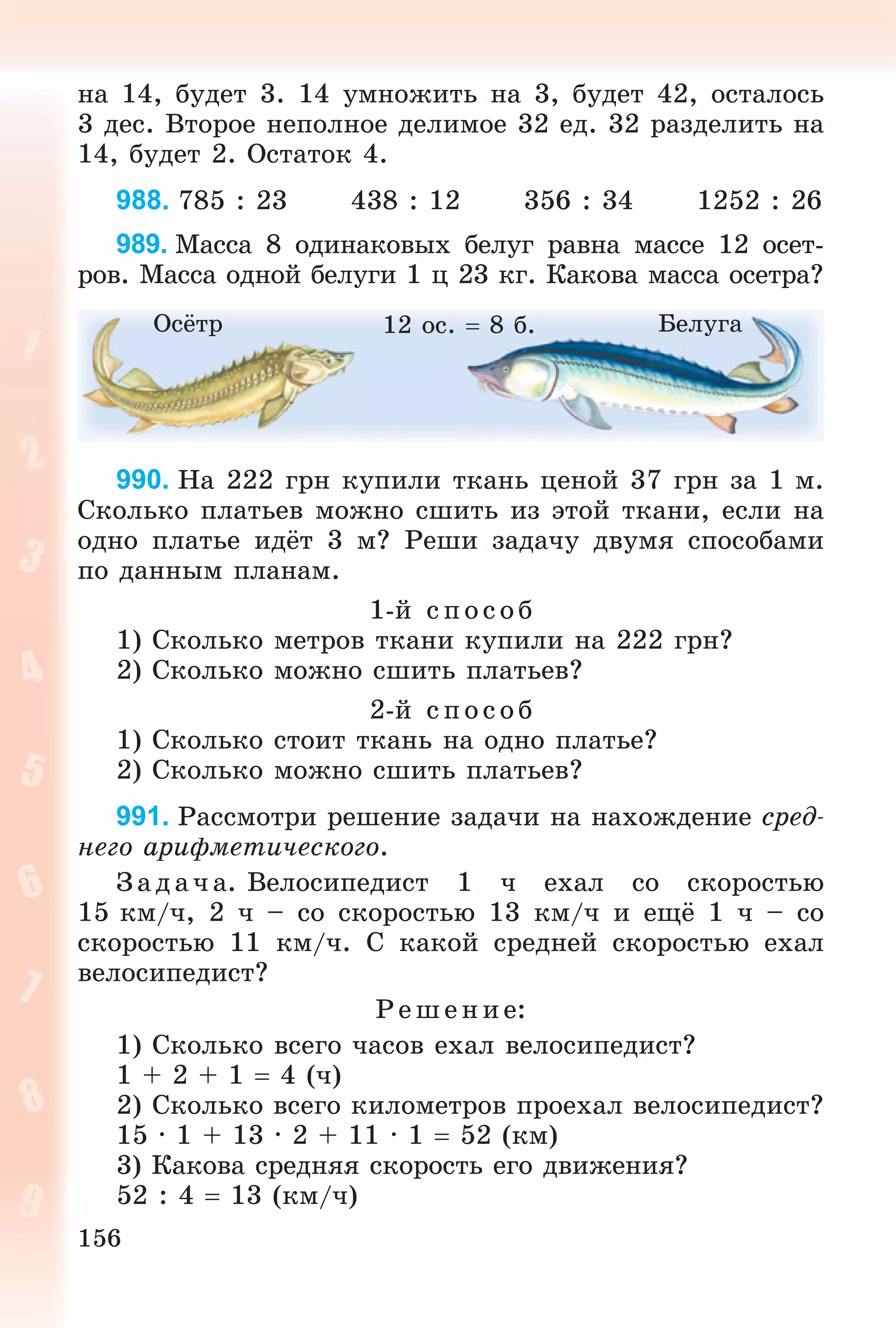 156
íà 14, áóäåò 3. 14 óìíîæèòü íà 3, áóäåò 42, îñòàëîñü
3 äåñ. Âòîðîå íåïîëíîå äåëèìîå 32 åä. 32 ðàçäåëèòü íà
14, áóäåò 2. Îñòàòîê 4.
988. 785 : 23 438 : 12 356 : 34 1252 : 26
989. Ìàññà 8 îäèíàêîâûõ áåëóã ðàâíà ìàññå 12 îñåò-
ðîâ. Ìàññà îäíîé áåëóãè 1 ö 23 êã. Êàêîâà ìàññà îñåòðà?
Îñёòð Áåëóãà12 îñ.  8 á.
990. Íà 222 ãðí êóïèëè òêàíü öåíîé 37 ãðí çà 1 ì.
Ñêîëüêî ïëàòüåâ ìîæíî ñøèòü èç ýòîé òêàíè, åñëè íà
îäíî ïëàòüå èäёò 3 ì? Ðåøè çàäà÷ó äâóìÿ ñïîñîáàìè
ïî äàííûì ïëàíàì.
1-é ñïîñîá
1) Ñêîëüêî ìåòðîâ òêàíè êóïèëè íà 222 ãðí?
2) Ñêîëüêî ìîæíî ñøèòü ïëàòüåâ?
2-é ñïîñîá
1) Ñêîëüêî ñòîèò òêàíü íà îäíî ïëàòüå?
2) Ñêîëüêî ìîæíî ñøèòü ïëàòüåâ?
991. Ðàññìîòðè ðåøåíèå çàäà÷è íà íàõîæäåíèå ñðåä-
íåãî àðèôìåòè÷åñêîãî.
Ç àäà÷ à. Âåëîñèïåäèñò 1 ÷ åõàë ñî ñêîðîñòüþ
15 êì/÷, 2 ÷ – ñî ñêîðîñòüþ 13 êì/÷ è åùё 1 ÷ – ñî
ñêîðîñòüþ 11 êì/÷. Ñ êàêîé ñðåäíåé ñêîðîñòüþ åõàë
âåëîñèïåäèñò?
Ð åø åíèå:
1) Ñêîëüêî âñåãî ÷àñîâ åõàë âåëîñèïåäèñò?
1 + 2 + 1  4 (÷)
2) Ñêîëüêî âñåãî êèëîìåòðîâ ïðîåõàë âåëîñèïåäèñò?
15 · 1 + 13 · 2 + 11 · 1  52 (êì)
3) Êàêîâà ñðåäíÿÿ ñêîðîñòü åãî äâèæåíèÿ?
52 : 4  13 (êì/÷)
 
