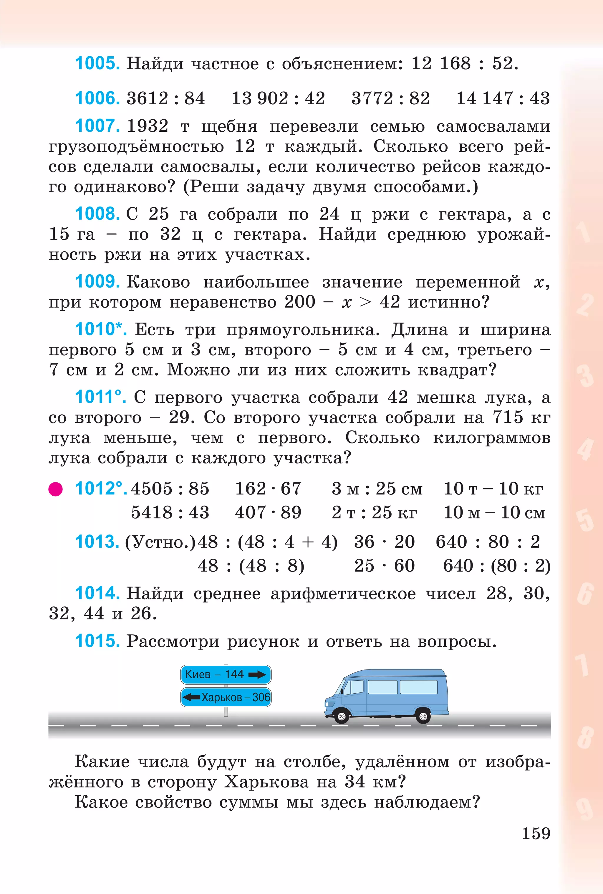 159
1005. Íàéäè ÷àñòíîå ñ îáúÿñíåíèåì: 12 168 : 52.
1006. 3612 : 84 13 902 : 42 3772 : 82 14 147 : 43
1007. 1932 ò ùåáíÿ ïåðåâåçëè ñåìüþ ñàìîñâàëàìè
ãðóçîïîäúёìíîñòüþ 12 ò êàæäûé. Ñêîëüêî âñåãî ðåé-
ñîâ ñäåëàëè ñàìîñâàëû, åñëè êîëè÷åñòâî ðåéñîâ êàæäî-
ãî îäèíàêîâî? (Ðåøè çàäà÷ó äâóìÿ ñïîñîáàìè.)
1008. Ñ 25 ãà ñîáðàëè ïî 24 ö ðæè ñ ãåêòàðà, à ñ
15 ãà – ïî 32 ö ñ ãåêòàðà. Íàéäè ñðåäíþþ óðîæàé-
íîñòü ðæè íà ýòèõ ó÷àñòêàõ.
1009. Êàêîâî íàèáîëüøåå çíà÷åíèå ïåðåìåííîé x,
ïðè êîòîðîì íåðàâåíñòâî 200 – x > 42 èñòèííî?
1010*. Åñòü òðè ïðÿìîóãîëüíèêà. Äëèíà è øèðèíà
ïåðâîãî 5 ñì è 3 ñì, âòîðîãî – 5 ñì è 4 ñì, òðåòüåãî –
7 ñì è 2 ñì. Ìîæíî ëè èç íèõ ñëîæèòü êâàäðàò?
1011°. Ñ ïåðâîãî ó÷àñòêà ñîáðàëè 42 ìåøêà ëóêà, à
ñî âòîðîãî – 29. Ñî âòîðîãî ó÷àñòêà ñîáðàëè íà 715 êã
ëóêà ìåíüøå, ÷åì ñ ïåðâîãî. Ñêîëüêî êèëîãðàììîâ
ëóêà ñîáðàëè ñ êàæäîãî ó÷àñòêà?
1012°.4505 : 85 162 · 67 3 ì : 25 ñì 10 ò – 10 êã
5418 : 43 407 · 89 2 ò : 25 êã 10 ì – 10 ñì
1013. (Óñòíî.)48 : (48 : 4 + 4) 36 · 20 640 : 80 : 2
48 : (48 : 8) 25 · 60 640 : (80 : 2)
1014. Íàéäè ñðåäíåå àðèôìåòè÷åñêîå ÷èñåë 28, 30,
32, 44 è 26.
1015. Ðàññìîòðè ðèñóíîê è îòâåòü íà âîïðîñû.
Êàêèå ÷èñëà áóäóò íà ñòîëáå, óäàëёííîì îò èçîáðà-
æёííîãî â ñòîðîíó Õàðüêîâà íà 34 êì?
Êàêîå ñâîéñòâî ñóììû ìû çäåñü íàáëþäàåì?
 