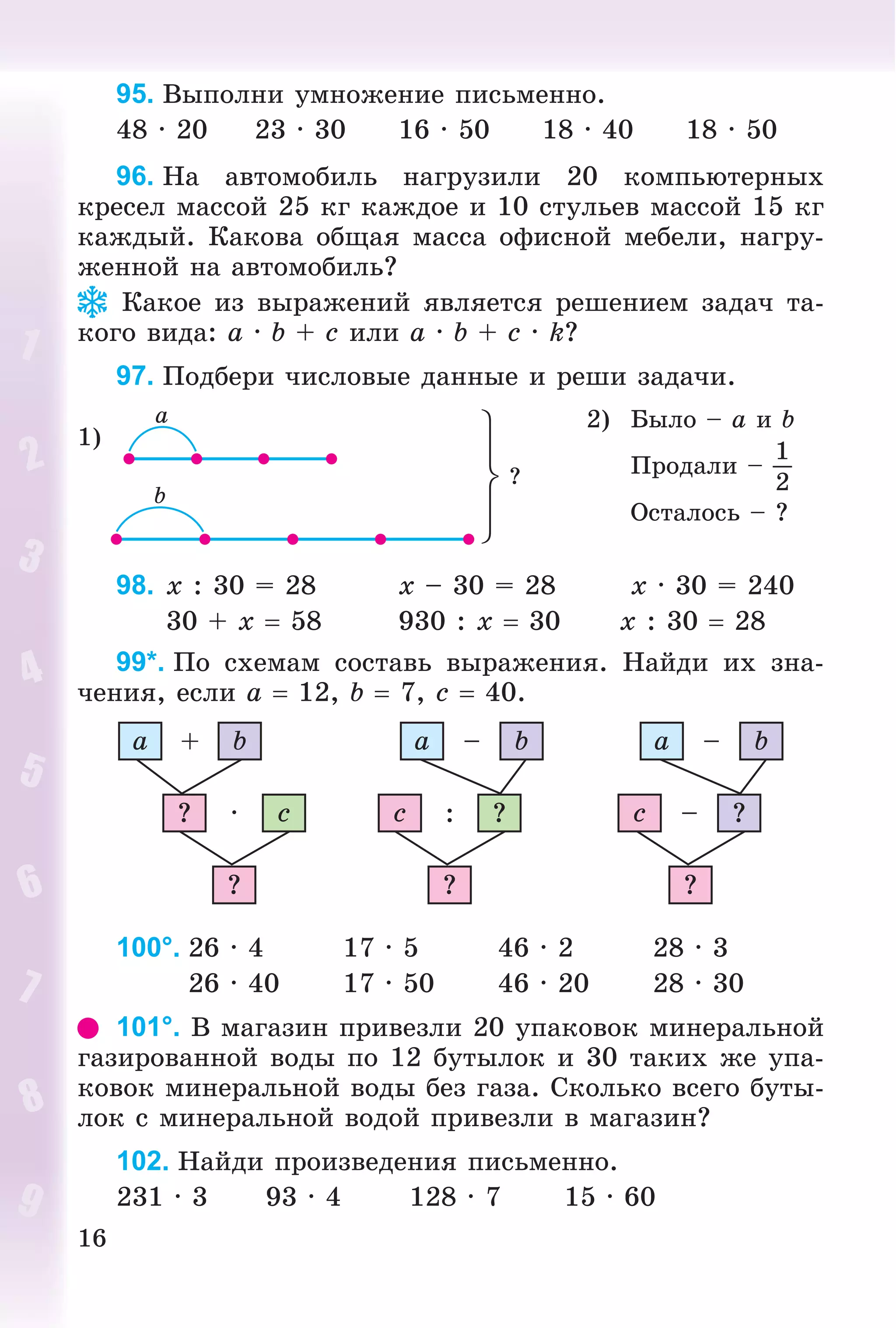 16
95. Âûïîëíè óìíîæåíèå ïèñüìåííî.
48 · 20 23 · 30 16 · 50 18 · 40 18 · 50
96. Íà àâòîìîáèëü íàãðóçèëè 20 êîìïüþòåðíûõ
êðåñåë ìàññîé 25 êã êàæäîå è 10 ñòóëüåâ ìàññîé 15 êã
êàæäûé. Êàêîâà îáùàÿ ìàññà îôèñíîé ìåáåëè, íàãðó-
æåííîé íà àâòîìîáèëü?
Êàêîå èç âûðàæåíèé ÿâëÿåòñÿ ðåøåíèåì çàäà÷ òà-
êîãî âèäà: a · b + c èëè a · b + c · k?
97. Ïîäáåðè ÷èñëîâûå äàííûå è ðåøè çàäà÷è.
1)
2) Áûëî – a è b
Ïðîäàëè –
1
2
Îñòàëîñü – ?
98. x : 30 = 28 x – 30 = 28 x · 30 = 240
30 + x  58 930 : x  30 x : 30  28
99*. Ïî ñõåìàì ñîñòàâü âûðàæåíèÿ. Íàéäè èõ çíà-
÷åíèÿ, åñëè a  12, b  7, c  40.
a b+
c·?
?
?:c
?
a b–
?–c
?
a b–
100°. 26 · 4 17 · 5 46 · 2 28 · 3
26 · 40 17 · 50 46 · 20 28 · 30
101°. Â ìàãàçèí ïðèâåçëè 20 óïàêîâîê ìèíåðàëüíîé
ãàçèðîâàííîé âîäû ïî 12 áóòûëîê è 30 òàêèõ æå óïà-
êîâîê ìèíåðàëüíîé âîäû áåç ãàçà. Ñêîëüêî âñåãî áóòû-
ëîê ñ ìèíåðàëüíîé âîäîé ïðèâåçëè â ìàãàçèí?
102. Íàéäè ïðîèçâåäåíèÿ ïèñüìåííî.
231 · 3 93 · 4 128 · 7 15 · 60
 