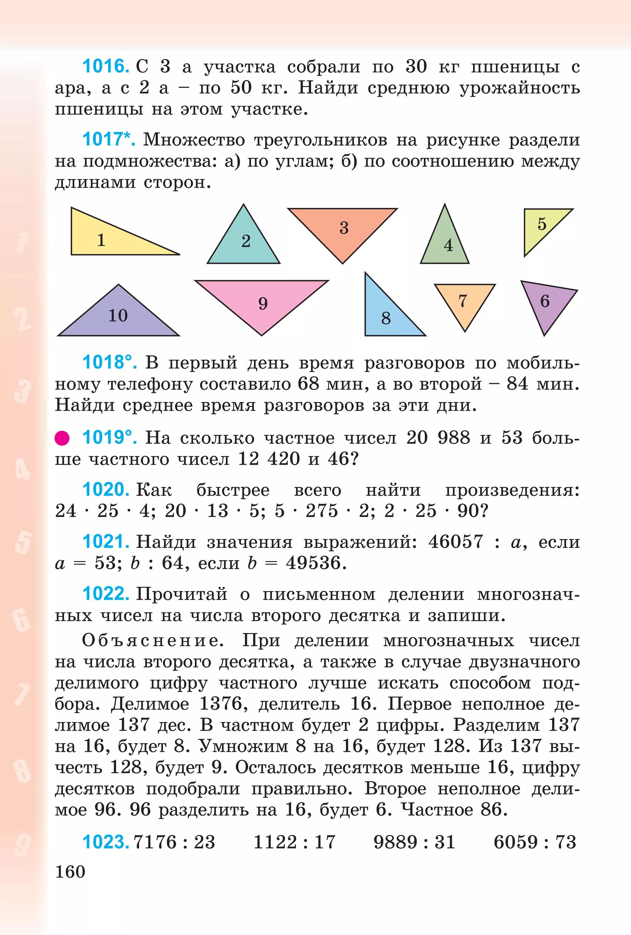 160
1016. Ñ 3 à ó÷àñòêà ñîáðàëè ïî 30 êã ïøåíèöû ñ
àðà, à ñ 2 à – ïî 50 êã. Íàéäè ñðåäíþþ óðîæàéíîñòü
ïøåíèöû íà ýòîì ó÷àñòêå.
1017*. Ìíîæåñòâî òðåóãîëüíèêîâ íà ðèñóíêå ðàçäåëè
íà ïîäìíîæåñòâà: à) ïî óãëàì; á) ïî ñîîòíîøåíèþ ìåæäó
äëèíàìè ñòîðîí.
1 2
3
4
5
679
810
1018°. Â ïåðâûé äåíü âðåìÿ ðàçãîâîðîâ ïî ìîáèëü-
íîìó òåëåôîíó ñîñòàâèëî 68 ìèí, à âî âòîðîé – 84 ìèí.
Íàéäè ñðåäíåå âðåìÿ ðàçãîâîðîâ çà ýòè äíè.
1019°. Íà ñêîëüêî ÷àñòíîå ÷èñåë 20 988 è 53 áîëü-
øå ÷àñòíîãî ÷èñåë 12 420 è 46?
1020. Êàê áûñòðåå âñåãî íàéòè ïðîèçâåäåíèÿ:
24 · 25 · 4; 20 · 13 · 5; 5 · 275 · 2; 2 · 25 · 90?
1021. Íàéäè çíà÷åíèÿ âûðàæåíèé: 46057 : a, åñëè
a = 53; b : 64, åñëè b = 49536.
1022. Ïðî÷èòàé î ïèñüìåííîì äåëåíèè ìíîãîçíà÷-
íûõ ÷èñåë íà ÷èñëà âòîðîãî äåñÿòêà è çàïèøè.
Î á úÿ ñ íå íèå. Ïðè äåëåíèè ìíîãîçíà÷íûõ ÷èñåë
íà ÷èñëà âòîðîãî äåñÿòêà, à òàêæå â ñëó÷àå äâóçíà÷íîãî
äåëèìîãî öèôðó ÷àñòíîãî ëó÷øå èñêàòü ñïîñîáîì ïîä-
áîðà. Äåëèìîå 1376, äåëèòåëü 16. Ïåðâîå íåïîëíîå äå-
ëèìîå 137 äåñ. Â ÷àñòíîì áóäåò 2 öèôðû. Ðàçäåëèì 137
íà 16, áóäåò 8. Óìíîæèì 8 íà 16, áóäåò 128. Èç 137 âû-
÷åñòü 128, áóäåò 9. Îñòàëîñü äåñÿòêîâ ìåíüøå 16, öèôðó
äåñÿòêîâ ïîäîáðàëè ïðàâèëüíî. Âòîðîå íåïîëíîå äåëè-
ìîå 96. 96 ðàçäåëèòü íà 16, áóäåò 6. ×àñòíîå 86.
1023.7176 : 23 1122 : 17 9889 : 31 6059 : 73
 