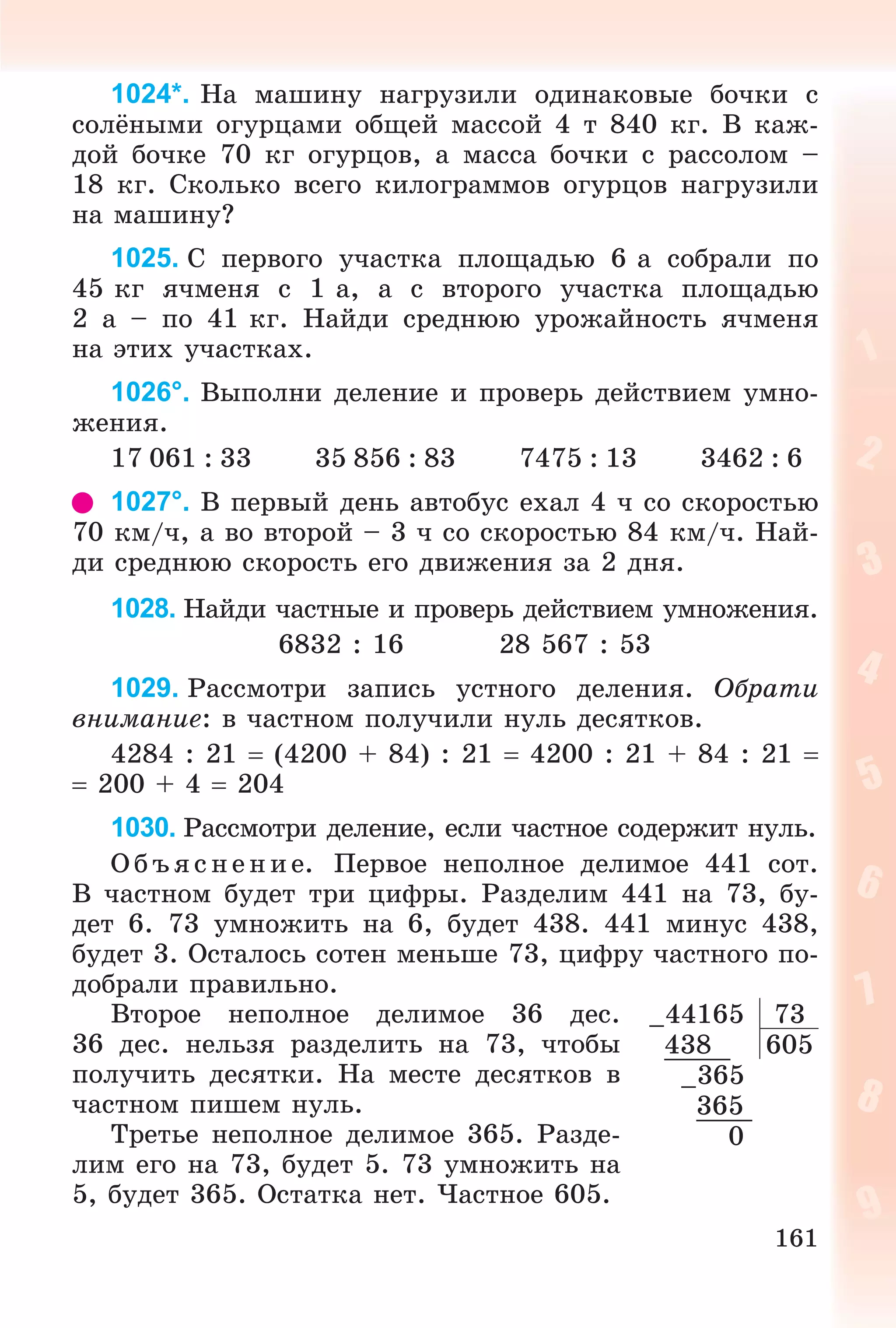 161
1024*. Íà ìàøèíó íàãðóçèëè îäèíàêîâûå áî÷êè ñ
ñîëёíûìè îãóðöàìè îáùåé ìàññîé 4 ò 840 êã. Â êàæ-
äîé áî÷êå 70 êã îãóðöîâ, à ìàññà áî÷êè ñ ðàññîëîì –
18 êã. Ñêîëüêî âñåãî êèëîãðàììîâ îãóðöîâ íàãðóçèëè
íà ìàøèíó?
1025. Ñ ïåðâîãî ó÷àñòêà ïëîùàäüþ 6 à ñîáðàëè ïî
45 êã ÿ÷ìåíÿ ñ 1 à, à ñ âòîðîãî ó÷àñòêà ïëîùàäüþ
2 à – ïî 41 êã. Íàéäè ñðåäíþþ óðîæàéíîñòü ÿ÷ìåíÿ
íà ýòèõ ó÷àñòêàõ.
1026°. Âûïîëíè äåëåíèå è ïðîâåðü äåéñòâèåì óìíî-
æåíèÿ.
17 061 : 33 35 856 : 83 7475 : 13 3462 : 6
1027°. Â ïåðâûé äåíü àâòîáóñ åõàë 4 ÷ ñî ñêîðîñòüþ
70 êì/÷, à âî âòîðîé – 3 ÷ ñî ñêîðîñòüþ 84 êì/÷. Íàé-
äè ñðåäíþþ ñêîðîñòü åãî äâèæåíèÿ çà 2 äíÿ.
1028. Íàéäè ÷àñòíûå è ïðîâåðü äåéñòâèåì óìíîæåíèÿ.
6832 : 16 28 567 : 53
1029. Ðàññìîòðè çàïèñü óñòíîãî äåëåíèÿ. Îáðàòè
âíèìàíèå: â ÷àñòíîì ïîëó÷èëè íóëü äåñÿòêîâ.
4284 : 21  (4200 + 84) : 21  4200 : 21 + 84 : 21 
 200 + 4  204
1030. Ðàññìîòðè äåëåíèå, åñëè ÷àñòíîå ñîäåðæèò íóëü.
Î á úÿ ñ íåí èå. Ïåðâîå íåïîëíîå äåëèìîå 441 ñîò.
Â ÷àñòíîì áóäåò òðè öèôðû. Ðàçäåëèì 441 íà 73, áó-
äåò 6. 73 óìíîæèòü íà 6, áóäåò 438. 441 ìèíóñ 438,
áóäåò 3. Îñòàëîñü ñîòåí ìåíüøå 73, öèôðó ÷àñòíîãî ïî-
äîáðàëè ïðàâèëüíî.
Âòîðîå íåïîëíîå äåëèìîå 36 äåñ.
36 äåñ. íåëüçÿ ðàçäåëèòü íà 73, ÷òîáû
ïîëó÷èòü äåñÿòêè. Íà ìåñòå äåñÿòêîâ â
÷àñòíîì ïèøåì íóëü.
Òðåòüå íåïîëíîå äåëèìîå 365. Ðàçäå-
ëèì åãî íà 73, áóäåò 5. 73 óìíîæèòü íà
5, áóäåò 365. Îñòàòêà íåò. ×àñòíîå 605.
–44165 73
438 605
–365
365
0
 