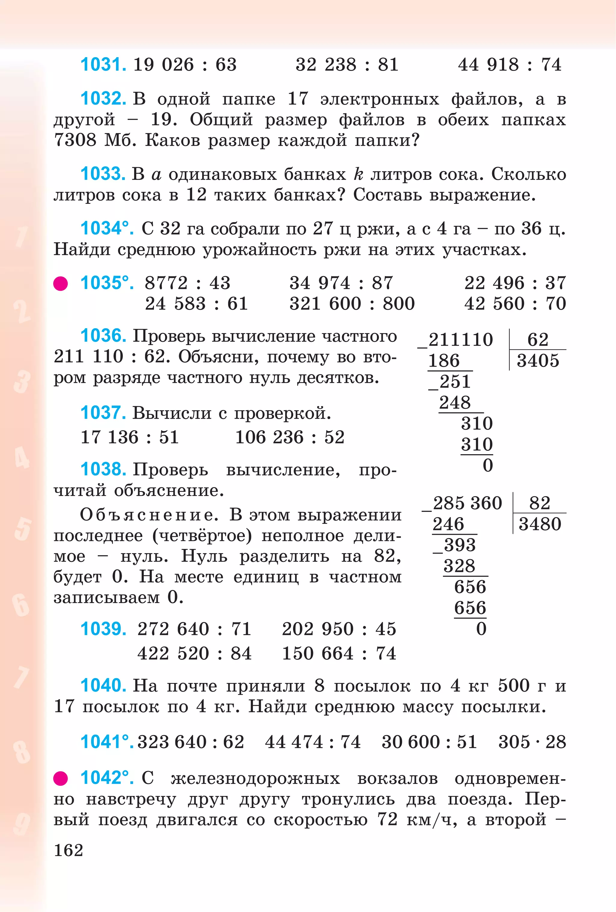 162
1031. 19 026 : 63 32 238 : 81 44 918 : 74
1032. Â îäíîé ïàïêå 17 ýëåêòðîííûõ ôàéëîâ, à â
äðóãîé – 19. Îáùèé ðàçìåð ôàéëîâ â îáåèõ ïàïêàõ
7308 Ìá. Êàêîâ ðàçìåð êàæäîé ïàïêè?
1033. Â a îäèíàêîâûõ áàíêàõ k ëèòðîâ ñîêà. Ñêîëüêî
ëèòðîâ ñîêà â 12 òàêèõ áàíêàõ? Ñîñòàâü âûðàæåíèå.
1034°. Ñ 32 ãà ñîáðàëè ïî 27 ö ðæè, à ñ 4 ãà – ïî 36 ö.
Íàéäè ñðåäíþþ óðîæàéíîñòü ðæè íà ýòèõ ó÷àñòêàõ.
1035°. 8772 : 43 34 974 : 87 22 496 : 37
24 583 : 61 321 600 : 800 42 560 : 70
1036. Ïðîâåðü âû÷èñëåíèå ÷àñòíîãî
211 110 : 62. Îáúÿñíè, ïî÷åìó âî âòî-
ðîì ðàçðÿäå ÷àñòíîãî íóëü äåñÿòêîâ.
1037. Âû÷èñëè ñ ïðîâåðêîé.
17 136 : 51 106 236 : 52
1038. Ïðîâåðü âû÷èñëåíèå, ïðî-
÷èòàé îáúÿñíåíèå.
Î á ú ÿñ íå íèå. Â ýòîì âûðàæåíèè
ïîñëåäíåå (÷åòâёðòîå) íåïîëíîå äåëè-
ìîå – íóëü. Íóëü ðàçäåëèòü íà 82,
áóäåò 0. Íà ìåñòå åäèíèö â ÷àñòíîì
çàïèñûâàåì 0.
1039. 272 640 : 71 202 950 : 45
422 520 : 84 150 664 : 74
1040. Íà ïî÷òå ïðèíÿëè 8 ïîñûëîê ïî 4 êã 500 ã è
17 ïîñûëîê ïî 4 êã. Íàéäè ñðåäíþþ ìàññó ïîñûëêè.
1041°.323 640 : 62 44 474 : 74 30 600 : 51 305 · 28
1042°. Ñ æåëåçíîäîðîæíûõ âîêçàëîâ îäíîâðåìåí-
íî íàâñòðå÷ó äðóã äðóãó òðîíóëèñü äâà ïîåçäà. Ïåð-
âûé ïîåçä äâèãàëñÿ ñî ñêîðîñòüþ 72 êì/÷, à âòîðîé –
–211110 62
186 3405
–251
248
310
310
0
–285 360 82
246 3480
–393
328
656
656
0
 