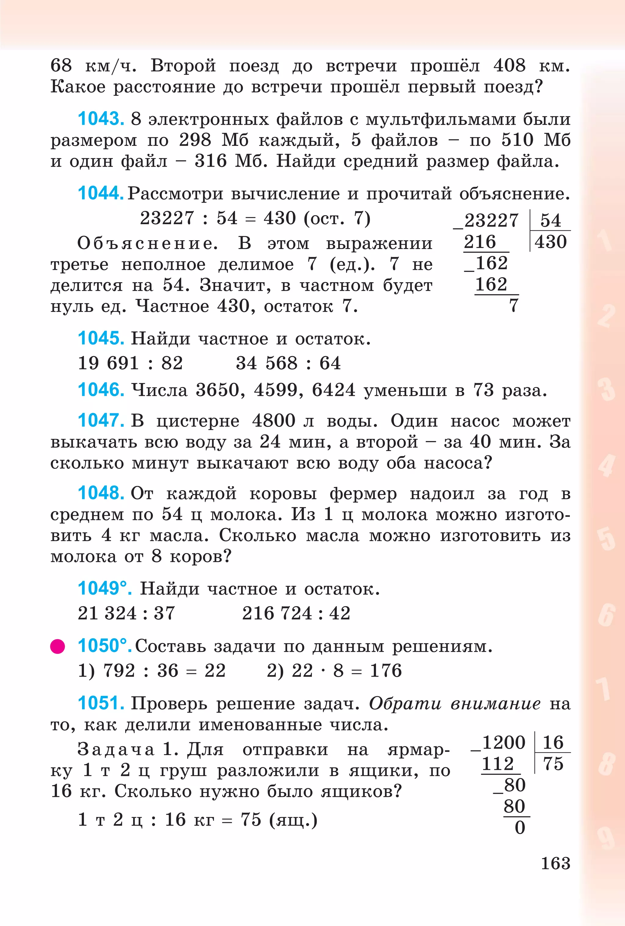 163
68 êì/÷. Âòîðîé ïîåçä äî âñòðå÷è ïðîøёë 408 êì.
Êàêîå ðàññòîÿíèå äî âñòðå÷è ïðîøёë ïåðâûé ïîåçä?
1043. 8 ýëåêòðîííûõ ôàéëîâ ñ ìóëüòôèëüìàìè áûëè
ðàçìåðîì ïî 298 Ìá êàæäûé, 5 ôàéëîâ – ïî 510 Ìá
è îäèí ôàéë – 316 Ìá. Íàéäè ñðåäíèé ðàçìåð ôàéëà.
1044. Ðàññìîòðè âû÷èñëåíèå è ïðî÷èòàé îáúÿñíåíèå.
23227 : 54  430 (îñò. 7)
Î á úÿ ñ íåí èå. Â ýòîì âûðàæåíèè
òðåòüå íåïîëíîå äåëèìîå 7 (åä.). 7 íå
äåëèòñÿ íà 54. Çíà÷èò, â ÷àñòíîì áóäåò
íóëü åä. ×àñòíîå 430, îñòàòîê 7.
1045. Íàéäè ÷àñòíîå è îñòàòîê.
19 691 : 82 34 568 : 64
1046. ×èñëà 3650, 4599, 6424 óìåíüøè â 73 ðàçà.
1047. Â öèñòåðíå 4800 ë âîäû. Îäèí íàñîñ ìîæåò
âûêà÷àòü âñþ âîäó çà 24 ìèí, à âòîðîé – çà 40 ìèí. Çà
ñêîëüêî ìèíóò âûêà÷àþò âñþ âîäó îáà íàñîñà?
1048. Îò êàæäîé êîðîâû ôåðìåð íàäîèë çà ãîä â
ñðåäíåì ïî 54 ö ìîëîêà. Èç 1 ö ìîëîêà ìîæíî èçãîòî-
âèòü 4 êã ìàñëà. Ñêîëüêî ìàñëà ìîæíî èçãîòîâèòü èç
ìîëîêà îò 8 êîðîâ?
1049°. Íàéäè ÷àñòíîå è îñòàòîê.
21 324 : 37 216 724 : 42
1050°.Ñîñòàâü çàäà÷è ïî äàííûì ðåøåíèÿì.
1) 792 : 36  22 2) 22 · 8  176
1051. Ïðîâåðü ðåøåíèå çàäà÷. Îáðàòè âíèìàíèå íà
òî, êàê äåëèëè èìåíîâàííûå ÷èñëà.
Ç àäà÷ à 1. Äëÿ îòïðàâêè íà ÿðìàð-
êó 1 ò 2 ö ãðóø ðàçëîæèëè â ÿùèêè, ïî
16 êã. Ñêîëüêî íóæíî áûëî ÿùèêîâ?
1 ò 2 ö : 16 êã  75 (ÿù.)
–23227 54
216 430
–162
162
7
–1200 16
112 75
–80
80
0
 