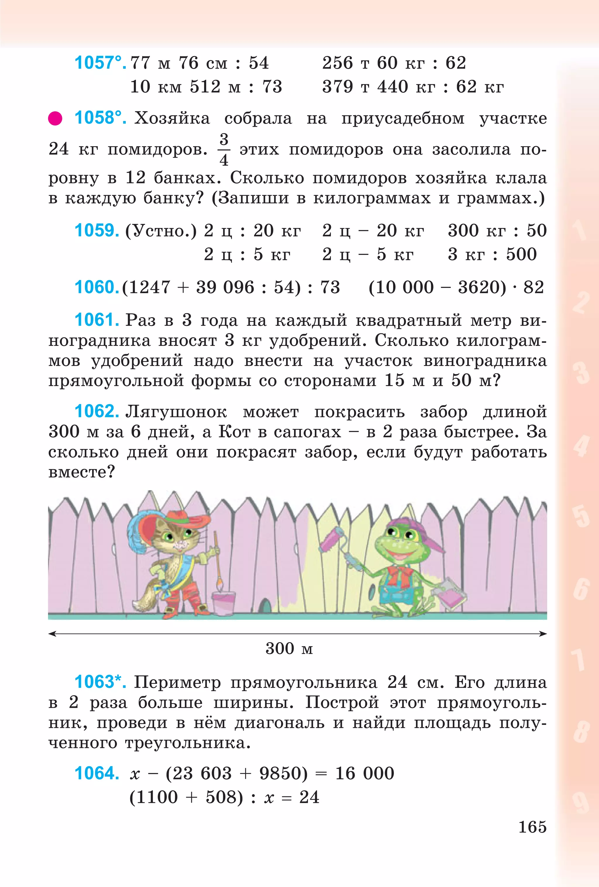 165
1057°.77 ì 76 ñì : 54 256 ò 60 êã : 62
10 êì 512 ì : 73 379 ò 440 êã : 62 êã
1058°. Õîçÿéêà ñîáðàëà íà ïðèóñàäåáíîì ó÷àñòêå
24 êã ïîìèäîðîâ.
3
4
ýòèõ ïîìèäîðîâ îíà çàñîëèëà ïî-
ðîâíó â 12 áàíêàõ. Ñêîëüêî ïîìèäîðîâ õîçÿéêà êëàëà
â êàæäóþ áàíêó? (Çàïèøè â êèëîãðàììàõ è ãðàììàõ.)
1059. (Óñòíî.) 2 ö : 20 êã 2 ö – 20 êã 300 êã : 50
2 ö : 5 êã 2 ö – 5 êã 3 êã : 500
1060.(1247 + 39 096 : 54) : 73 (10 000 – 3620) · 82
1061. Ðàç â 3 ãîäà íà êàæäûé êâàäðàòíûé ìåòð âè-
íîãðàäíèêà âíîñÿò 3 êã óäîáðåíèé. Ñêîëüêî êèëîãðàì-
ìîâ óäîáðåíèé íàäî âíåñòè íà ó÷àñòîê âèíîãðàäíèêà
ïðÿìîóãîëüíîé ôîðìû ñî ñòîðîíàìè 15 ì è 50 ì?
1062. Ëÿãóøîíîê ìîæåò ïîêðàñèòü çàáîð äëèíîé
300 ì çà 6 äíåé, à Êîò â ñàïîãàõ – â 2 ðàçà áûñòðåå. Çà
ñêîëüêî äíåé îíè ïîêðàñÿò çàáîð, åñëè áóäóò ðàáîòàòü
âìåñòå?
300 ì
1063*. Ïåðèìåòð ïðÿìîóãîëüíèêà 24 ñì. Åãî äëèíà
â 2 ðàçà áîëüøå øèðèíû. Ïîñòðîé ýòîò ïðÿìîóãîëü-
íèê, ïðîâåäè â íёì äèàãîíàëü è íàéäè ïëîùàäü ïîëó-
÷åííîãî òðåóãîëüíèêà.
1064. x – (23 603 + 9850) = 16 000
(1100 + 508) : x  24
 