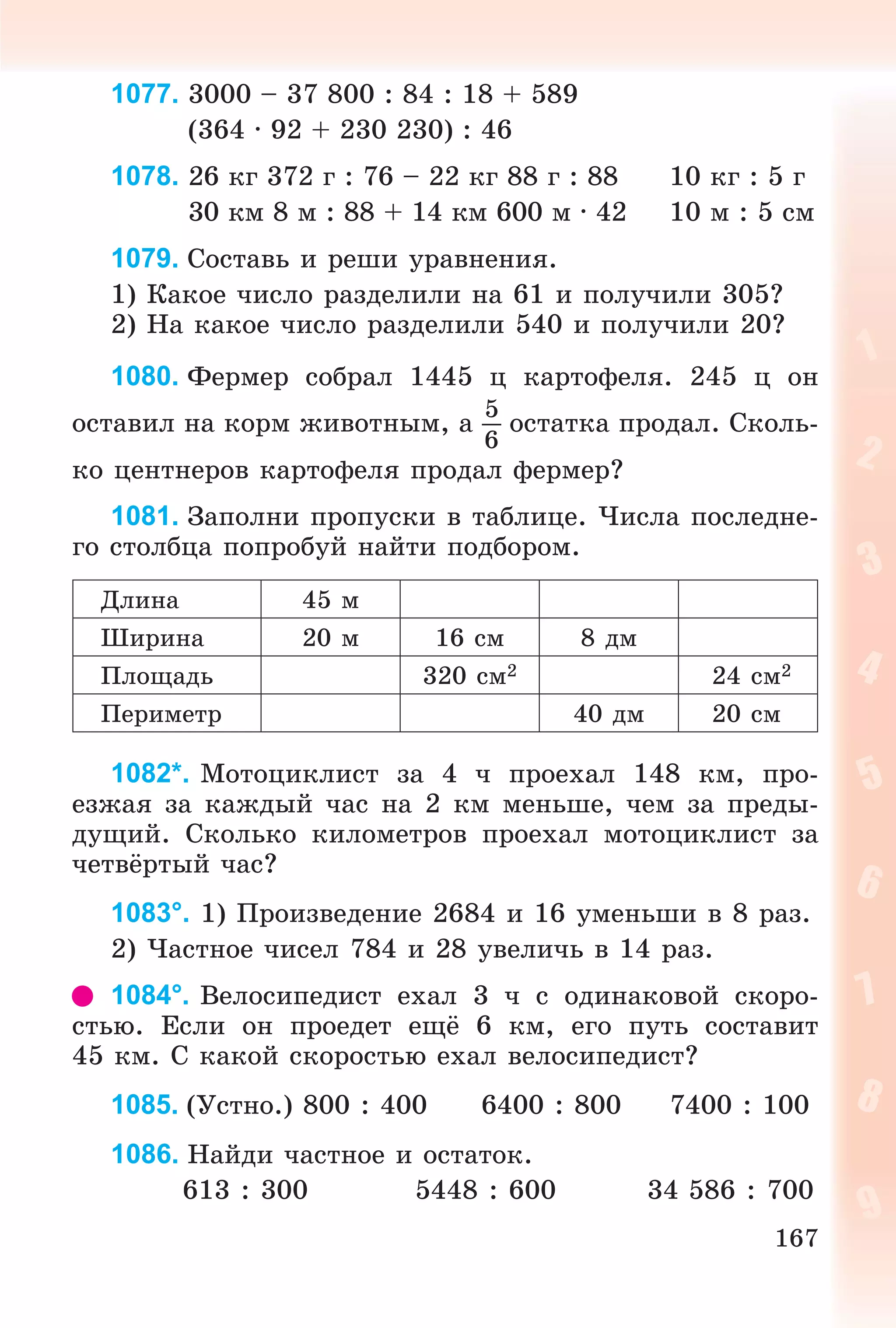 167
1077. 3000 – 37 800 : 84 : 18 + 589
(364 ∙ 92 + 230 230) : 46
1078. 26 êã 372 ã : 76 – 22 êã 88 ã : 88 10 êã : 5 ã
30 êì 8 ì : 88 + 14 êì 600 ì · 42 10 ì : 5 ñì
1079. Ñîñòàâü è ðåøè óðàâíåíèÿ.
1) Êàêîå ÷èñëî ðàçäåëèëè íà 61 è ïîëó÷èëè 305?
2) Íà êàêîå ÷èñëî ðàçäåëèëè 540 è ïîëó÷èëè 20?
1080. Ôåðìåð ñîáðàë 1445 ö êàðòîôåëÿ. 245 ö îí
îñòàâèë íà êîðì æèâîòíûì, à
5
6
îñòàòêà ïðîäàë. Ñêîëü-
êî öåíòíåðîâ êàðòîôåëÿ ïðîäàë ôåðìåð?
1081. Çàïîëíè ïðîïóñêè â òàáëèöå. ×èñëà ïîñëåäíå-
ãî ñòîëáöà ïîïðîáóé íàéòè ïîäáîðîì.
Äëèíà 45 ì
Øèðèíà 20 ì 16 ñì 8 äì
Ïëîùàäü 320 ñì2 24 ñì2
Ïåðèìåòð 40 äì 20 ñì
1082*. Ìîòîöèêëèñò çà 4 ÷ ïðîåõàë 148 êì, ïðî-
åçæàÿ çà êàæäûé ÷àñ íà 2 êì ìåíüøå, ÷åì çà ïðåäû-
äóùèé. Ñêîëüêî êèëîìåòðîâ ïðîåõàë ìîòîöèêëèñò çà
÷åòâёðòûé ÷àñ?
1083°. 1) Ïðîèçâåäåíèå 2684 è 16 óìåíüøè â 8 ðàç.
2) ×àñòíîå ÷èñåë 784 è 28 óâåëè÷ü â 14 ðàç.
1084°. Âåëîñèïåäèñò åõàë 3 ÷ ñ îäèíàêîâîé ñêîðî-
ñòüþ. Åñëè îí ïðîåäåò åùё 6 êì, åãî ïóòü ñîñòàâèò
45 êì. Ñ êàêîé ñêîðîñòüþ åõàë âåëîñèïåäèñò?
1085. (Óñòíî.) 800 : 400 6400 : 800 7400 : 100
1086. Íàéäè ÷àñòíîå è îñòàòîê.
613 : 300 5448 : 600 34 586 : 700
 