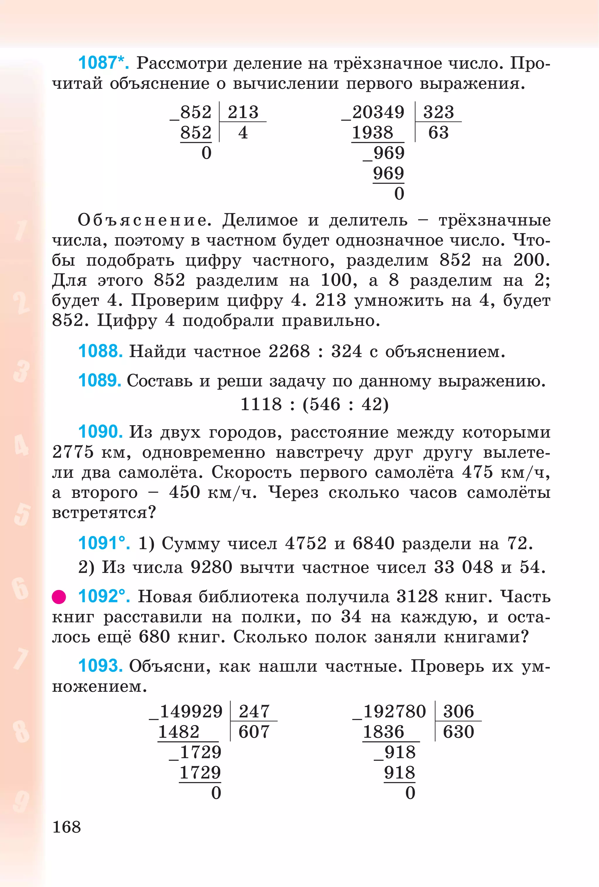 168
1087*. Ðàññìîòðè äåëåíèå íà òðёõçíà÷íîå ÷èñëî. Ïðî-
÷èòàé îáúÿñíåíèå î âû÷èñëåíèè ïåðâîãî âûðàæåíèÿ.
–852 213 –20349 323
852 4 1938 63
0 –969
969
0
Îáúÿñíåíèå. Äåëèìîå è äåëèòåëü – òðёõçíà÷íûå
÷èñëà, ïîýòîìó â ÷àñòíîì áóäåò îäíîçíà÷íîå ÷èñëî. ×òî-
áû ïîäîáðàòü öèôðó ÷àñòíîãî, ðàçäåëèì 852 íà 200.
Äëÿ ýòîãî 852 ðàçäåëèì íà 100, à 8 ðàçäåëèì íà 2;
áóäåò 4. Ïðîâåðèì öèôðó 4. 213 óìíîæèòü íà 4, áóäåò
852. Öèôðó 4 ïîäîáðàëè ïðàâèëüíî.
1088. Íàéäè ÷àñòíîå 2268 : 324 ñ îáúÿñíåíèåì.
1089. Ñîñòàâü è ðåøè çàäà÷ó ïî äàííîìó âûðàæåíèþ.
1118 : (546 : 42)
1090. Èç äâóõ ãîðîäîâ, ðàññòîÿíèå ìåæäó êîòîðûìè
2775 êì, îäíîâðåìåííî íàâñòðå÷ó äðóã äðóãó âûëåòå-
ëè äâà ñàìîëёòà. Ñêîðîñòü ïåðâîãî ñàìîëёòà 475 êì/÷,
à âòîðîãî – 450 êì/÷. ×åðåç ñêîëüêî ÷àñîâ ñàìîëёòû
âñòðåòÿòñÿ?
1091°. 1) Ñóììó ÷èñåë 4752 è 6840 ðàçäåëè íà 72.
2) Èç ÷èñëà 9280 âû÷òè ÷àñòíîå ÷èñåë 33 048 è 54.
1092°. Íîâàÿ áèáëèîòåêà ïîëó÷èëà 3128 êíèã. ×àñòü
êíèã ðàññòàâèëè íà ïîëêè, ïî 34 íà êàæäóþ, è îñòà-
ëîñü åùё 680 êíèã. Ñêîëüêî ïîëîê çàíÿëè êíèãàìè?
1093. Îáúÿñíè, êàê íàøëè ÷àñòíûå. Ïðîâåðü èõ óì-
íîæåíèåì.
–149929 247 –192780 306
1482 607 1836 630
–1729 –918
1729 918
0 0
 