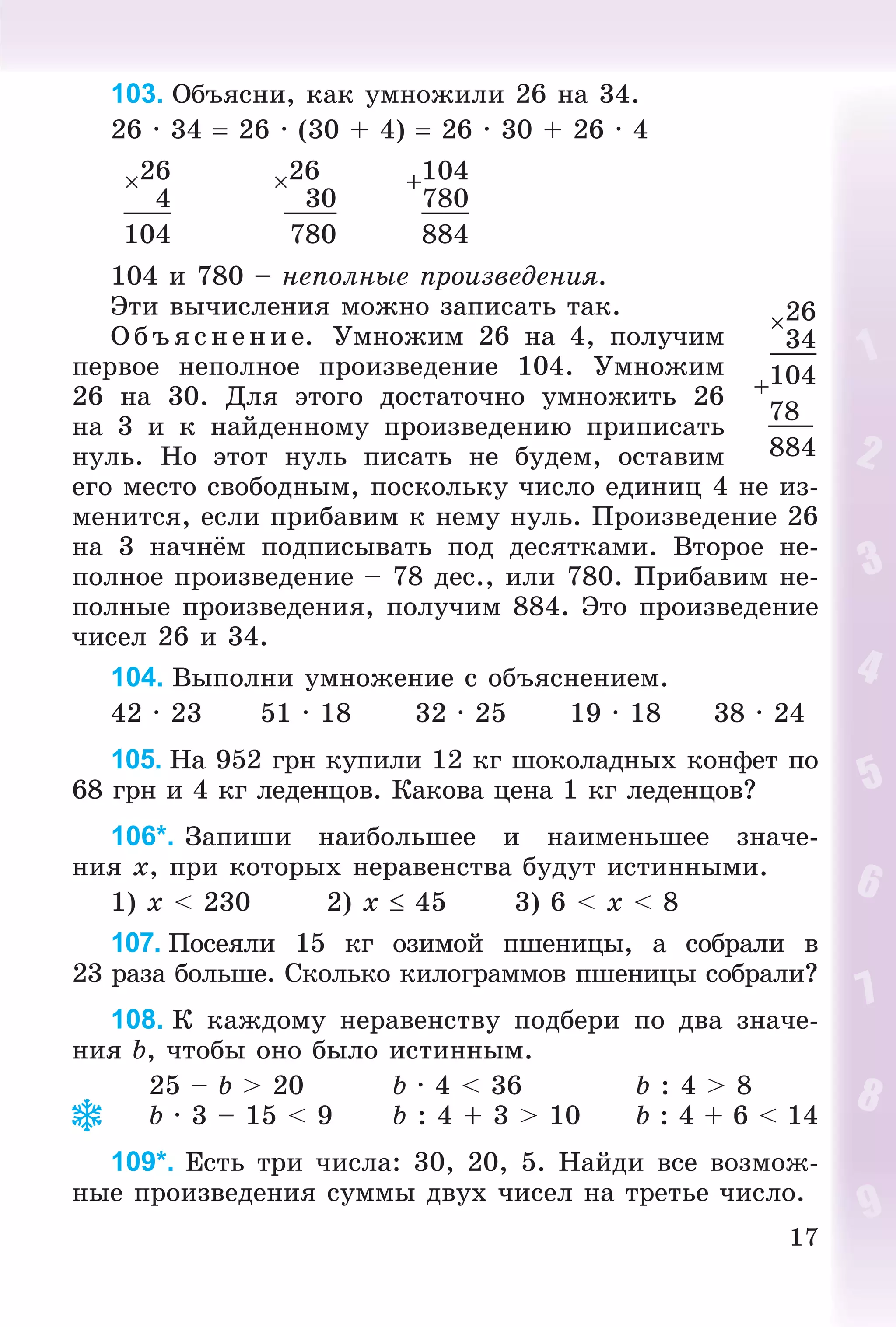 17
103. Îáúÿñíè, êàê óìíîæèëè 26 íà 34.
26 · 34  26 · (30 + 4)  26 · 30 + 26 · 4
26 26 104
4 30 780
104 780 884
104 è 780 – íåïîëíûå ïðîèçâåäåíèÿ.
Ýòè âû÷èñëåíèÿ ìîæíî çàïèñàòü òàê.
Î á ú ÿñ íåí èå. Óìíîæèì 26 íà 4, ïîëó÷èì
ïåðâîå íåïîëíîå ïðîèçâåäåíèå 104. Óìíîæèì
26 íà 30. Äëÿ ýòîãî äîñòàòî÷íî óìíîæèòü 26
íà 3 è ê íàéäåííîìó ïðîèçâåäåíèþ ïðèïèñàòü
íóëü. Íî ýòîò íóëü ïèñàòü íå áóäåì, îñòàâèì
åãî ìåñòî ñâîáîäíûì, ïîñêîëüêó ÷èñëî åäèíèö 4 íå èç-
ìåíèòñÿ, åñëè ïðèáàâèì ê íåìó íóëü. Ïðîèçâåäåíèå 26
íà 3 íà÷íёì ïîäïèñûâàòü ïîä äåñÿòêàìè. Âòîðîå íå-
ïîëíîå ïðîèçâåäåíèå – 78 äåñ., èëè 780. Ïðèáàâèì íå-
ïîëíûå ïðîèçâåäåíèÿ, ïîëó÷èì 884. Ýòî ïðîèçâåäåíèå
÷èñåë 26 è 34.
104. Âûïîëíè óìíîæåíèå ñ îáúÿñíåíèåì.
42 · 23 51 · 18 32 · 25 19 · 18 38 · 24
105. Íà 952 ãðí êóïèëè 12 êã øîêîëàäíûõ êîíôåò ïî
68 ãðí è 4 êã ëåäåíöîâ. Êàêîâà öåíà 1 êã ëåäåíöîâ?
106*. Çàïèøè íàèáîëüøåå è íàèìåíüøåå çíà÷å-
íèÿ x, ïðè êîòîðûõ íåðàâåíñòâà áóäóò èñòèííûìè.
1) x < 230 2) x  45 3) 6 < x < 8
107. Ïîñåÿëè 15 êã îçèìîé ïøåíèöû, à ñîáðàëè â
23 ðàçà áîëüøå. Ñêîëüêî êèëîãðàììîâ ïøåíèöû ñîáðàëè?
108. Ê êàæäîìó íåðàâåíñòâó ïîäáåðè ïî äâà çíà÷å-
íèÿ b, ÷òîáû îíî áûëî èñòèííûì.
25 – b > 20 b · 4 < 36 b : 4 > 8
b · 3 – 15 < 9 b : 4 + 3 > 10 b : 4 + 6 < 14
109*. Åñòü òðè ÷èñëà: 30, 20, 5. Íàéäè âñå âîçìîæ-
íûå ïðîèçâåäåíèÿ ñóììû äâóõ ÷èñåë íà òðåòüå ÷èñëî.
26
34
104
78
884
 
