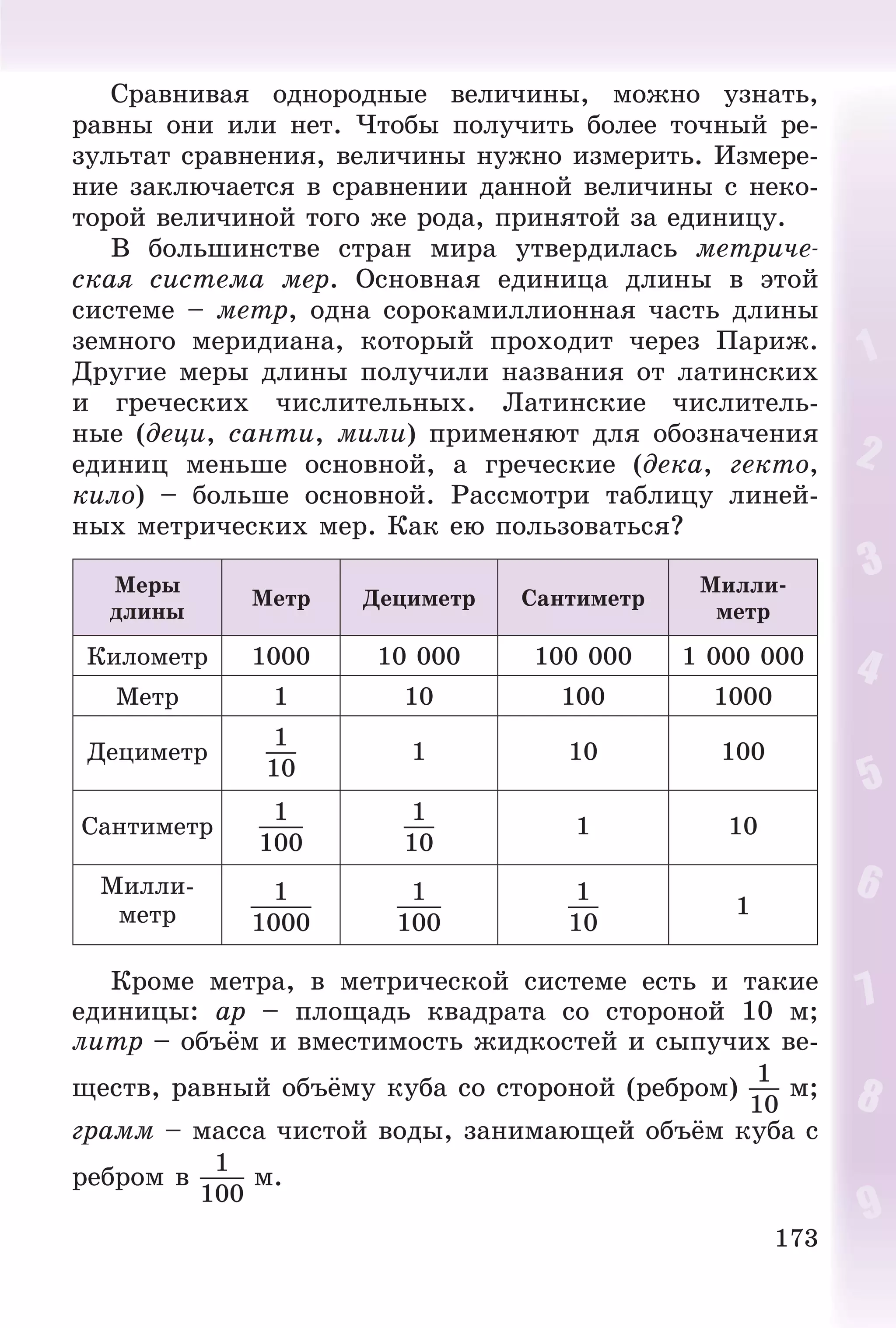 173
Ñðàâíèâàÿ îäíîðîäíûå âåëè÷èíû, ìîæíî óçíàòü,
ðàâíû îíè èëè íåò. ×òîáû ïîëó÷èòü áîëåå òî÷íûé ðå-
çóëüòàò ñðàâíåíèÿ, âåëè÷èíû íóæíî èçìåðèòü. Èçìåðå-
íèå çàêëþ÷àåòñÿ â ñðàâíåíèè äàííîé âåëè÷èíû ñ íåêî-
òîðîé âåëè÷èíîé òîãî æå ðîäà, ïðèíÿòîé çà åäèíèöó.
Â áîëüøèíñòâå ñòðàí ìèðà óòâåðäèëàñü ìåòðè÷å-
ñêàÿ ñèñòåìà ìåð. Îñíîâíàÿ åäèíèöà äëèíû â ýòîé
ñèñòåìå – ìåòð, îäíà ñîðîêàìèëëèîííàÿ ÷àñòü äëèíû
çåìíîãî ìåðèäèàíà, êîòîðûé ïðîõîäèò ÷åðåç Ïàðèæ.
Äðóãèå ìåðû äëèíû ïîëó÷èëè íàçâàíèÿ îò ëàòèíñêèõ
è ãðå÷åñêèõ ÷èñëèòåëüíûõ. Ëàòèíñêèå ÷èñëèòåëü-
íûå (äåöè, ñàíòè, ìèëè) ïðèìåíÿþò äëÿ îáîçíà÷åíèÿ
åäèíèö ìåíüøå îñíîâíîé, à ãðå÷åñêèå (äåêà, ãåêòî,
êèëî) – áîëüøå îñíîâíîé. Ðàññìîòðè òàáëèöó ëèíåé-
íûõ ìåòðè÷åñêèõ ìåð. Êàê åþ ïîëüçîâàòüñÿ?
Ìåðû
äëèíû
Ìåòð Äåöèìåòð Ñàíòèìåòð
Ìèëëè-
ìåòð
Êèëîìåòð 1000 10 000 100 000 1 000 000
Ìåòð 1 10 100 1000
Äåöèìåòð
1
10
1 10 100
Ñàíòèìåòð
1
100
1
10
1 10
Ìèëëè-
ìåòð
1
1000
1
100
1
10
1
Êðîìå ìåòðà, â ìåòðè÷åñêîé ñèñòåìå åñòü è òàêèå
åäèíèöû: àð – ïëîùàäü êâàäðàòà ñî ñòîðîíîé 10 ì;
ëèòð – îáúёì è âìåñòèìîñòü æèäêîñòåé è ñûïó÷èõ âå-
ùåñòâ, ðàâíûé îáúёìó êóáà ñî ñòîðîíîé (ðåáðîì)
1
10
ì;
ãðàìì – ìàññà ÷èñòîé âîäû, çàíèìàþùåé îáúёì êóáà ñ
ðåáðîì â
1
100
ì.
 