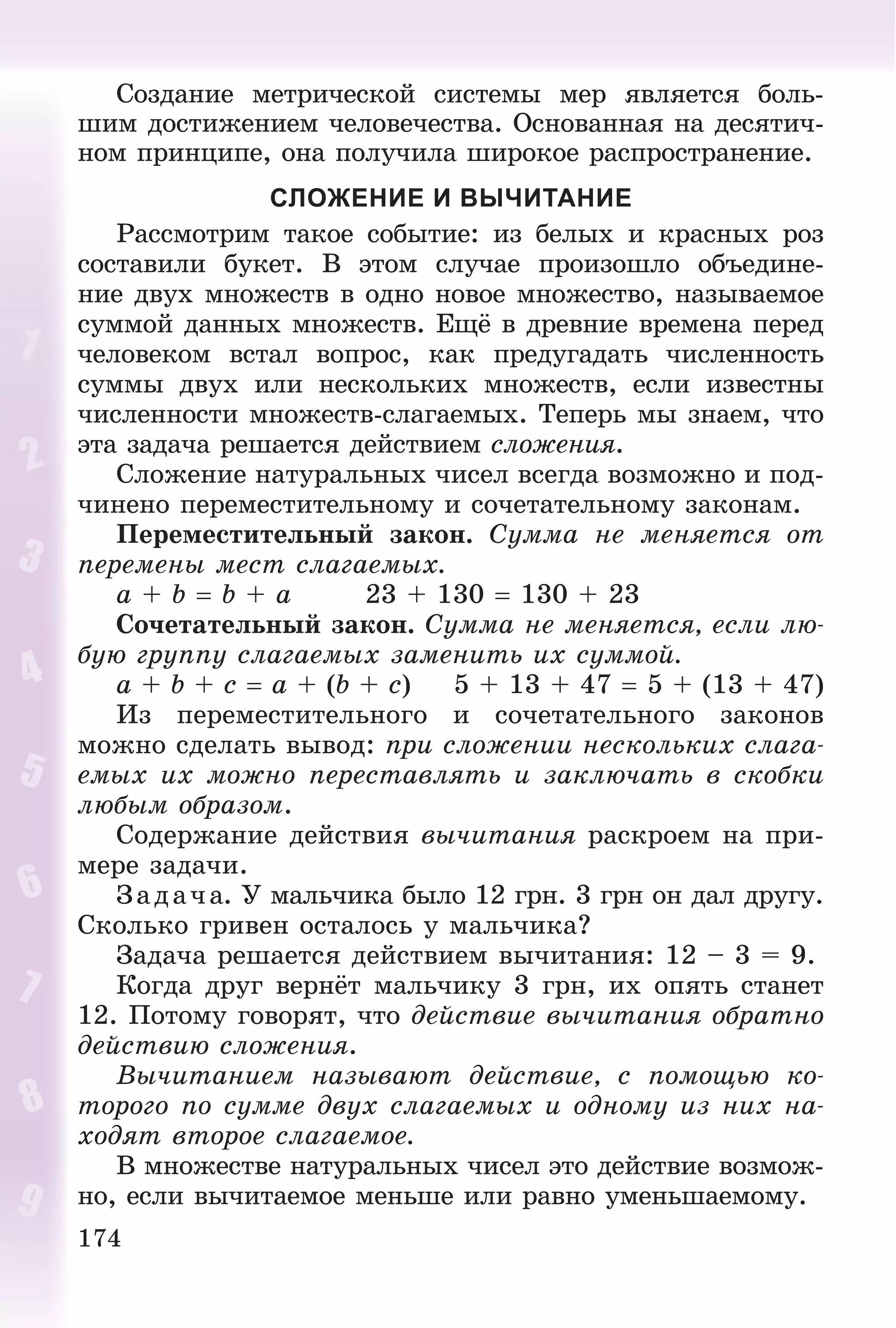 174
Ñîçäàíèå ìåòðè÷åñêîé ñèñòåìû ìåð ÿâëÿåòñÿ áîëü-
øèì äîñòèæåíèåì ÷åëîâå÷åñòâà. Îñíîâàííàÿ íà äåñÿòè÷-
íîì ïðèíöèïå, îíà ïîëó÷èëà øèðîêîå ðàñïðîñòðàíåíèå.
СЛОЖЕНИЕ И ВЫЧИТАНИЕ
Ðàññìîòðèì òàêîå ñîáûòèå: èç áåëûõ è êðàñíûõ ðîç
ñîñòàâèëè áóêåò. Â ýòîì ñëó÷àå ïðîèçîøëî îáúåäèíå-
íèå äâóõ ìíîæåñòâ â îäíî íîâîå ìíîæåñòâî, íàçûâàåìîå
ñóììîé äàííûõ ìíîæåñòâ. Åùё â äðåâíèå âðåìåíà ïåðåä
÷åëîâåêîì âñòàë âîïðîñ, êàê ïðåäóãàäàòü ÷èñëåííîñòü
ñóììû äâóõ èëè íåñêîëüêèõ ìíîæåñòâ, åñëè èçâåñòíû
÷èñëåííîñòè ìíîæåñòâ-ñëàãàåìûõ. Òåïåðü ìû çíàåì, ÷òî
ýòà çàäà÷à ðåøàåòñÿ äåéñòâèåì ñëîæåíèÿ.
Ñëîæåíèå íàòóðàëüíûõ ÷èñåë âñåãäà âîçìîæíî è ïîä-
÷èíåíî ïåðåìåñòèòåëüíîìó è ñî÷åòàòåëüíîìó çàêîíàì.
Ïåðåìåñòèòåëüíûé çàêîí. Ñóììà íå ìåíÿåòñÿ îò
ïåðåìåíû ìåñò ñëàãàåìûõ.
a + b  b + a 23 + 130  130 + 23
Ñî÷åòàòåëüíûé çàêîí. Ñóììà íå ìåíÿåòñÿ, åñëè ëþ-
áóþ ãðóïïó ñëàãàåìûõ çàìåíèòü èõ ñóììîé.
a + b + c  a + (b + c) 5 + 13 + 47  5 + (13 + 47)
Èç ïåðåìåñòèòåëüíîãî è ñî÷åòàòåëüíîãî çàêîíîâ
ìîæíî ñäåëàòü âûâîä: ïðè ñëîæåíèè íåñêîëüêèõ ñëàãà-
åìûõ èõ ìîæíî ïåðåñòàâëÿòü è çàêëþ÷àòü â ñêîáêè
ëþáûì îáðàçîì.
Ñîäåðæàíèå äåéñòâèÿ âû÷èòàíèÿ ðàñêðîåì íà ïðè-
ìåðå çàäà÷è.
Çàäà÷à. Ó ìàëü÷èêà áûëî 12 ãðí. 3 ãðí îí äàë äðóãó.
Ñêîëüêî ãðèâåí îñòàëîñü ó ìàëü÷èêà?
Çàäà÷à ðåøàåòñÿ äåéñòâèåì âû÷èòàíèÿ: 12 – 3 = 9.
Êîãäà äðóã âåðíёò ìàëü÷èêó 3 ãðí, èõ îïÿòü ñòàíåò
12. Ïîòîìó ãîâîðÿò, ÷òî äåéñòâèå âû÷èòàíèÿ îáðàòíî
äåéñòâèþ ñëîæåíèÿ.
Âû÷èòàíèåì íàçûâàþò äåéñòâèå, ñ ïîìîùüþ êî-
òîðîãî ïî ñóììå äâóõ ñëàãàåìûõ è îäíîìó èç íèõ íà-
õîäÿò âòîðîå ñëàãàåìîå.
Â ìíîæåñòâå íàòóðàëüíûõ ÷èñåë ýòî äåéñòâèå âîçìîæ-
íî, åñëè âû÷èòàåìîå ìåíüøå èëè ðàâíî óìåíüøàåìîìó.
 
