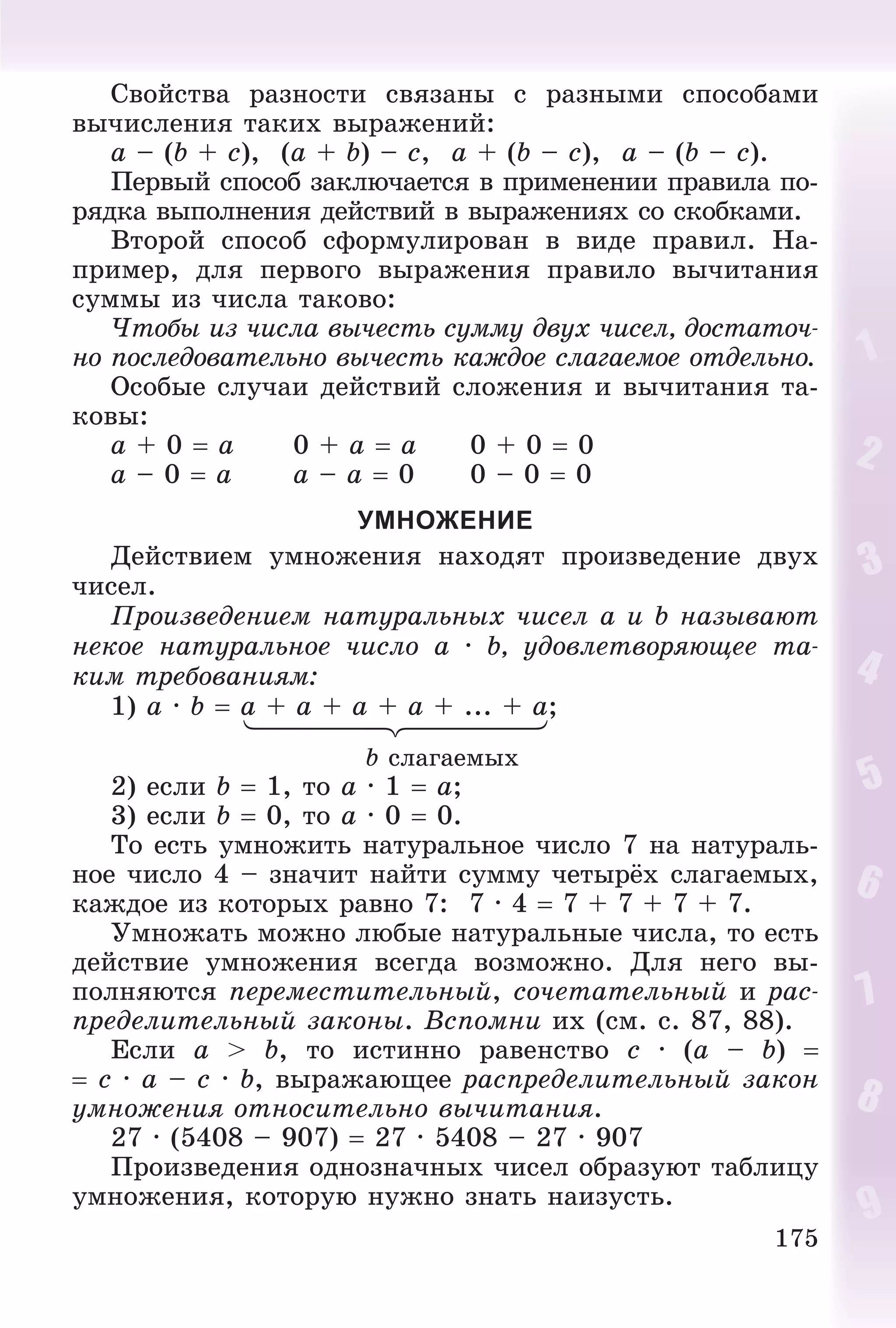 175
Ñâîéñòâà ðàçíîñòè ñâÿçàíû ñ ðàçíûìè ñïîñîáàìè
âû÷èñëåíèÿ òàêèõ âûðàæåíèé:
a – (b + c), (a + b) – c, a + (b – c), a – (b – c).
Ïåðâûé ñïîñîá çàêëþ÷àåòñÿ â ïðèìåíåíèè ïðàâèëà ïî-
ðÿäêà âûïîëíåíèÿ äåéñòâèé â âûðàæåíèÿõ ñî ñêîáêàìè.
Âòîðîé ñïîñîá ñôîðìóëèðîâàí â âèäå ïðàâèë. Íà-
ïðèìåð, äëÿ ïåðâîãî âûðàæåíèÿ ïðàâèëî âû÷èòàíèÿ
ñóììû èç ÷èñëà òàêîâî:
×òîáû èç ÷èñëà âû÷åñòü ñóììó äâóõ ÷èñåë, äîñòàòî÷-
íî ïîñëåäîâàòåëüíî âû÷åñòü êàæäîå ñëàãàåìîå îòäåëüíî.
Îñîáûå ñëó÷àè äåéñòâèé ñëîæåíèÿ è âû÷èòàíèÿ òà-
êîâû:
a + 0  a 0 + a  a 0 + 0  0
a – 0  a a – a  0 0 – 0  0
УМНОЖЕНИЕ
Äåéñòâèåì óìíîæåíèÿ íàõîäÿò ïðîèçâåäåíèå äâóõ
÷èñåë.
Ïðîèçâåäåíèåì íàòóðàëüíûõ ÷èñåë a è b íàçûâàþò
íåêîå íàòóðàëüíîå ÷èñëî a · b, óäîâëåòâîðÿþùåå òà-
êèì òðåáîâàíèÿì:
1) a · b  a + a + a + a + ... + a;
b ñëàãàåìûõ
2) åñëè b  1, òî a · 1  à;
3) åñëè b  0, òî a · 0  0.
Òî åñòü óìíîæèòü íàòóðàëüíîå ÷èñëî 7 íà íàòóðàëü-
íîå ÷èñëî 4 – çíà÷èò íàéòè ñóììó ÷åòûðёõ ñëàãàåìûõ,
êàæäîå èç êîòîðûõ ðàâíî 7: 7 · 4  7 + 7 + 7 + 7.
Óìíîæàòü ìîæíî ëþáûå íàòóðàëüíûå ÷èñëà, òî åñòü
äåéñòâèå óìíîæåíèÿ âñåãäà âîçìîæíî. Äëÿ íåãî âû-
ïîëíÿþòñÿ ïåðåìåñòèòåëüíûé, ñî÷åòàòåëüíûé è ðàñ-
ïðåäåëèòåëüíûé çàêîíû. Âñïîìíè èõ (ñì. ñ. 87, 88).
Åñëè a > b, òî èñòèííî ðàâåíñòâî c · (a – b) 
 c · a – c · b, âûðàæàþùåå ðàñïðåäåëèòåëüíûé çàêîí
óìíîæåíèÿ îòíîñèòåëüíî âû÷èòàíèÿ.
27 · (5408 – 907)  27 · 5408 – 27 · 907
Ïðîèçâåäåíèÿ îäíîçíà÷íûõ ÷èñåë îáðàçóþò òàáëèöó
óìíîæåíèÿ, êîòîðóþ íóæíî çíàòü íàèçóñòü.
 