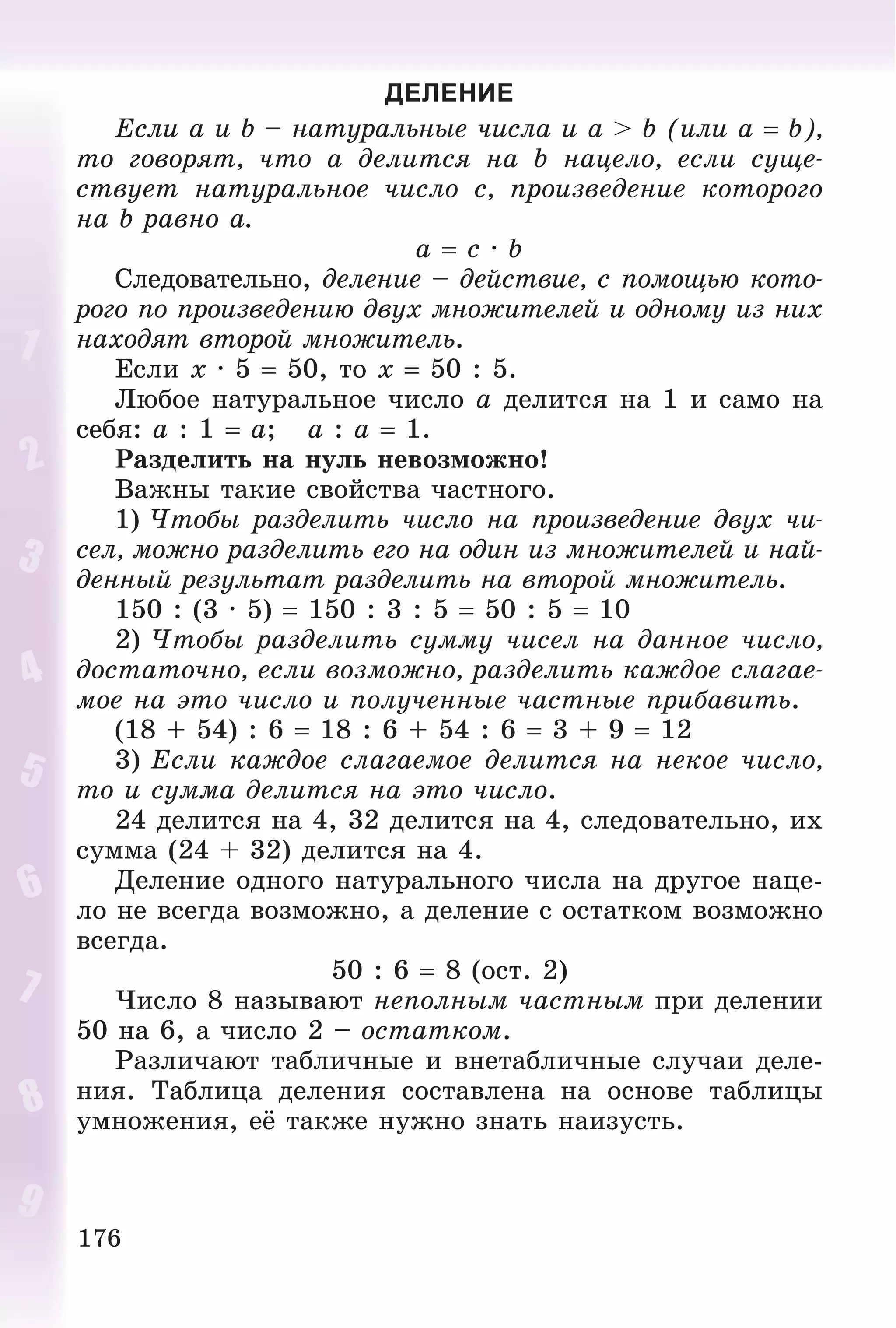 176
ДЕЛЕНИЕ
Åñëè a è b – íàòóðàëüíûå ÷èñëà è a > b (èëè a  b),
òî ãîâîðÿò, ÷òî a äåëèòñÿ íà b íàöåëî, åñëè ñóùå-
ñòâóåò íàòóðàëüíîå ÷èñëî c, ïðîèçâåäåíèå êîòîðîãî
íà b ðàâíî a.
a  c · b
Ñëåäîâàòåëüíî, äåëåíèå – äåéñòâèå, ñ ïîìîùüþ êîòî-
ðîãî ïî ïðîèçâåäåíèþ äâóõ ìíîæèòåëåé è îäíîìó èç íèõ
íàõîäÿò âòîðîé ìíîæèòåëü.
Åñëè x · 5  50, òî x  50 : 5.
Ëþáîå íàòóðàëüíîå ÷èñëî a äåëèòñÿ íà 1 è ñàìî íà
ñåáÿ: a : 1  a; a : a  1.
Ðàçäåëèòü íà íóëü íåâîçìîæíî!
Âàæíû òàêèå ñâîéñòâà ÷àñòíîãî.
1) ×òîáû ðàçäåëèòü ÷èñëî íà ïðîèçâåäåíèå äâóõ ÷è-
ñåë, ìîæíî ðàçäåëèòü åãî íà îäèí èç ìíîæèòåëåé è íàé-
äåííûé ðåçóëüòàò ðàçäåëèòü íà âòîðîé ìíîæèòåëü.
150 : (3 · 5)  150 : 3 : 5  50 : 5  10
2) ×òîáû ðàçäåëèòü ñóììó ÷èñåë íà äàííîå ÷èñëî,
äîñòàòî÷íî, åñëè âîçìîæíî, ðàçäåëèòü êàæäîå ñëàãàå-
ìîå íà ýòî ÷èñëî è ïîëó÷åííûå ÷àñòíûå ïðèáàâèòü.
(18 + 54) : 6  18 : 6 + 54 : 6  3 + 9  12
3) Åñëè êàæäîå ñëàãàåìîå äåëèòñÿ íà íåêîå ÷èñëî,
òî è ñóììà äåëèòñÿ íà ýòî ÷èñëî.
24 äåëèòñÿ íà 4, 32 äåëèòñÿ íà 4, ñëåäîâàòåëüíî, èõ
ñóììà (24 + 32) äåëèòñÿ íà 4.
Äåëåíèå îäíîãî íàòóðàëüíîãî ÷èñëà íà äðóãîå íàöå-
ëî íå âñåãäà âîçìîæíî, à äåëåíèå ñ îñòàòêîì âîçìîæíî
âñåãäà.
50 : 6  8 (îñò. 2)
×èñëî 8 íàçûâàþò íåïîëíûì ÷àñòíûì ïðè äåëåíèè
50 íà 6, à ÷èñëî 2 – îñòàòêîì.
Ðàçëè÷àþò òàáëè÷íûå è âíåòàáëè÷íûå ñëó÷àè äåëå-
íèÿ. Òàáëèöà äåëåíèÿ ñîñòàâëåíà íà îñíîâå òàáëèöû
óìíîæåíèÿ, åё òàêæå íóæíî çíàòü íàèçóñòü.
 