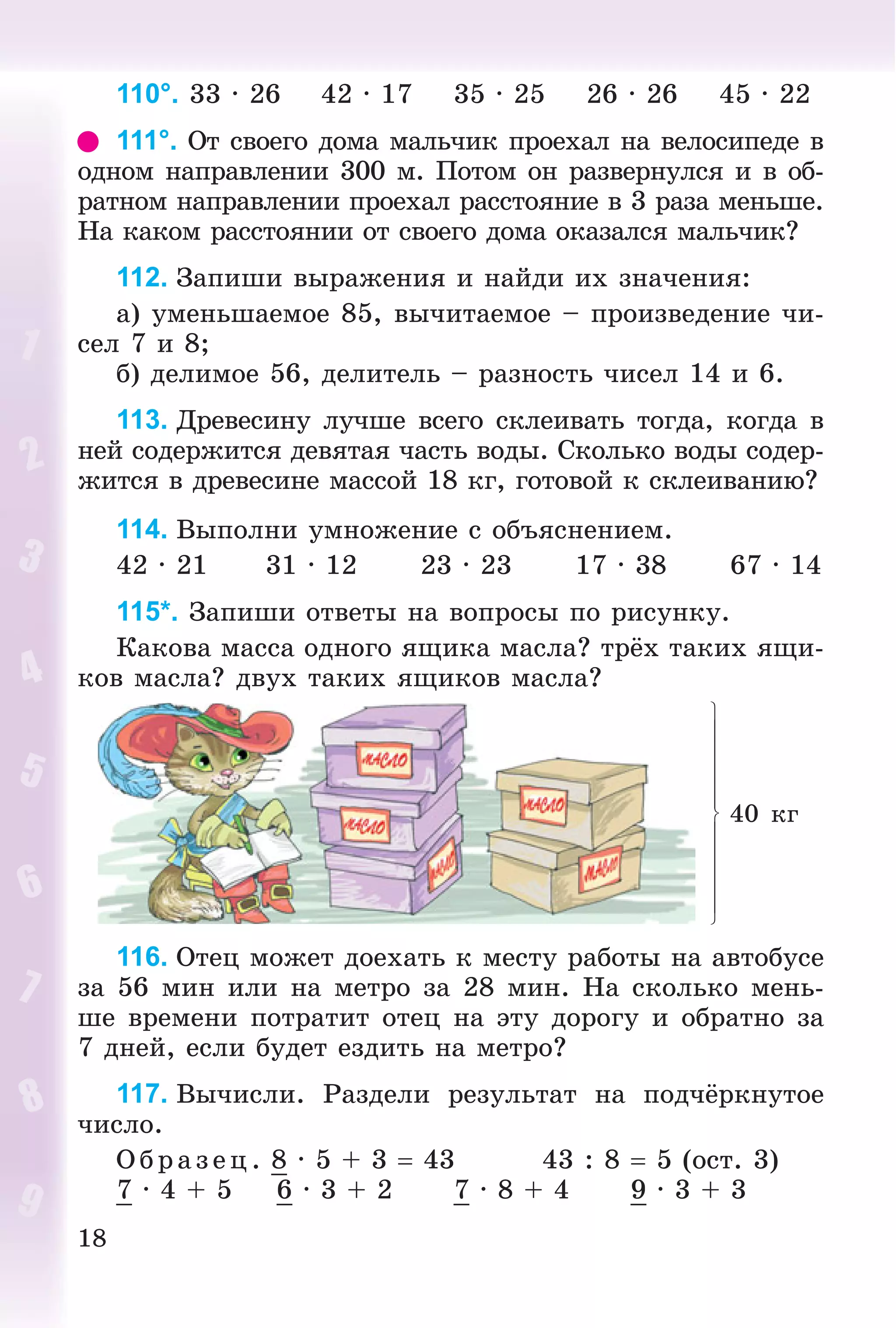 18
110°. 33 · 26 42 · 17 35 · 25 26 · 26 45 · 22
111°. Îò ñâîåãî äîìà ìàëü÷èê ïðîåõàë íà âåëîñèïåäå â
îäíîì íàïðàâëåíèè 300 ì. Ïîòîì îí ðàçâåðíóëñÿ è â îá-
ðàòíîì íàïðàâëåíèè ïðîåõàë ðàññòîÿíèå â 3 ðàçà ìåíüøå.
Íà êàêîì ðàññòîÿíèè îò ñâîåãî äîìà îêàçàëñÿ ìàëü÷èê?
112. Çàïèøè âûðàæåíèÿ è íàéäè èõ çíà÷åíèÿ:
à) óìåíüøàåìîå 85, âû÷èòàåìîå – ïðîèçâåäåíèå ÷è-
ñåë 7 è 8;
á) äåëèìîå 56, äåëèòåëü – ðàçíîñòü ÷èñåë 14 è 6.
113. Äðåâåñèíó ëó÷øå âñåãî ñêëåèâàòü òîãäà, êîãäà â
íåé ñîäåðæèòñÿ äåâÿòàÿ ÷àñòü âîäû. Ñêîëüêî âîäû ñîäåð-
æèòñÿ â äðåâåñèíå ìàññîé 18 êã, ãîòîâîé ê ñêëåèâàíèþ?
114. Âûïîëíè óìíîæåíèå ñ îáúÿñíåíèåì.
42 · 21 31 · 12 23 · 23 17 · 38 67 · 14
115*. Çàïèøè îòâåòû íà âîïðîñû ïî ðèñóíêó.
Êàêîâà ìàññà îäíîãî ÿùèêà ìàñëà? òðёõ òàêèõ ÿùè-
êîâ ìàñëà? äâóõ òàêèõ ÿùèêîâ ìàñëà?
40 êã
116. Îòåö ìîæåò äîåõàòü ê ìåñòó ðàáîòû íà àâòîáóñå
çà 56 ìèí èëè íà ìåòðî çà 28 ìèí. Íà ñêîëüêî ìåíü-
øå âðåìåíè ïîòðàòèò îòåö íà ýòó äîðîãó è îáðàòíî çà
7 äíåé, åñëè áóäåò åçäèòü íà ìåòðî?
117. Âû÷èñëè. Ðàçäåëè ðåçóëüòàò íà ïîä÷ёðêíóòîå
÷èñëî.
Î á ð àç åö. 8 · 5 + 3  43 43 : 8  5 (îñò. 3)
7 · 4 + 5 6 · 3 + 2 7 · 8 + 4 9 · 3 + 3
 
