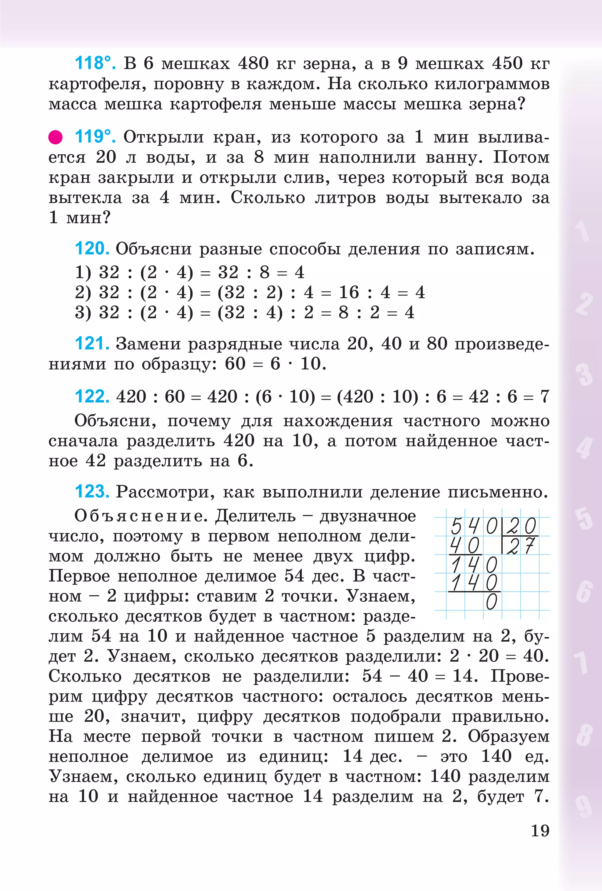 19
118°. Â 6 ìåøêàõ 480 êã çåðíà, à â 9 ìåøêàõ 450 êã
êàðòîôåëÿ, ïîðîâíó â êàæäîì. Íà ñêîëüêî êèëîãðàììîâ
ìàññà ìåøêà êàðòîôåëÿ ìåíüøå ìàññû ìåøêà çåðíà?
119°. Îòêðûëè êðàí, èç êîòîðîãî çà 1 ìèí âûëèâà-
åòñÿ 20 ë âîäû, è çà 8 ìèí íàïîëíèëè âàííó. Ïîòîì
êðàí çàêðûëè è îòêðûëè ñëèâ, ÷åðåç êîòîðûé âñÿ âîäà
âûòåêëà çà 4 ìèí. Ñêîëüêî ëèòðîâ âîäû âûòåêàëî çà
1 ìèí?
120. Îáúÿñíè ðàçíûå ñïîñîáû äåëåíèÿ ïî çàïèñÿì.
1) 32 : (2 · 4)  32 : 8  4
2) 32 : (2 · 4)  (32 : 2) : 4  16 : 4  4
3) 32 : (2 · 4)  (32 : 4) : 2  8 : 2  4
121. Çàìåíè ðàçðÿäíûå ÷èñëà 20, 40 è 80 ïðîèçâåäå-
íèÿìè ïî îáðàçöó: 60  6 · 10.
122. 420 : 60  420 : (6 · 10)  (420 : 10) : 6  42 : 6  7
Îáúÿñíè, ïî÷åìó äëÿ íàõîæäåíèÿ ÷àñòíîãî ìîæíî
ñíà÷àëà ðàçäåëèòü 420 íà 10, à ïîòîì íàéäåííîå ÷àñò-
íîå 42 ðàçäåëèòü íà 6.
123. Ðàññìîòðè, êàê âûïîëíèëè äåëåíèå ïèñüìåííî.
Îáúÿñíåíèå. Äåëèòåëü – äâóçíà÷íîå
÷èñëî, ïîýòîìó â ïåðâîì íåïîëíîì äåëè-
ìîì äîëæíî áûòü íå ìåíåå äâóõ öèôð.
Ïåðâîå íåïîëíîå äåëèìîå 54 äåñ. Â ÷àñò-
íîì – 2 öèôðû: ñòàâèì 2 òî÷êè. Óçíàåì,
ñêîëüêî äåñÿòêîâ áóäåò â ÷àñòíîì: ðàçäå-
ëèì 54 íà 10 è íàéäåííîå ÷àñòíîå 5 ðàçäåëèì íà 2, áó-
äåò 2. Óçíàåì, ñêîëüêî äåñÿòêîâ ðàçäåëèëè: 2 · 20  40.
Ñêîëüêî äåñÿòêîâ íå ðàçäåëèëè: 54 – 40  14. Ïðîâå-
ðèì öèôðó äåñÿòêîâ ÷àñòíîãî: îñòàëîñü äåñÿòêîâ ìåíü-
øå 20, çíà÷èò, öèôðó äåñÿòêîâ ïîäîáðàëè ïðàâèëüíî.
Íà ìåñòå ïåðâîé òî÷êè â ÷àñòíîì ïèøåì 2. Îáðàçóåì
íåïîëíîå äåëèìîå èç åäèíèö: 14 äåñ. – ýòî 140 åä.
Óçíàåì, ñêîëüêî åäèíèö áóäåò â ÷àñòíîì: 140 ðàçäåëèì
íà 10 è íàéäåííîå ÷àñòíîå 14 ðàçäåëèì íà 2, áóäåò 7.
 