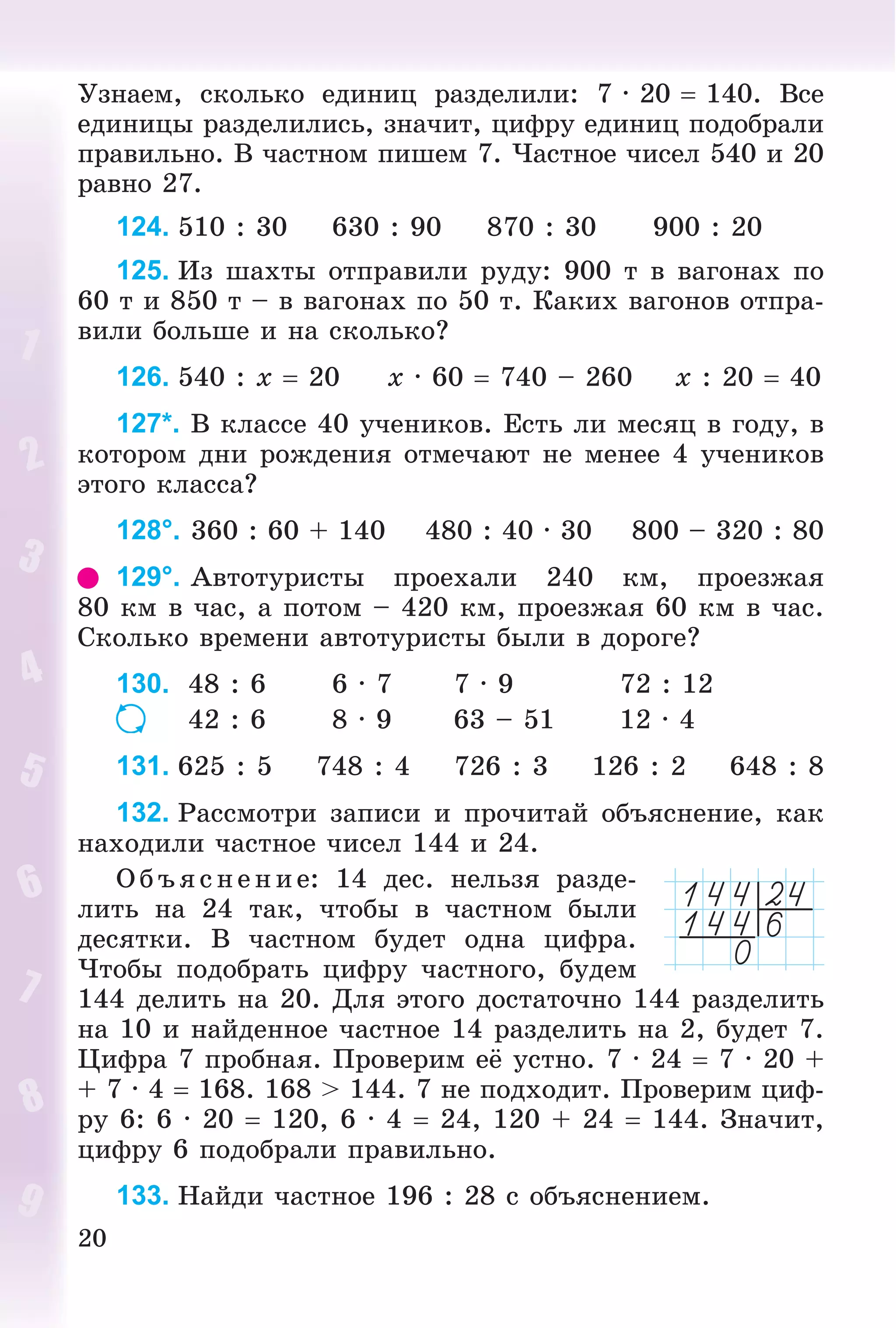 20
Óçíàåì, ñêîëüêî åäèíèö ðàçäåëèëè: 7 · 20  140. Âñå
åäèíèöû ðàçäåëèëèñü, çíà÷èò, öèôðó åäèíèö ïîäîáðàëè
ïðàâèëüíî. Â ÷àñòíîì ïèøåì 7. ×àñòíîå ÷èñåë 540 è 20
ðàâíî 27.
124. 510 : 30 630 : 90 870 : 30 900 : 20
125. Èç øàõòû îòïðàâèëè ðóäó: 900 ò â âàãîíàõ ïî
60 ò è 850 ò – â âàãîíàõ ïî 50 ò. Êàêèõ âàãîíîâ îòïðà-
âèëè áîëüøå è íà ñêîëüêî?
126. 540 : x  20 x · 60  740 – 260 x : 20  40
127*. Â êëàññå 40 ó÷åíèêîâ. Åñòü ëè ìåñÿö â ãîäó, â
êîòîðîì äíè ðîæäåíèÿ îòìå÷àþò íå ìåíåå 4 ó÷åíèêîâ
ýòîãî êëàññà?
128°. 360 : 60 + 140 480 : 40 · 30 800 – 320 : 80
129°. Àâòîòóðèñòû ïðîåõàëè 240 êì, ïðîåçæàÿ
80 êì â ÷àñ, à ïîòîì – 420 êì, ïðîåçæàÿ 60 êì â ÷àñ.
Ñêîëüêî âðåìåíè àâòîòóðèñòû áûëè â äîðîãå?
130. 48 : 6 6 · 7 7 · 9 72 : 12
42 : 6 8 · 9 63 – 51 12 · 4
131. 625 : 5 748 : 4 726 : 3 126 : 2 648 : 8
132. Ðàññìîòðè çàïèñè è ïðî÷èòàé îáúÿñíåíèå, êàê
íàõîäèëè ÷àñòíîå ÷èñåë 144 è 24.
Î á ú ÿñ íå íèå: 14 äåñ. íåëüçÿ ðàçäå-
ëèòü íà 24 òàê, ÷òîáû â ÷àñòíîì áûëè
äåñÿòêè. Â ÷àñòíîì áóäåò îäíà öèôðà.
×òîáû ïîäîáðàòü öèôðó ÷àñòíîãî, áóäåì
144 äåëèòü íà 20. Äëÿ ýòîãî äîñòàòî÷íî 144 ðàçäåëèòü
íà 10 è íàéäåííîå ÷àñòíîå 14 ðàçäåëèòü íà 2, áóäåò 7.
Öèôðà 7 ïðîáíàÿ. Ïðîâåðèì åё óñòíî. 7 · 24  7 · 20 +
+ 7 · 4  168. 168 > 144. 7 íå ïîäõîäèò. Ïðîâåðèì öèô-
ðó 6: 6 · 20  120, 6 · 4  24, 120 + 24  144. Çíà÷èò,
öèôðó 6 ïîäîáðàëè ïðàâèëüíî.
133. Íàéäè ÷àñòíîå 196 : 28 ñ îáúÿñíåíèåì.
 