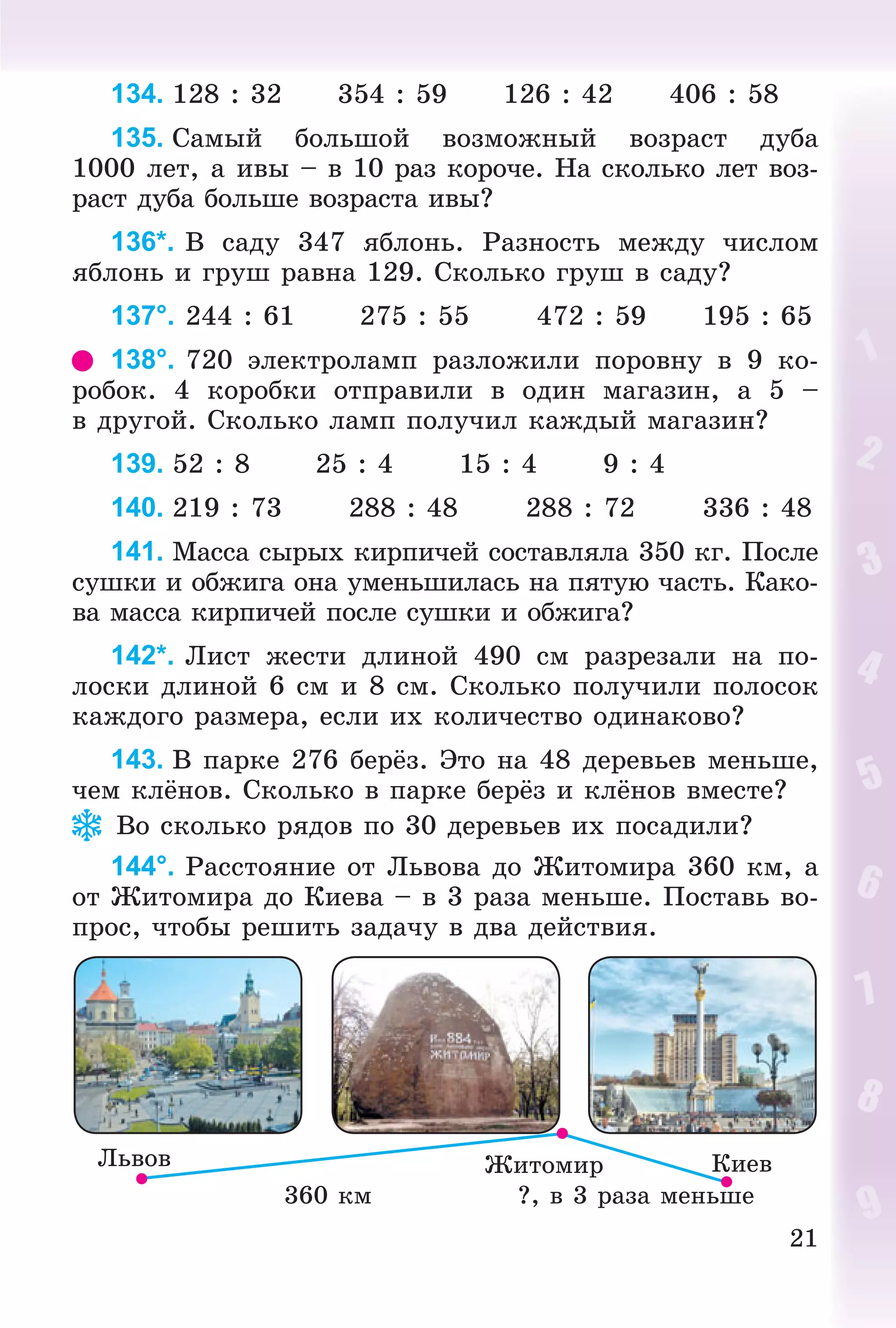 21
134. 128 : 32 354 : 59 126 : 42 406 : 58
135. Ñàìûé áîëüøîé âîçìîæíûé âîçðàñò äóáà
1000 ëåò, à èâû – â 10 ðàç êîðî÷å. Íà ñêîëüêî ëåò âîç-
ðàñò äóáà áîëüøå âîçðàñòà èâû?
136*. Â ñàäó 347 ÿáëîíü. Ðàçíîñòü ìåæäó ÷èñëîì
ÿáëîíü è ãðóø ðàâíà 129. Ñêîëüêî ãðóø â ñàäó?
137°. 244 : 61 275 : 55 472 : 59 195 : 65
138°. 720 ýëåêòðîëàìï ðàçëîæèëè ïîðîâíó â 9 êî-
ðîáîê. 4 êîðîáêè îòïðàâèëè â îäèí ìàãàçèí, à 5 –
â äðóãîé. Ñêîëüêî ëàìï ïîëó÷èë êàæäûé ìàãàçèí?
139. 52 : 8 25 : 4 15 : 4 9 : 4
140. 219 : 73 288 : 48 288 : 72 336 : 48
141. Ìàññà ñûðûõ êèðïè÷åé ñîñòàâëÿëà 350 êã. Ïîñëå
ñóøêè è îáæèãà îíà óìåíüøèëàñü íà ïÿòóþ ÷àñòü. Êàêî-
âà ìàññà êèðïè÷åé ïîñëå ñóøêè è îáæèãà?
142*. Ëèñò æåñòè äëèíîé 490 ñì ðàçðåçàëè íà ïî-
ëîñêè äëèíîé 6 ñì è 8 ñì. Ñêîëüêî ïîëó÷èëè ïîëîñîê
êàæäîãî ðàçìåðà, åñëè èõ êîëè÷åñòâî îäèíàêîâî?
143. Â ïàðêå 276 áåðёç. Ýòî íà 48 äåðåâüåâ ìåíüøå,
÷åì êëёíîâ. Ñêîëüêî â ïàðêå áåðёç è êëёíîâ âìåñòå?
Âî ñêîëüêî ðÿäîâ ïî 30 äåðåâüåâ èõ ïîñàäèëè?
144°. Ðàññòîÿíèå îò Ëüâîâà äî Æèòîìèðà 360 êì, à
îò Æèòîìèðà äî Êèåâà – â 3 ðàçà ìåíüøå. Ïîñòàâü âî-
ïðîñ, ÷òîáû ðåøèòü çàäà÷ó â äâà äåéñòâèÿ.
Ëüâîâ
?, â 3 ðàçà ìåíüøå360 êì
ÊèåâÆèòîìèð
 