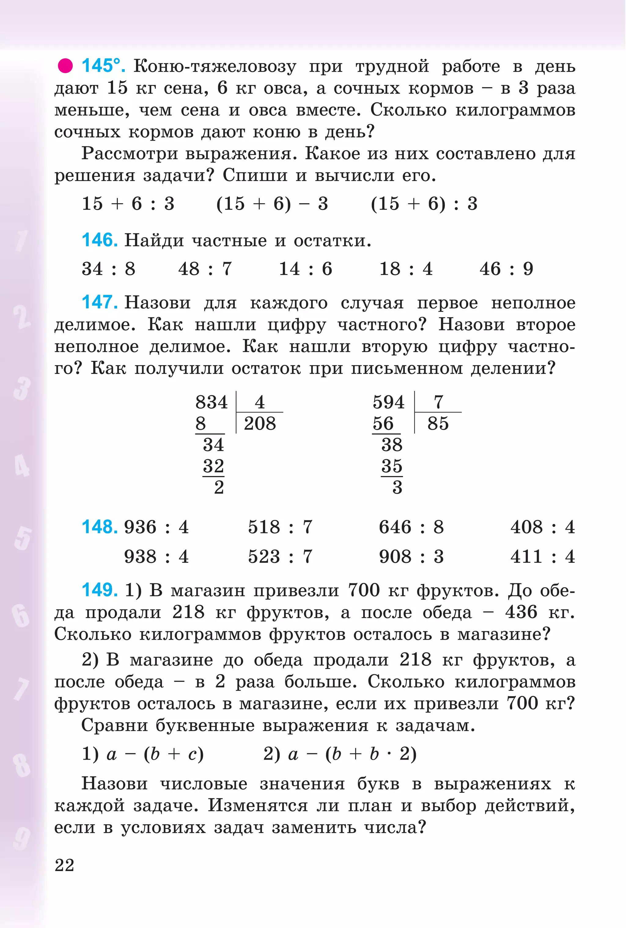 22
145°. Êîíþ-òÿæåëîâîçó ïðè òðóäíîé ðàáîòå â äåíü
äàþò 15 êã ñåíà, 6 êã îâñà, à ñî÷íûõ êîðìîâ – â 3 ðàçà
ìåíüøå, ÷åì ñåíà è îâñà âìåñòå. Ñêîëüêî êèëîãðàììîâ
ñî÷íûõ êîðìîâ äàþò êîíþ â äåíü?
Ðàññìîòðè âûðàæåíèÿ. Êàêîå èç íèõ ñîñòàâëåíî äëÿ
ðåøåíèÿ çàäà÷è? Ñïèøè è âû÷èñëè åãî.
15 + 6 : 3 (15 + 6) – 3 (15 + 6) : 3
146. Íàéäè ÷àñòíûå è îñòàòêè.
34 : 8 48 : 7 14 : 6 18 : 4 46 : 9
147. Íàçîâè äëÿ êàæäîãî ñëó÷àÿ ïåðâîå íåïîëíîå
äåëèìîå. Êàê íàøëè öèôðó ÷àñòíîãî? Íàçîâè âòîðîå
íåïîëíîå äåëèìîå. Êàê íàøëè âòîðóþ öèôðó ÷àñòíî-
ãî? Êàê ïîëó÷èëè îñòàòîê ïðè ïèñüìåííîì äåëåíèè?
834 4 594 7
8 208 56 85
34 38
32 35
2 3
148. 936 : 4 518 : 7 646 : 8 408 : 4
938 : 4 523 : 7 908 : 3 411 : 4
149. 1) Â ìàãàçèí ïðèâåçëè 700 êã ôðóêòîâ. Äî îáå-
äà ïðîäàëè 218 êã ôðóêòîâ, à ïîñëå îáåäà – 436 êã.
Ñêîëüêî êèëîãðàììîâ ôðóêòîâ îñòàëîñü â ìàãàçèíå?
2) Â ìàãàçèíå äî îáåäà ïðîäàëè 218 êã ôðóêòîâ, à
ïîñëå îáåäà – â 2 ðàçà áîëüøå. Ñêîëüêî êèëîãðàììîâ
ôðóêòîâ îñòàëîñü â ìàãàçèíå, åñëè èõ ïðèâåçëè 700 êã?
Ñðàâíè áóêâåííûå âûðàæåíèÿ ê çàäà÷àì.
1) a – (b + c) 2) a – (b + b · 2)
Íàçîâè ÷èñëîâûå çíà÷åíèÿ áóêâ â âûðàæåíèÿõ ê
êàæäîé çàäà÷å. Èçìåíÿòñÿ ëè ïëàí è âûáîð äåéñòâèé,
åñëè â óñëîâèÿõ çàäà÷ çàìåíèòü ÷èñëà?
 
