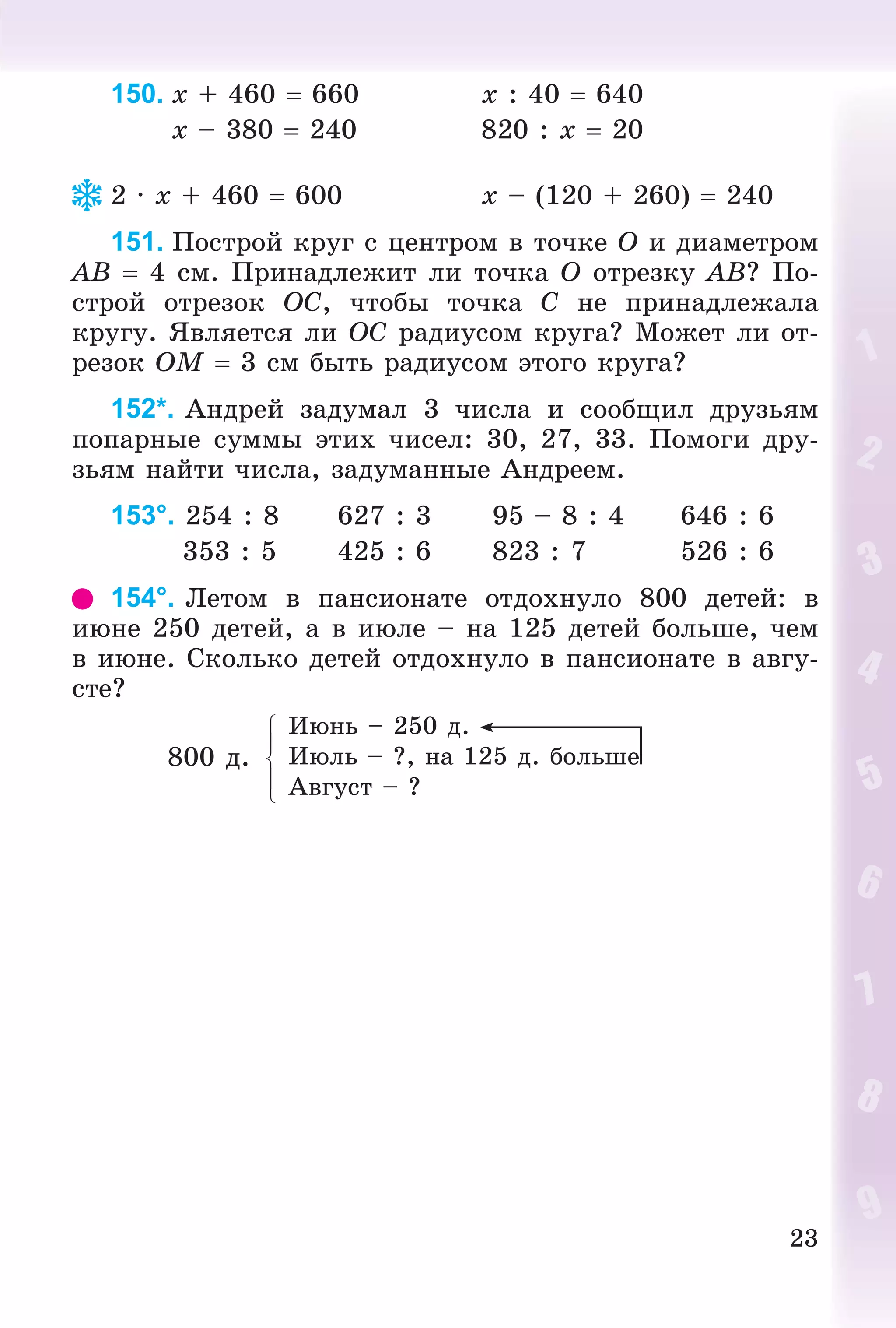 23
150. x + 460  660 x : 40  640
x – 380  240 820 : x  20
2 · x + 460  600 x – (120 + 260)  240
151. Ïîñòðîé êðóã ñ öåíòðîì â òî÷êå O è äèàìåòðîì
AB  4 ñì. Ïðèíàäëåæèò ëè òî÷êà O îòðåçêó AB? Ïî-
ñòðîé îòðåçîê OC, ÷òîáû òî÷êà C íå ïðèíàäëåæàëà
êðóãó. ßâëÿåòñÿ ëè OC ðàäèóñîì êðóãà? Ìîæåò ëè îò-
ðåçîê ÎM  3 ñì áûòü ðàäèóñîì ýòîãî êðóãà?
152*. Àíäðåé çàäóìàë 3 ÷èñëà è ñîîáùèë äðóçüÿì
ïîïàðíûå ñóììû ýòèõ ÷èñåë: 30, 27, 33. Ïîìîãè äðó-
çüÿì íàéòè ÷èñëà, çàäóìàííûå Àíäðååì.
153°. 254 : 8 627 : 3 95 – 8 : 4 646 : 6
353 : 5 425 : 6 823 : 7 526 : 6
154°. Ëåòîì â ïàíñèîíàòå îòäîõíóëî 800 äåòåé: â
èþíå 250 äåòåé, à â èþëå – íà 125 äåòåé áîëüøå, ÷åì
â èþíå. Ñêîëüêî äåòåé îòäîõíóëî â ïàíñèîíàòå â àâãó-
ñòå?
Èþíü – 250 ä.
800 ä. Èþëü – ?, íà 125 ä. áîëüøå
Àâãóñò – ?
 