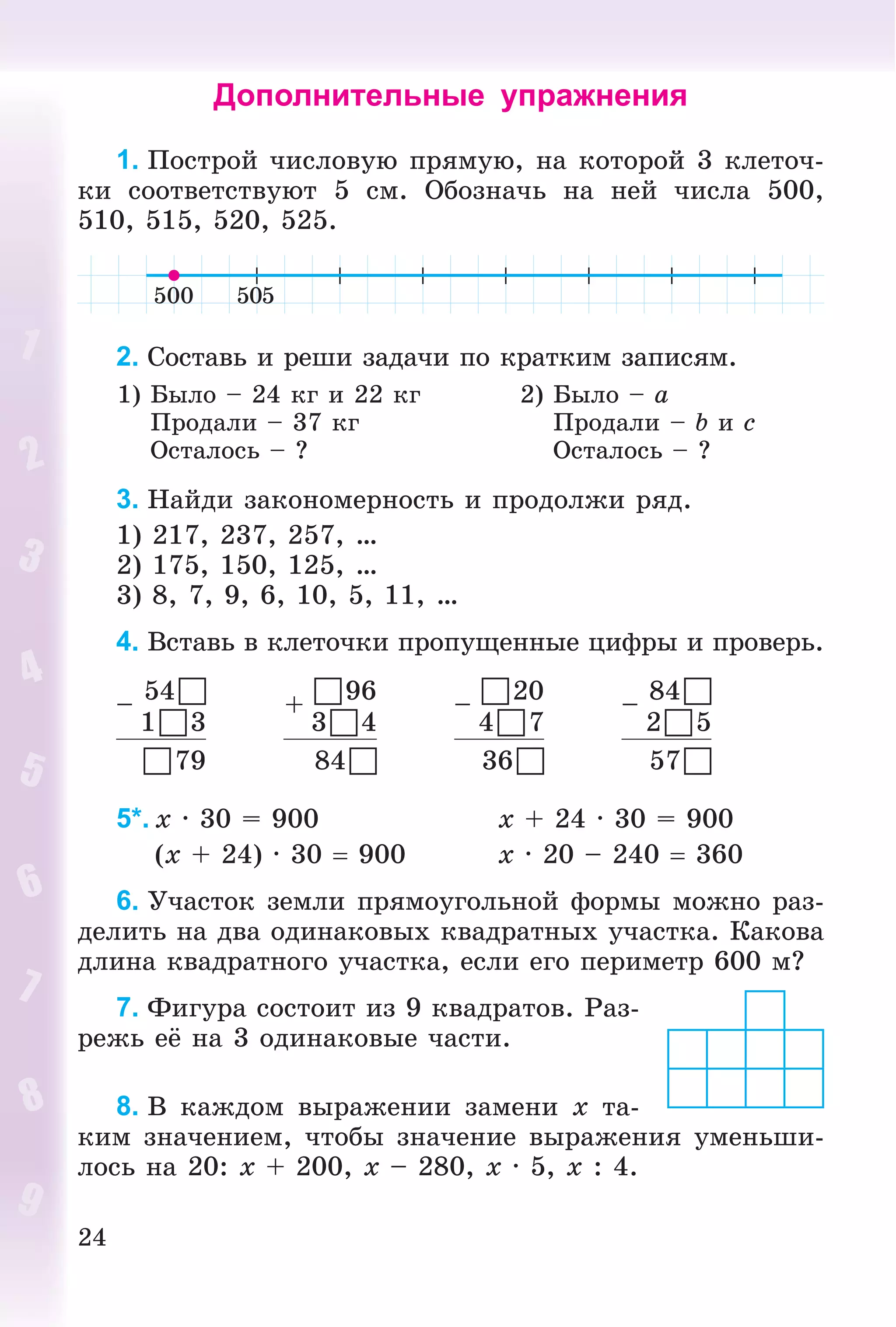 24
Дополнительные упражнения
1. Ïîñòðîé ÷èñëîâóþ ïðÿìóþ, íà êîòîðîé 3 êëåòî÷-
êè ñîîòâåòñòâóþò 5 ñì. Îáîçíà÷ü íà íåé ÷èñëà 500,
510, 515, 520, 525.
2. Ñîñòàâü è ðåøè çàäà÷è ïî êðàòêèì çàïèñÿì.
1) Áûëî – 24 êã è 22 êã
Ïðîäàëè – 37 êã
Îñòàëîñü – ?
2) Áûëî – a
Ïðîäàëè – b è c
Îñòàëîñü – ?
3. Íàéäè çàêîíîìåðíîñòü è ïðîäîëæè ðÿä.
1) 217, 237, 257, …
2) 175, 150, 125, …
3) 8, 7, 9, 6, 10, 5, 11, …
4. Âñòàâü â êëåòî÷êè ïðîïóùåííûå öèôðû è ïðîâåðü.
–
54
13
+
96
34
–
20
47
–
84
25
79 84 36 57
5*. x · 30 = 900 x + 24 · 30 = 900
(x + 24) · 30  900 x · 20 – 240  360
6. Ó÷àñòîê çåìëè ïðÿìîóãîëüíîé ôîðìû ìîæíî ðàç-
äåëèòü íà äâà îäèíàêîâûõ êâàäðàòíûõ ó÷àñòêà. Êàêîâà
äëèíà êâàäðàòíîãî ó÷àñòêà, åñëè åãî ïåðèìåòð 600 ì?
7. Ôèãóðà ñîñòîèò èç 9 êâàäðàòîâ. Ðàç-
ðåæü åё íà 3 îäèíàêîâûå ÷àñòè.
8. Â êàæäîì âûðàæåíèè çàìåíè x òà-
êèì çíà÷åíèåì, ÷òîáû çíà÷åíèå âûðàæåíèÿ óìåíüøè-
ëîñü íà 20: x + 200, x – 280, x · 5, x : 4.
 