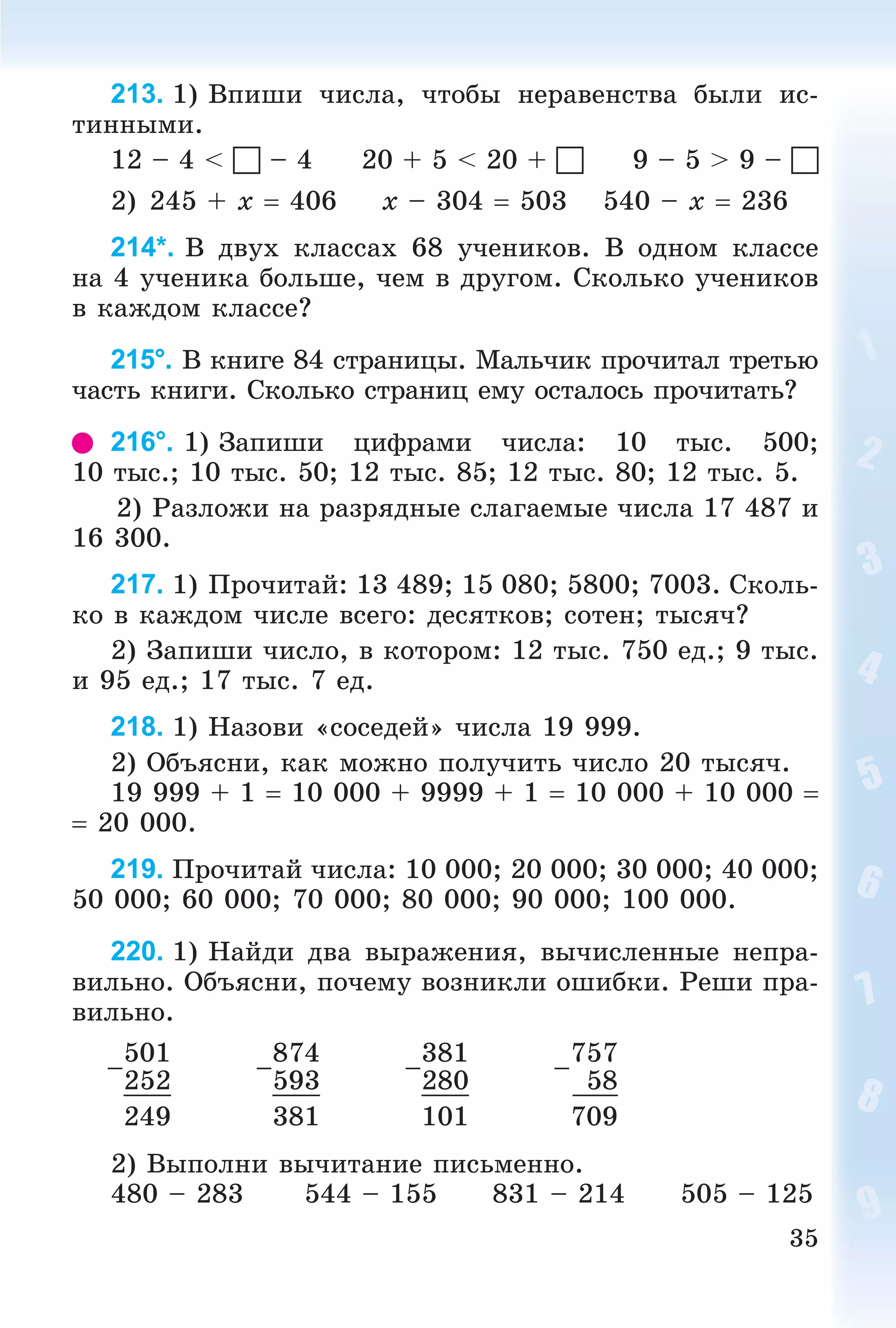 35
213. 1) Âïèøè ÷èñëà, ÷òîáû íåðàâåíñòâà áûëè èñ-
òèííûìè.
12 – 4 <  – 4 20 + 5 < 20 +  9 – 5 > 9 – 
2) 245 + x  406 x – 304  503 540 – x  236
214*. Â äâóõ êëàññàõ 68 ó÷åíèêîâ. Â îäíîì êëàññå
íà 4 ó÷åíèêà áîëüøå, ÷åì â äðóãîì. Ñêîëüêî ó÷åíèêîâ
â êàæäîì êëàññå?
215°. Â êíèãå 84 ñòðàíèöû. Ìàëü÷èê ïðî÷èòàë òðåòüþ
÷àñòü êíèãè. Ñêîëüêî ñòðàíèö åìó îñòàëîñü ïðî÷èòàòü?
216°. 1) Çàïèøè öèôðàìè ÷èñëà: 10 òûñ. 500;
10 òûñ.; 10 òûñ. 50; 12 òûñ. 85; 12 òûñ. 80; 12 òûñ. 5.
2) Ðàçëîæè íà ðàçðÿäíûå ñëàãàåìûå ÷èñëà 17 487 è
16 300.
217. 1) Ïðî÷èòàé: 13 489; 15 080; 5800; 7003. Ñêîëü-
êî â êàæäîì ÷èñëå âñåãî: äåñÿòêîâ; ñîòåí; òûñÿ÷?
2) Çàïèøè ÷èñëî, â êîòîðîì: 12 òûñ. 750 åä.; 9 òûñ.
è 95 åä.; 17 òûñ. 7 åä.
218. 1) Íàçîâè «ñîñåäåé» ÷èñëà 19 999.
2) Îáúÿñíè, êàê ìîæíî ïîëó÷èòü ÷èñëî 20 òûñÿ÷.
19 999 + 1  10 000 + 9999 + 1  10 000 + 10 000 
 20 000.
219. Ïðî÷èòàé ÷èñëà: 10 000; 20 000; 30 000; 40 000;
50 000; 60 000; 70 000; 80 000; 90 000; 100 000.
220. 1) Íàéäè äâà âûðàæåíèÿ, âû÷èñëåííûå íåïðà-
âèëüíî. Îáúÿñíè, ïî÷åìó âîçíèêëè îøèáêè. Ðåøè ïðà-
âèëüíî.
–
501
–
874
–
381
–
757
252 593 280 58
249 381 101 709
2) Âûïîëíè âû÷èòàíèå ïèñüìåííî.
480 – 283 544 – 155 831 – 214 505 – 125
 
