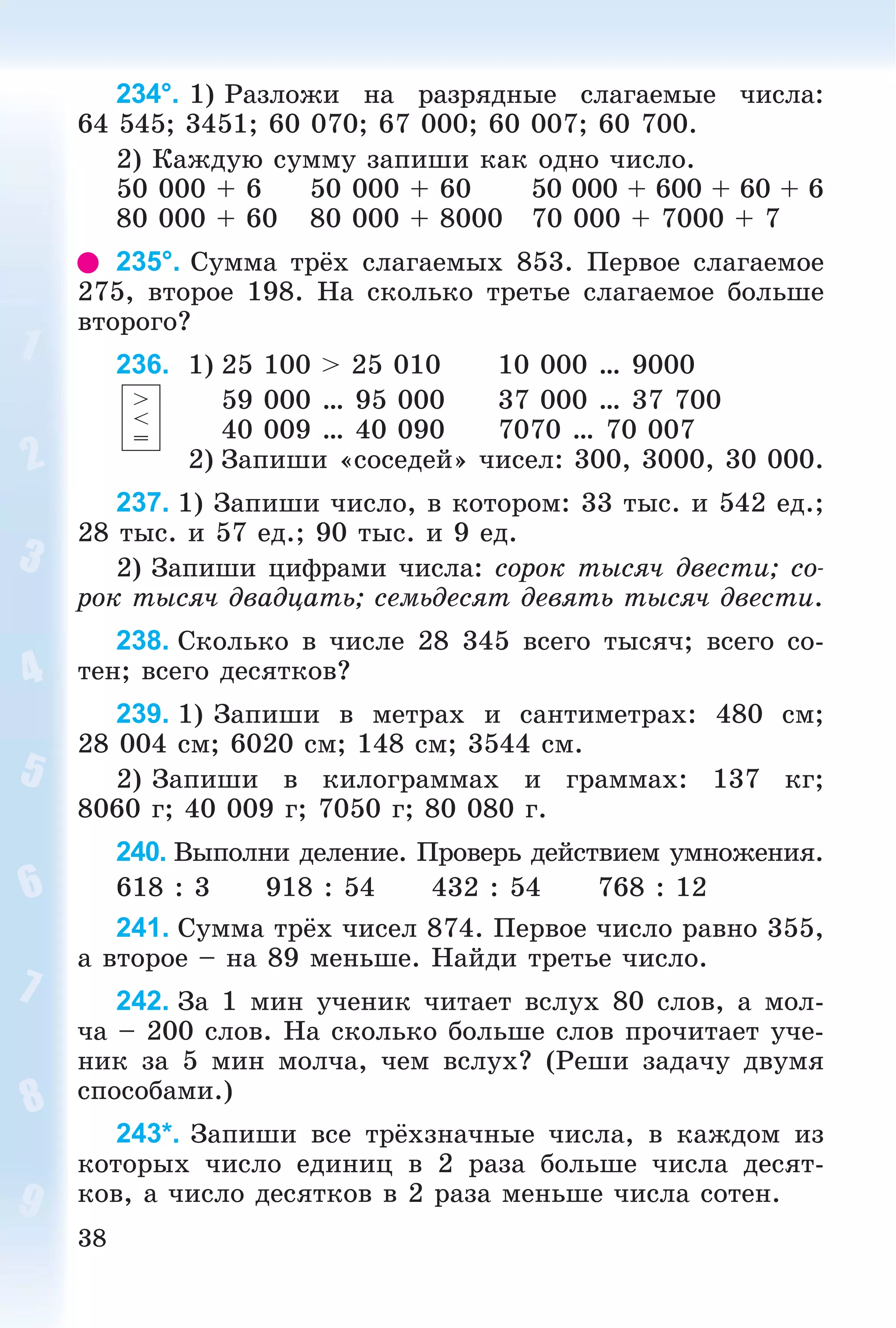 38
234°. 1) Ðàçëîæè íà ðàçðÿäíûå ñëàãàåìûå ÷èñëà:
64 545; 3451; 60 070; 67 000; 60 007; 60 700.
2) Êàæäóþ ñóììó çàïèøè êàê îäíî ÷èñëî.
50 000 + 6 50 000 + 60 50 000 + 600 + 60 + 6
80 000 + 60 80 000 + 8000 70 000 + 7000 + 7
235°. Ñóììà òðёõ ñëàãàåìûõ 853. Ïåðâîå ñëàãàåìîå
275, âòîðîå 198. Íà ñêîëüêî òðåòüå ñëàãàåìîå áîëüøå
âòîðîãî?
236. 1) 25 100 > 25 010 10 000 … 9000
59 000 … 95 000 37 000 … 37 700
40 009 … 40 090 7070 … 70 007
2) Çàïèøè «ñîñåäåé» ÷èñåë: 300, 3000, 30 000.
237. 1) Çàïèøè ÷èñëî, â êîòîðîì: 33 òûñ. è 542 åä.;
28 òûñ. è 57 åä.; 90 òûñ. è 9 åä.
2) Çàïèøè öèôðàìè ÷èñëà: ñîðîê òûñÿ÷ äâåñòè; ñî-
ðîê òûñÿ÷ äâàäöàòü; ñåìüäåñÿò äåâÿòü òûñÿ÷ äâåñòè.
238. Ñêîëüêî â ÷èñëå 28 345 âñåãî òûñÿ÷; âñåãî ñî-
òåí; âñåãî äåñÿòêîâ?
239. 1) Çàïèøè â ìåòðàõ è ñàíòèìåòðàõ: 480 ñì;
28 004 ñì; 6020 ñì; 148 ñì; 3544 ñì.
2) Çàïèøè â êèëîãðàììàõ è ãðàììàõ: 137 êã;
8060 ã; 40 009 ã; 7050 ã; 80 080 ã.
240. Âûïîëíè äåëåíèå. Ïðîâåðü äåéñòâèåì óìíîæåíèÿ.
618 : 3 918 : 54 432 : 54 768 : 12
241. Ñóììà òðёõ ÷èñåë 874. Ïåðâîå ÷èñëî ðàâíî 355,
à âòîðîå – íà 89 ìåíüøå. Íàéäè òðåòüå ÷èñëî.
242. Çà 1 ìèí ó÷åíèê ÷èòàåò âñëóõ 80 ñëîâ, à ìîë-
÷à – 200 ñëîâ. Íà ñêîëüêî áîëüøå ñëîâ ïðî÷èòàåò ó÷å-
íèê çà 5 ìèí ìîë÷à, ÷åì âñëóõ? (Ðåøè çàäà÷ó äâóìÿ
ñïîñîáàìè.)
243*. Çàïèøè âñå òðёõçíà÷íûå ÷èñëà, â êàæäîì èç
êîòîðûõ ÷èñëî åäèíèö â 2 ðàçà áîëüøå ÷èñëà äåñÿò-
êîâ, à ÷èñëî äåñÿòêîâ â 2 ðàçà ìåíüøå ÷èñëà ñîòåí.
>
<
=
 