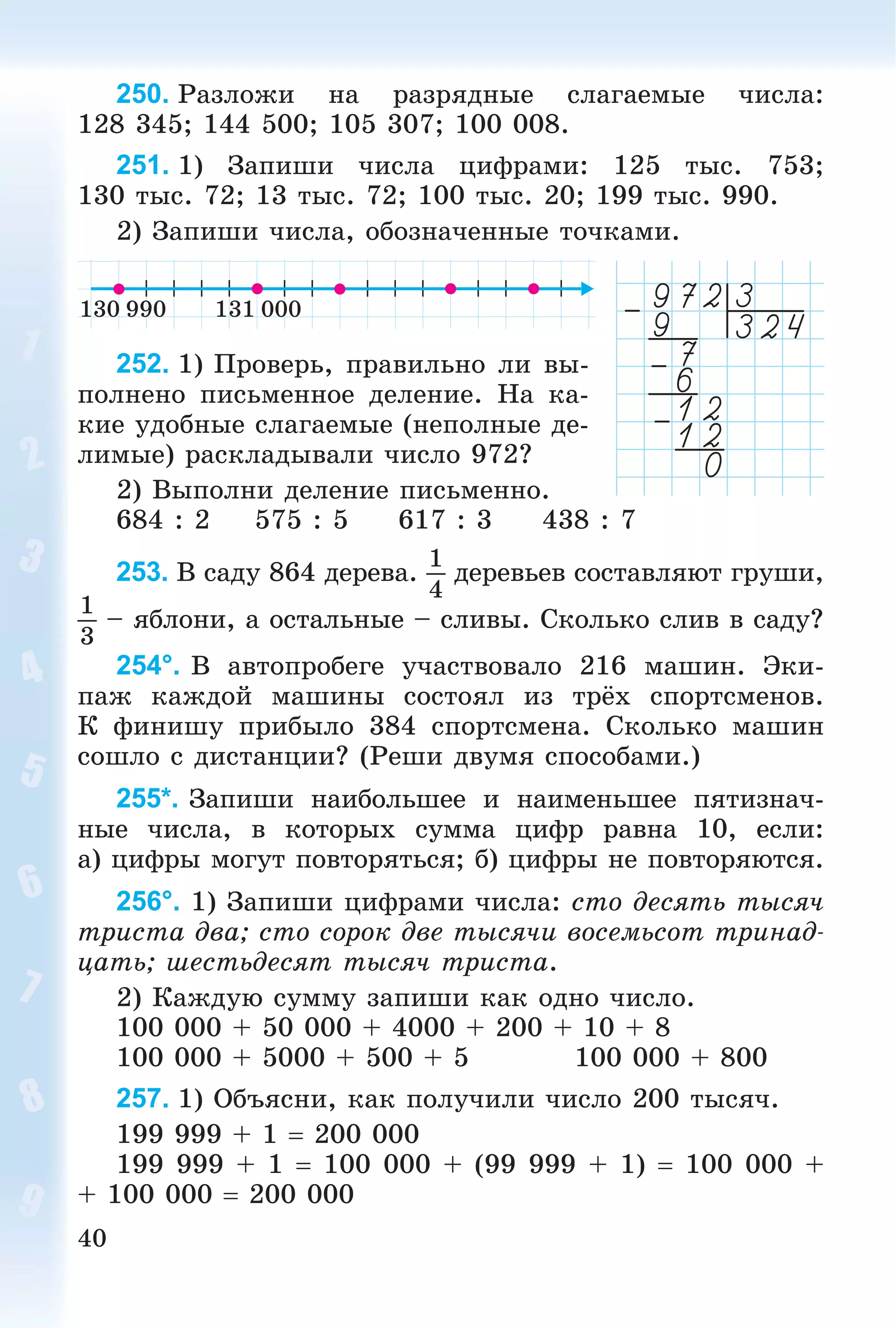 40
250. Ðàçëîæè íà ðàçðÿäíûå ñëàãàåìûå ÷èñëà:
128 345; 144 500; 105 307; 100 008.
251. 1) Çàïèøè ÷èñëà öèôðàìè: 125 òûñ. 753;
130 òûñ. 72; 13 òûñ. 72; 100 òûñ. 20; 199 òûñ. 990.
2) Çàïèøè ÷èñëà, îáîçíà÷åííûå òî÷êàìè.
252. 1) Ïðîâåðü, ïðàâèëüíî ëè âû-
ïîëíåíî ïèñüìåííîå äåëåíèå. Íà êà-
êèå óäîáíûå ñëàãàåìûå (íåïîëíûå äå-
ëèìûå) ðàñêëàäûâàëè ÷èñëî 972?
2) Âûïîëíè äåëåíèå ïèñüìåííî.
684 : 2 575 : 5 617 : 3 438 : 7
253. Â ñàäó 864 äåðåâà.
1
4
äåðåâüåâ ñîñòàâëÿþò ãðóøè,
1
3
– ÿáëîíè, à îñòàëüíûå – ñëèâû. Ñêîëüêî ñëèâ â ñàäó?
254°. Â àâòîïðîáåãå ó÷àñòâîâàëî 216 ìàøèí. Ýêè-
ïàæ êàæäîé ìàøèíû ñîñòîÿë èç òðёõ ñïîðòñìåíîâ.
Ê ôèíèøó ïðèáûëî 384 ñïîðòñìåíà. Ñêîëüêî ìàøèí
ñîøëî ñ äèñòàíöèè? (Ðåøè äâóìÿ ñïîñîáàìè.)
255*. Çàïèøè íàèáîëüøåå è íàèìåíüøåå ïÿòèçíà÷-
íûå ÷èñëà, â êîòîðûõ ñóììà öèôð ðàâíà 10, åñëè:
à) öèôðû ìîãóò ïîâòîðÿòüñÿ; á) öèôðû íå ïîâòîðÿþòñÿ.
256°. 1) Çàïèøè öèôðàìè ÷èñëà: ñòî äåñÿòü òûñÿ÷
òðèñòà äâà; ñòî ñîðîê äâå òûñÿ÷è âîñåìüñîò òðèíàä-
öàòü; øåñòüäåñÿò òûñÿ÷ òðèñòà.
2) Êàæäóþ ñóììó çàïèøè êàê îäíî ÷èñëî.
100 000 + 50 000 + 4000 + 200 + 10 + 8
100 000 + 5000 + 500 + 5 100 000 + 800
257. 1) Îáúÿñíè, êàê ïîëó÷èëè ÷èñëî 200 òûñÿ÷.
199 999 + 1  200 000
199 999 + 1  100 000 + (99 999 + 1)  100 000 +
+ 100 000  200 000
 