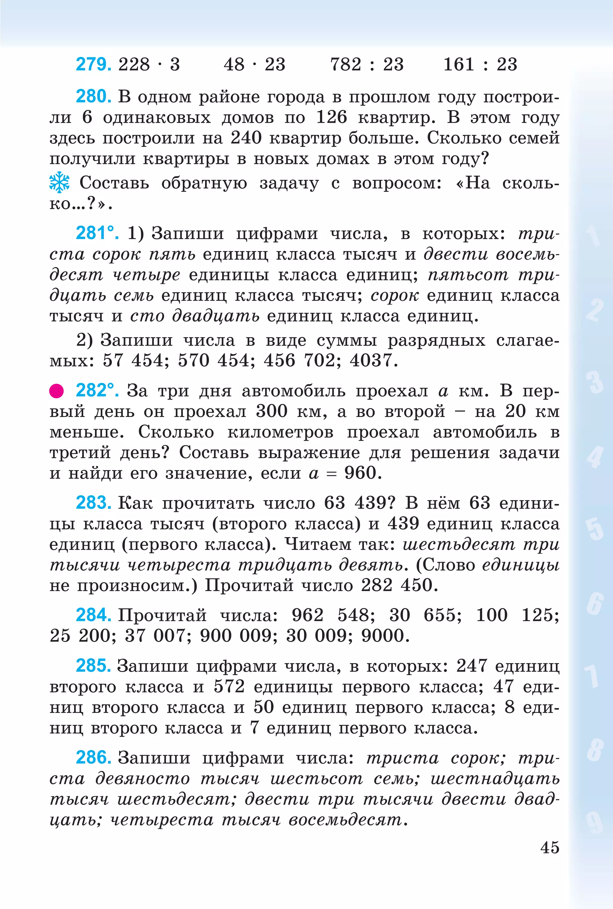 45
279. 228 · 3 48 · 23 782 : 23 161 : 23
280. Â îäíîì ðàéîíå ãîðîäà â ïðîøëîì ãîäó ïîñòðîè-
ëè 6 îäèíàêîâûõ äîìîâ ïî 126 êâàðòèð. Â ýòîì ãîäó
çäåñü ïîñòðîèëè íà 240 êâàðòèð áîëüøå. Ñêîëüêî ñåìåé
ïîëó÷èëè êâàðòèðû â íîâûõ äîìàõ â ýòîì ãîäó?
Ñîñòàâü îáðàòíóþ çàäà÷ó ñ âîïðîñîì: «Íà ñêîëü-
êî…?».
281°. 1) Çàïèøè öèôðàìè ÷èñëà, â êîòîðûõ: òðè-
ñòà ñîðîê ïÿòü åäèíèö êëàññà òûñÿ÷ è äâåñòè âîñåìü-
äåñÿò ÷åòûðå åäèíèöû êëàññà åäèíèö; ïÿòüñîò òðè-
äöàòü ñåìü åäèíèö êëàññà òûñÿ÷; ñîðîê åäèíèö êëàññà
òûñÿ÷ è ñòî äâàäöàòü åäèíèö êëàññà åäèíèö.
2) Çàïèøè ÷èñëà â âèäå ñóììû ðàçðÿäíûõ ñëàãàå-
ìûõ: 57 454; 570 454; 456 702; 4037.
282°. Çà òðè äíÿ àâòîìîáèëü ïðîåõàë a êì. Â ïåð-
âûé äåíü îí ïðîåõàë 300 êì, à âî âòîðîé – íà 20 êì
ìåíüøå. Ñêîëüêî êèëîìåòðîâ ïðîåõàë àâòîìîáèëü â
òðåòèé äåíü? Ñîñòàâü âûðàæåíèå äëÿ ðåøåíèÿ çàäà÷è
è íàéäè åãî çíà÷åíèå, åñëè a  960.
283. Êàê ïðî÷èòàòü ÷èñëî 63 439? Â íёì 63 åäèíè-
öû êëàññà òûñÿ÷ (âòîðîãî êëàññà) è 439 åäèíèö êëàññà
åäèíèö (ïåðâîãî êëàññà). ×èòàåì òàê: øåñòüäåñÿò òðè
òûñÿ÷è ÷åòûðåñòà òðèäöàòü äåâÿòü. (Ñëîâî åäèíèöû
íå ïðîèçíîñèì.) Ïðî÷èòàé ÷èñëî 282 450.
284. Ïðî÷èòàé ÷èñëà: 962 548; 30 655; 100 125;
25 200; 37 007; 900 009; 30 009; 9000.
285. Çàïèøè öèôðàìè ÷èñëà, â êîòîðûõ: 247 åäèíèö
âòîðîãî êëàññà è 572 åäèíèöû ïåðâîãî êëàññà; 47 åäè-
íèö âòîðîãî êëàññà è 50 åäèíèö ïåðâîãî êëàññà; 8 åäè-
íèö âòîðîãî êëàññà è 7 åäèíèö ïåðâîãî êëàññà.
286. Çàïèøè öèôðàìè ÷èñëà: òðèñòà ñîðîê; òðè-
ñòà äåâÿíîñòî òûñÿ÷ øåñòüñîò ñåìü; øåñòíàäöàòü
òûñÿ÷ øåñòüäåñÿò; äâåñòè òðè òûñÿ÷è äâåñòè äâàä-
öàòü; ÷åòûðåñòà òûñÿ÷ âîñåìüäåñÿò.
 