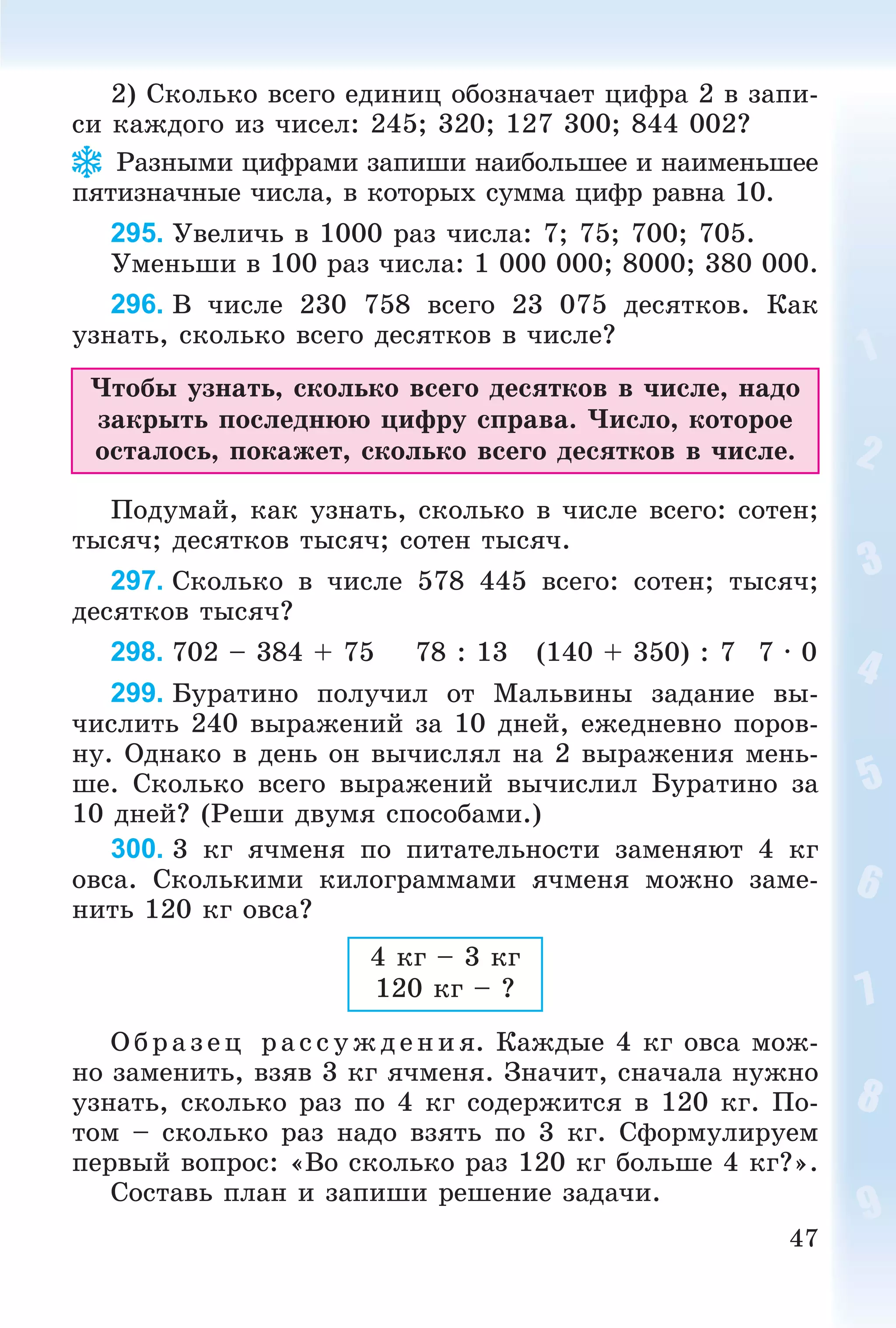 47
2) Ñêîëüêî âñåãî åäèíèö îáîçíà÷àåò öèôðà 2 â çàïè-
ñè êàæäîãî èç ÷èñåë: 245; 320; 127 300; 844 002?
Ðàçíûìè öèôðàìè çàïèøè íàèáîëüøåå è íàèìåíüøåå
ïÿòèçíà÷íûå ÷èñëà, â êîòîðûõ ñóììà öèôð ðàâíà 10.
295. Óâåëè÷ü â 1000 ðàç ÷èñëà: 7; 75; 700; 705.
Óìåíüøè â 100 ðàç ÷èñëà: 1 000 000; 8000; 380 000.
296. Â ÷èñëå 230 758 âñåãî 23 075 äåñÿòêîâ. Êàê
óçíàòü, ñêîëüêî âñåãî äåñÿòêîâ â ÷èñëå?
×òîáû óçíàòü, ñêîëüêî âñåãî äåñÿòêîâ â ÷èñëå, íàäî
çàêðûòü ïîñëåäíþþ öèôðó ñïðàâà. ×èñëî, êîòîðîå
îñòàëîñü, ïîêàæåò, ñêîëüêî âñåãî äåñÿòêîâ â ÷èñëå.
Ïîäóìàé, êàê óçíàòü, ñêîëüêî â ÷èñëå âñåãî: ñîòåí;
òûñÿ÷; äåñÿòêîâ òûñÿ÷; ñîòåí òûñÿ÷.
297. Ñêîëüêî â ÷èñëå 578 445 âñåãî: ñîòåí; òûñÿ÷;
äåñÿòêîâ òûñÿ÷?
298. 702 – 384 + 75 78 : 13 (140 + 350) : 7 7 · 0
299. Áóðàòèíî ïîëó÷èë îò Ìàëüâèíû çàäàíèå âû-
÷èñëèòü 240 âûðàæåíèé çà 10 äíåé, åæåäíåâíî ïîðîâ-
íó. Îäíàêî â äåíü îí âû÷èñëÿë íà 2 âûðàæåíèÿ ìåíü-
øå. Ñêîëüêî âñåãî âûðàæåíèé âû÷èñëèë Áóðàòèíî çà
10 äíåé? (Ðåøè äâóìÿ ñïîñîáàìè.)
300. 3 êã ÿ÷ìåíÿ ïî ïèòàòåëüíîñòè çàìåíÿþò 4 êã
îâñà. Ñêîëüêèìè êèëîãðàììàìè ÿ÷ìåíÿ ìîæíî çàìå-
íèòü 120 êã îâñà?
4 êã – 3 êã
120 êã – ?
Î á ð àç åö ðà ññóæäåíèÿ. Êàæäûå 4 êã îâñà ìîæ-
íî çàìåíèòü, âçÿâ 3 êã ÿ÷ìåíÿ. Çíà÷èò, ñíà÷àëà íóæíî
óçíàòü, ñêîëüêî ðàç ïî 4 êã ñîäåðæèòñÿ â 120 êã. Ïî-
òîì – ñêîëüêî ðàç íàäî âçÿòü ïî 3 êã. Ñôîðìóëèðóåì
ïåðâûé âîïðîñ: «Âî ñêîëüêî ðàç 120 êã áîëüøå 4 êã?».
Ñîñòàâü ïëàí è çàïèøè ðåøåíèå çàäà÷è.
 