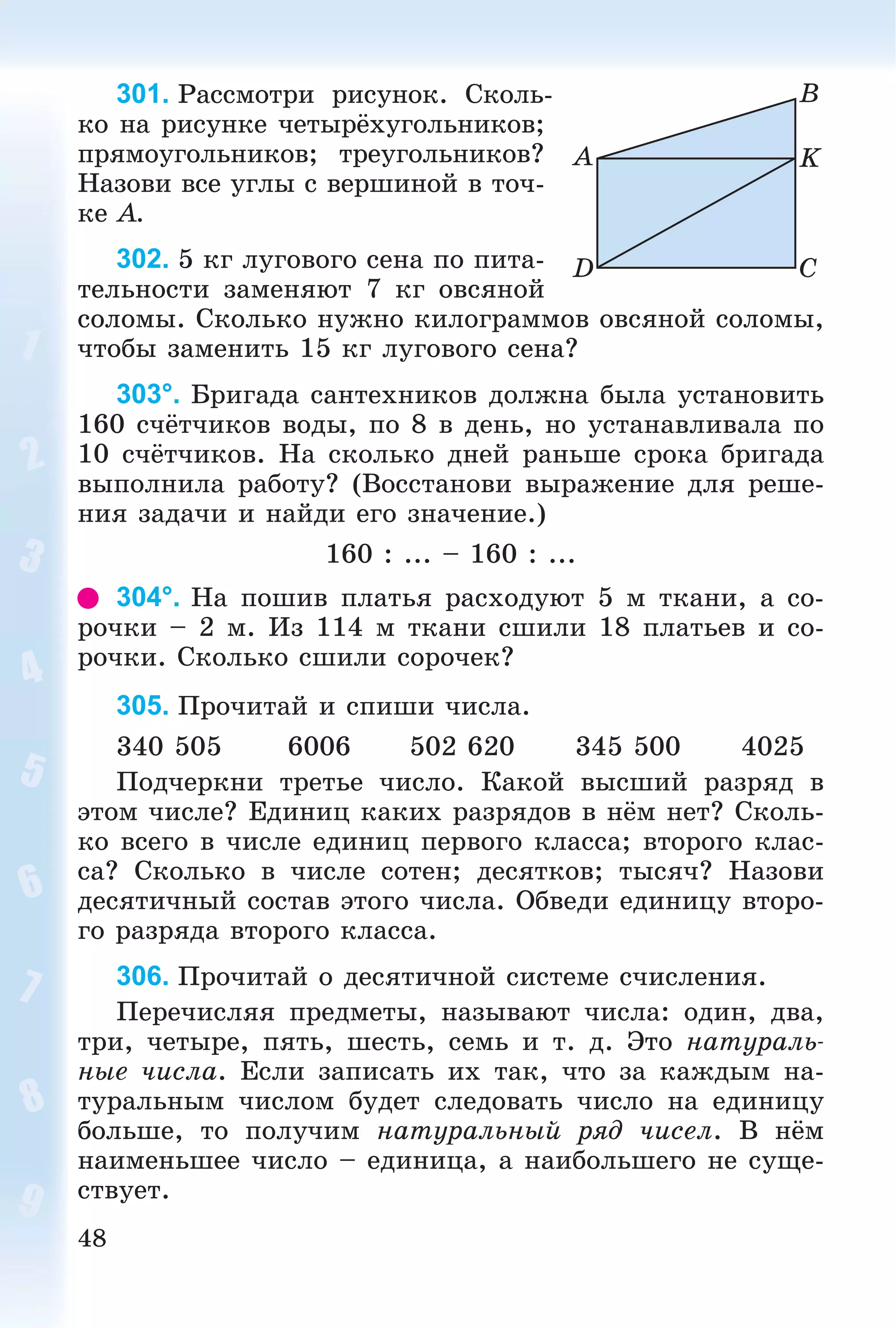 48
301. Ðàññìîòðè ðèñóíîê. Ñêîëü-
êî íà ðèñóíêå ÷åòûðёõóãîëüíèêîâ;
ïðÿìîóãîëüíèêîâ; òðåóãîëüíèêîâ?
Íàçîâè âñå óãëû ñ âåðøèíîé â òî÷-
êå A.
302. 5 êã ëóãîâîãî ñåíà ïî ïèòà-
òåëüíîñòè çàìåíÿþò 7 êã îâñÿíîé
ñîëîìû. Ñêîëüêî íóæíî êèëîãðàììîâ îâñÿíîé ñîëîìû,
÷òîáû çàìåíèòü 15 êã ëóãîâîãî ñåíà?
303°. Áðèãàäà ñàíòåõíèêîâ äîëæíà áûëà óñòàíîâèòü
160 ñ÷ёò÷èêîâ âîäû, ïî 8 â äåíü, íî óñòàíàâëèâàëà ïî
10 ñ÷ёò÷èêîâ. Íà ñêîëüêî äíåé ðàíüøå ñðîêà áðèãàäà
âûïîëíèëà ðàáîòó? (Âîññòàíîâè âûðàæåíèå äëÿ ðåøå-
íèÿ çàäà÷è è íàéäè åãî çíà÷åíèå.)
160 : ... – 160 : ...
304°. Íà ïîøèâ ïëàòüÿ ðàñõîäóþò 5 ì òêàíè, à ñî-
ðî÷êè – 2 ì. Èç 114 ì òêàíè ñøèëè 18 ïëàòüåâ è ñî-
ðî÷êè. Ñêîëüêî ñøèëè ñîðî÷åê?
305. Ïðî÷èòàé è ñïèøè ÷èñëà.
340 505 6006 502 620 345 500 4025
Ïîä÷åðêíè òðåòüå ÷èñëî. Êàêîé âûñøèé ðàçðÿä â
ýòîì ÷èñëå? Åäèíèö êàêèõ ðàçðÿäîâ â íёì íåò? Ñêîëü-
êî âñåãî â ÷èñëå åäèíèö ïåðâîãî êëàññà; âòîðîãî êëàñ-
ñà? Ñêîëüêî â ÷èñëå ñîòåí; äåñÿòêîâ; òûñÿ÷? Íàçîâè
äåñÿòè÷íûé ñîñòàâ ýòîãî ÷èñëà. Îáâåäè åäèíèöó âòîðî-
ãî ðàçðÿäà âòîðîãî êëàññà.
306. Ïðî÷èòàé î äåñÿòè÷íîé ñèñòåìå ñ÷èñëåíèÿ.
Ïåðå÷èñëÿÿ ïðåäìåòû, íàçûâàþò ÷èñëà: îäèí, äâà,
òðè, ÷åòûðå, ïÿòü, øåñòü, ñåìü è ò. ä. Ýòî íàòóðàëü-
íûå ÷èñëà. Åñëè çàïèñàòü èõ òàê, ÷òî çà êàæäûì íà-
òóðàëüíûì ÷èñëîì áóäåò ñëåäîâàòü ÷èñëî íà åäèíèöó
áîëüøå, òî ïîëó÷èì íàòóðàëüíûé ðÿä ÷èñåë. Â íёì
íàèìåíüøåå ÷èñëî – åäèíèöà, à íàèáîëüøåãî íå ñóùå-
ñòâóåò.
A
D C
K
B
 