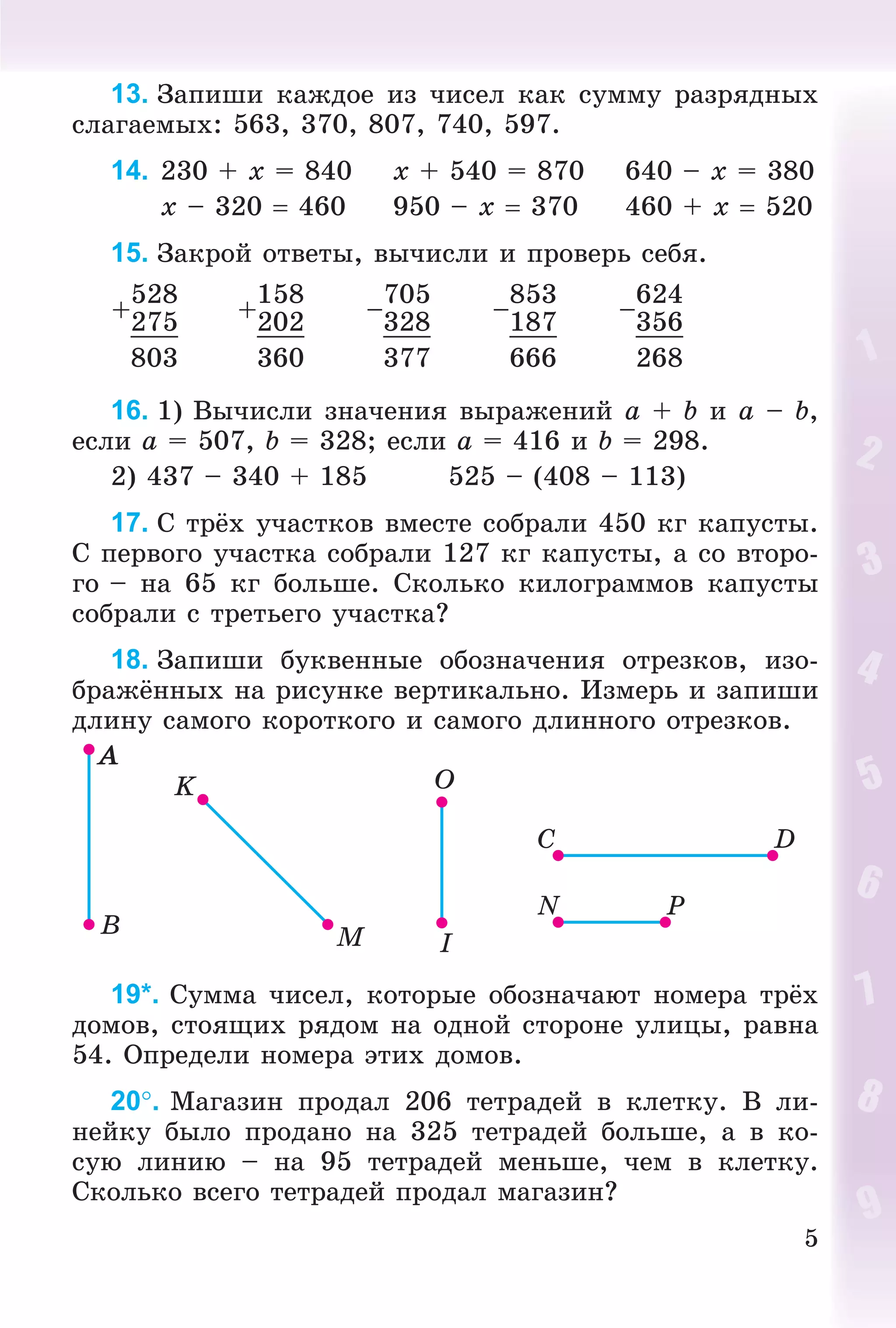 5
13. Çàïèøè êàæäîå èç ÷èñåë êàê ñóììó ðàçðÿäíûõ
ñëàãàåìûõ: 563, 370, 807, 740, 597.
14. 230 + x = 840 x + 540 = 870 640 – x = 380
x – 320  460 950 – x  370 460 + x  520
15. Çàêðîé îòâåòû, âû÷èñëè è ïðîâåðü ñåáÿ.
+
528
+
158
–
705
–
853
–
624
275 202 328 187 356
803 360 377 666 268
16. 1) Âû÷èñëè çíà÷åíèÿ âûðàæåíèé a + b è a – b,
åñëè a = 507, b = 328; åñëè a = 416 è b = 298.
2) 437 – 340 + 185 525 – (408 – 113)
17. Ñ òðёõ ó÷àñòêîâ âìåñòå ñîáðàëè 450 êã êàïóñòû.
Ñ ïåðâîãî ó÷àñòêà ñîáðàëè 127 êã êàïóñòû, à ñî âòîðî-
ãî – íà 65 êã áîëüøå. Ñêîëüêî êèëîãðàììîâ êàïóñòû
ñîáðàëè ñ òðåòüåãî ó÷àñòêà?
18. Çàïèøè áóêâåííûå îáîçíà÷åíèÿ îòðåçêîâ, èçî-
áðàæёííûõ íà ðèñóíêå âåðòèêàëüíî. Èçìåðü è çàïèøè
äëèíó ñàìîãî êîðîòêîãî è ñàìîãî äëèííîãî îòðåçêîâ.
19*. Ñóììà ÷èñåë, êîòîðûå îáîçíà÷àþò íîìåðà òðёõ
äîìîâ, ñòîÿùèõ ðÿäîì íà îäíîé ñòîðîíå óëèöû, ðàâíà
54. Îïðåäåëè íîìåðà ýòèõ äîìîâ.
20. Ìàãàçèí ïðîäàë 206 òåòðàäåé â êëåòêó. Â ëè-
íåéêó áûëî ïðîäàíî íà 325 òåòðàäåé áîëüøå, à â êî-
ñóþ ëèíèþ – íà 95 òåòðàäåé ìåíüøå, ÷åì â êëåòêó.
Ñêîëüêî âñåãî òåòðàäåé ïðîäàë ìàãàçèí?
 