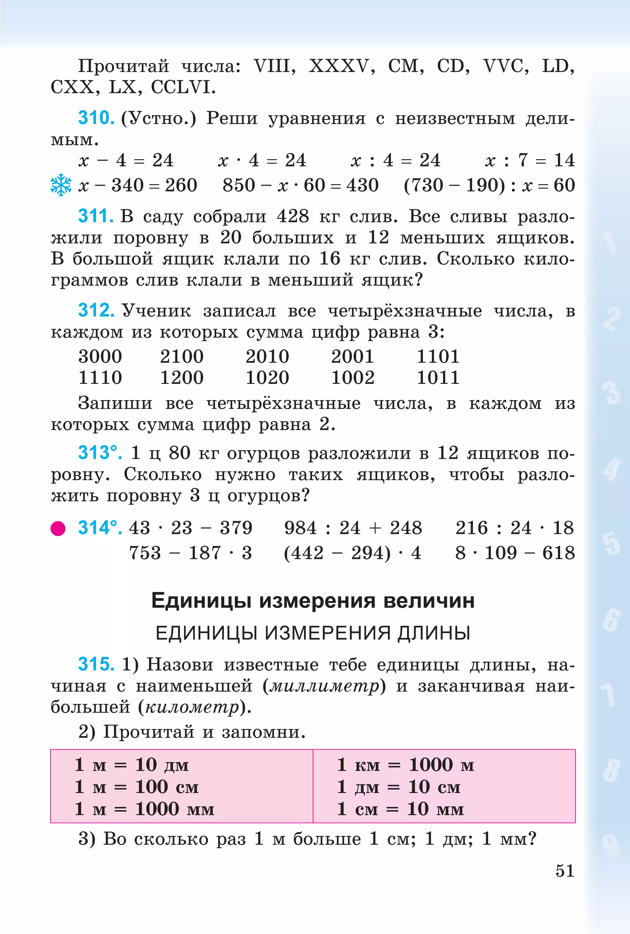 51
Ïðî÷èòàé ÷èñëà: VIII, XXXV, CM, CD, VVC, LD,
CXX, LX, CCLVI.
310. (Óñòíî.) Ðåøè óðàâíåíèÿ ñ íåèçâåñòíûì äåëè-
ìûì.
x – 4  24 x · 4  24 x : 4  24 x : 7  14
x – 340  260 850 – x · 60  430 (730 – 190) : x  60
311. Â ñàäó ñîáðàëè 428 êã ñëèâ. Âñå ñëèâû ðàçëî-
æèëè ïîðîâíó â 20 áîëüøèõ è 12 ìåíüøèõ ÿùèêîâ.
Â áîëüøîé ÿùèê êëàëè ïî 16 êã ñëèâ. Ñêîëüêî êèëî-
ãðàììîâ ñëèâ êëàëè â ìåíüøèé ÿùèê?
312. Ó÷åíèê çàïèñàë âñå ÷åòûðёõçíà÷íûå ÷èñëà, â
êàæäîì èç êîòîðûõ ñóììà öèôð ðàâíà 3:
3000 2100 2010 2001 1101
1110 1200 1020 1002 1011
Çàïèøè âñå ÷åòûðёõçíà÷íûå ÷èñëà, â êàæäîì èç
êîòîðûõ ñóììà öèôð ðàâíà 2.
313°. 1 ö 80 êã îãóðöîâ ðàçëîæèëè â 12 ÿùèêîâ ïî-
ðîâíó. Ñêîëüêî íóæíî òàêèõ ÿùèêîâ, ÷òîáû ðàçëî-
æèòü ïîðîâíó 3 ö îãóðöîâ?
314°. 43 · 23 – 379 984 : 24 + 248 216 : 24 · 18
753 – 187 · 3 (442 – 294) · 4 8 · 109 – 618
Единицы измерения величин
ЕДИНИЦЫ ИЗМЕРЕНИЯ ДЛИНЫ
315. 1) Íàçîâè èçâåñòíûå òåáå åäèíèöû äëèíû, íà-
÷èíàÿ ñ íàèìåíüøåé (ìèëëèìåòð) è çàêàí÷èâàÿ íàè-
áîëüøåé (êèëîìåòð).
2) Ïðî÷èòàé è çàïîìíè.
1 ì = 10 äì
1 ì = 100 ñì
1 ì = 1000 ìì
1 êì = 1000 ì
1 äì = 10 ñì
1 ñì = 10 ìì
3) Âî ñêîëüêî ðàç 1 ì áîëüøå 1 ñì; 1 äì; 1 ìì?
 
