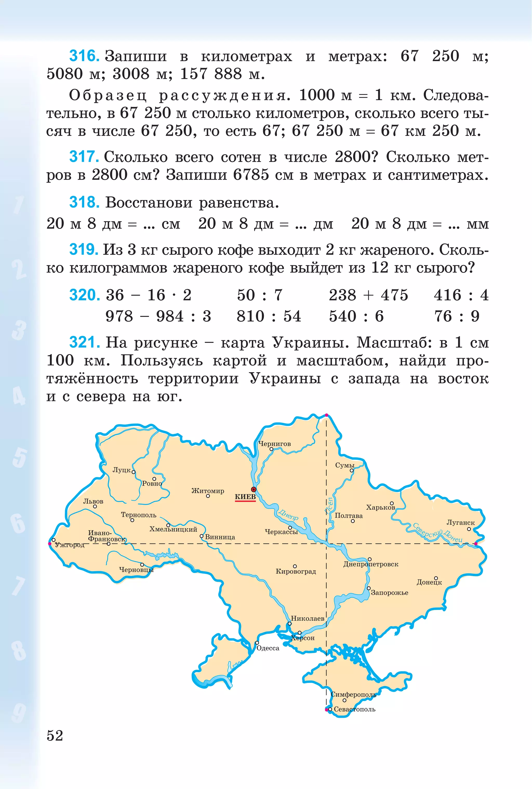 52
316. Çàïèøè â êèëîìåòðàõ è ìåòðàõ: 67 250 ì;
5080 ì; 3008 ì; 157 888 ì.
Î á ð àç åö ðà ññóæäåíèÿ. 1000 ì  1 êì. Ñëåäîâà-
òåëüíî, â 67 250 ì ñòîëüêî êèëîìåòðîâ, ñêîëüêî âñåãî òû-
ñÿ÷ â ÷èñëå 67 250, òî åñòü 67; 67 250 ì  67 êì 250 ì.
317. Ñêîëüêî âñåãî ñîòåí â ÷èñëå 2800? Ñêîëüêî ìåò-
ðîâ â 2800 ñì? Çàïèøè 6785 ñì â ìåòðàõ è ñàíòèìåòðàõ.
318. Âîññòàíîâè ðàâåíñòâà.
20 ì 8 äì  … ñì 20 ì 8 äì  … äì 20 ì 8 äì  … ìì
319. Èç 3 êã ñûðîãî êîôå âûõîäèò 2 êã æàðåíîãî. Ñêîëü-
êî êèëîãðàììîâ æàðåíîãî êîôå âûéäåò èç 12 êã ñûðîãî?
320. 36 – 16 · 2 50 : 7 238 + 475 416 : 4
978 – 984 : 3 810 : 54 540 : 6 76 : 9
321. Íà ðèñóíêå – êàðòà Óêðàèíû. Ìàñøòàá: â 1 ñì
100 êì. Ïîëüçóÿñü êàðòîé è ìàñøòàáîì, íàéäè ïðî-
òÿæёííîñòü òåððèòîðèè Óêðàèíû ñ çàïàäà íà âîñòîê
è ñ ñåâåðà íà þã.
 