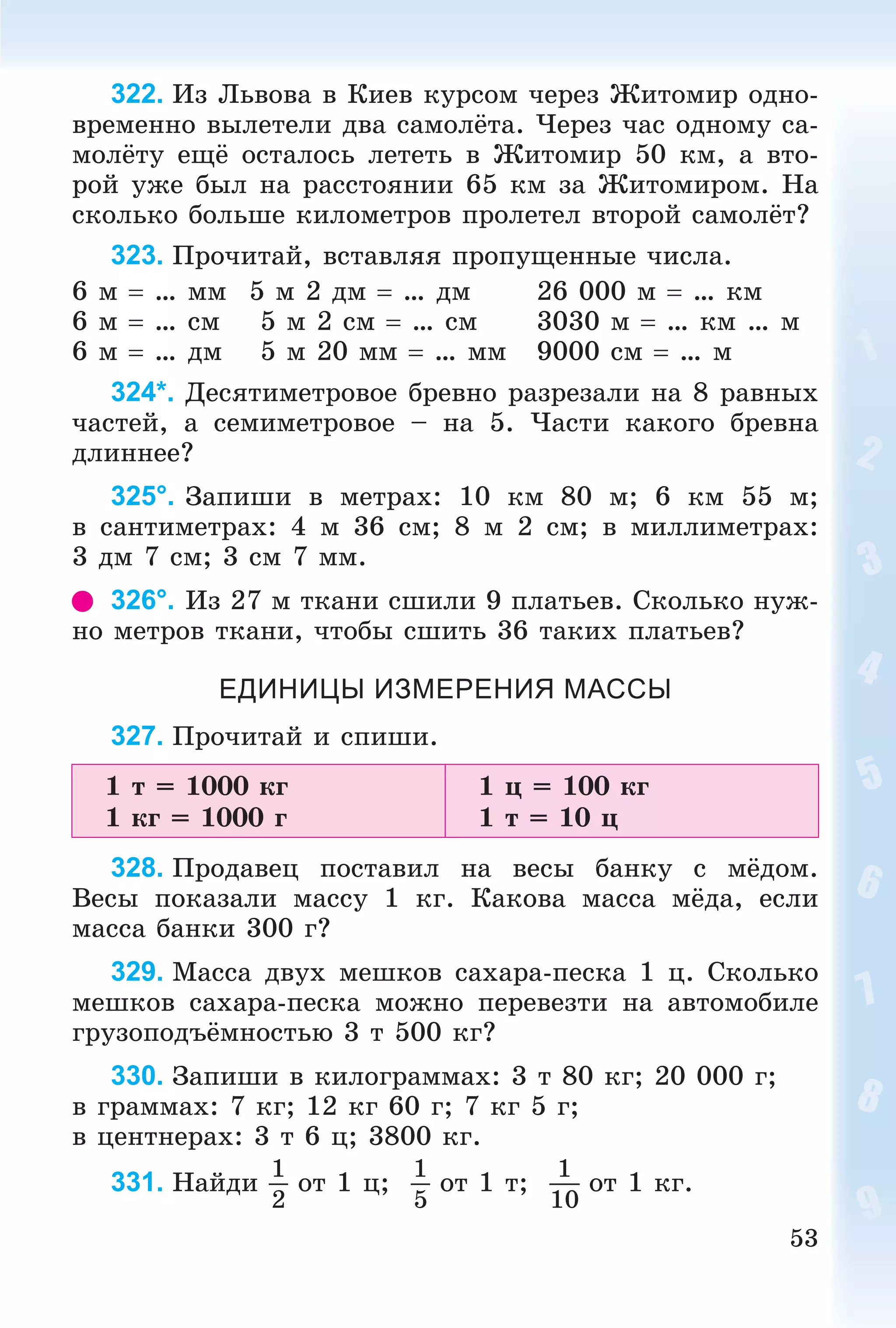 53
322. Èç Ëüâîâà â Êèåâ êóðñîì ÷åðåç Æèòîìèð îäíî-
âðåìåííî âûëåòåëè äâà ñàìîëёòà. ×åðåç ÷àñ îäíîìó ñà-
ìîëёòó åùё îñòàëîñü ëåòåòü â Æèòîìèð 50 êì, à âòî-
ðîé óæå áûë íà ðàññòîÿíèè 65 êì çà Æèòîìèðîì. Íà
ñêîëüêî áîëüøå êèëîìåòðîâ ïðîëåòåë âòîðîé ñàìîëёò?
323. Ïðî÷èòàé, âñòàâëÿÿ ïðîïóùåííûå ÷èñëà.
6 ì  … ìì 5 ì 2 äì  … äì 26 000 ì  … êì
6 ì  … ñì 5 ì 2 ñì  … ñì 3030 ì  … êì … ì
6 ì  … äì 5 ì 20 ìì  … ìì 9000 ñì  … ì
324*. Äåñÿòèìåòðîâîå áðåâíî ðàçðåçàëè íà 8 ðàâíûõ
÷àñòåé, à ñåìèìåòðîâîå – íà 5. ×àñòè êàêîãî áðåâíà
äëèííåå?
325°. Çàïèøè â ìåòðàõ: 10 êì 80 ì; 6 êì 55 ì;
â ñàíòèìåòðàõ: 4 ì 36 ñì; 8 ì 2 ñì; â ìèëëèìåòðàõ:
3 äì 7 ñì; 3 ñì 7 ìì.
326°. Èç 27 ì òêàíè ñøèëè 9 ïëàòüåâ. Ñêîëüêî íóæ-
íî ìåòðîâ òêàíè, ÷òîáû ñøèòü 36 òàêèõ ïëàòüåâ?
ЕДИНИЦЫ ИЗМЕРЕНИЯ МАССЫ
327. Ïðî÷èòàé è ñïèøè.
1 ò = 1000 êã
1 êã = 1000 ã
1 ö = 100 êã
1 ò = 10 ö
328. Ïðîäàâåö ïîñòàâèë íà âåñû áàíêó ñ ìёäîì.
Âåñû ïîêàçàëè ìàññó 1 êã. Êàêîâà ìàññà ìёäà, åñëè
ìàññà áàíêè 300 ã?
329. Ìàññà äâóõ ìåøêîâ ñàõàðà-ïåñêà 1 ö. Ñêîëüêî
ìåøêîâ ñàõàðà-ïåñêà ìîæíî ïåðåâåçòè íà àâòîìîáèëå
ãðóçîïîäúёìíîñòüþ 3 ò 500 êã?
330. Çàïèøè â êèëîãðàììàõ: 3 ò 80 êã; 20 000 ã;
â ãðàììàõ: 7 êã; 12 êã 60 ã; 7 êã 5 ã;
â öåíòíåðàõ: 3 ò 6 ö; 3800 êã.
331. Íàéäè
1
2
îò 1 ö;
1
5
îò 1 ò;
1
10
îò 1 êã.
 