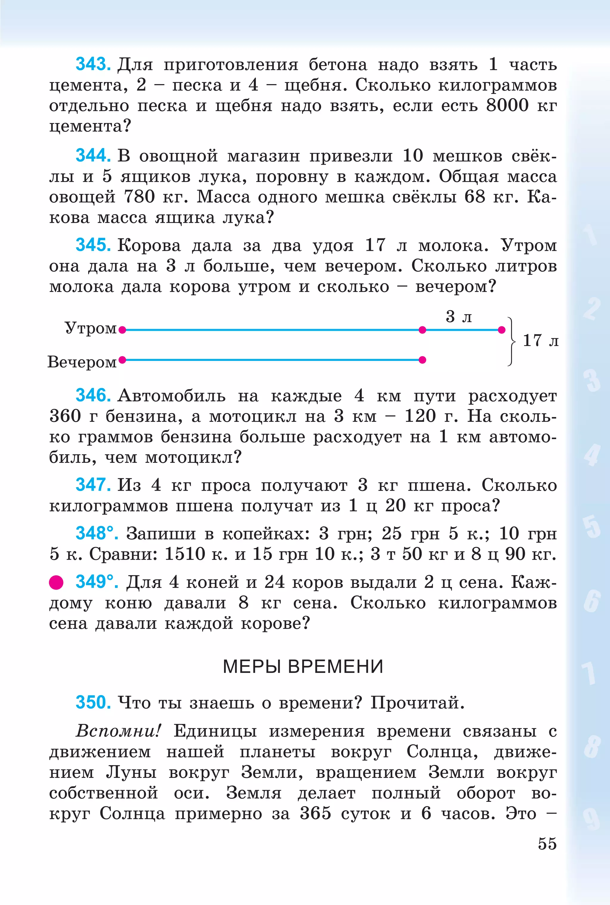55
343. Äëÿ ïðèãîòîâëåíèÿ áåòîíà íàäî âçÿòü 1 ÷àñòü
öåìåíòà, 2 – ïåñêà è 4 – ùåáíÿ. Ñêîëüêî êèëîãðàììîâ
îòäåëüíî ïåñêà è ùåáíÿ íàäî âçÿòü, åñëè åñòü 8000 êã
öåìåíòà?
344. Â îâîùíîé ìàãàçèí ïðèâåçëè 10 ìåøêîâ ñâёê-
ëû è 5 ÿùèêîâ ëóêà, ïîðîâíó â êàæäîì. Îáùàÿ ìàññà
îâîùåé 780 êã. Ìàññà îäíîãî ìåøêà ñâёêëû 68 êã. Êà-
êîâà ìàññà ÿùèêà ëóêà?
345. Êîðîâà äàëà çà äâà óäîÿ 17 ë ìîëîêà. Óòðîì
îíà äàëà íà 3 ë áîëüøå, ÷åì âå÷åðîì. Ñêîëüêî ëèòðîâ
ìîëîêà äàëà êîðîâà óòðîì è ñêîëüêî – âå÷åðîì?
Óòðîì
Âå÷åðîì
3 ë
17 ë
346. Àâòîìîáèëü íà êàæäûå 4 êì ïóòè ðàñõîäóåò
360 ã áåíçèíà, à ìîòîöèêë íà 3 êì – 120 ã. Íà ñêîëü-
êî ãðàììîâ áåíçèíà áîëüøå ðàñõîäóåò íà 1 êì àâòîìî-
áèëü, ÷åì ìîòîöèêë?
347. Èç 4 êã ïðîñà ïîëó÷àþò 3 êã ïøåíà. Ñêîëüêî
êèëîãðàììîâ ïøåíà ïîëó÷àò èç 1 ö 20 êã ïðîñà?
348°. Çàïèøè â êîïåéêàõ: 3 ãðí; 25 ãðí 5 ê.; 10 ãðí
5 ê. Ñðàâíè: 1510 ê. è 15 ãðí 10 ê.; 3 ò 50 êã è 8 ö 90 êã.
349°. Äëÿ 4 êîíåé è 24 êîðîâ âûäàëè 2 ö ñåíà. Êàæ-
äîìó êîíþ äàâàëè 8 êã ñåíà. Ñêîëüêî êèëîãðàììîâ
ñåíà äàâàëè êàæäîé êîðîâå?
МЕРЫ ВРЕМЕНИ
350. ×òî òû çíàåøü î âðåìåíè? Ïðî÷èòàé.
Âñïîìíè! Åäèíèöû èçìåðåíèÿ âðåìåíè ñâÿçàíû ñ
äâèæåíèåì íàøåé ïëàíåòû âîêðóã Ñîëíöà, äâèæå-
íèåì Ëóíû âîêðóã Çåìëè, âðàùåíèåì Çåìëè âîêðóã
ñîáñòâåííîé îñè. Çåìëÿ äåëàåò ïîëíûé îáîðîò âî-
êðóã Ñîëíöà ïðèìåðíî çà 365 ñóòîê è 6 ÷àñîâ. Ýòî –
 