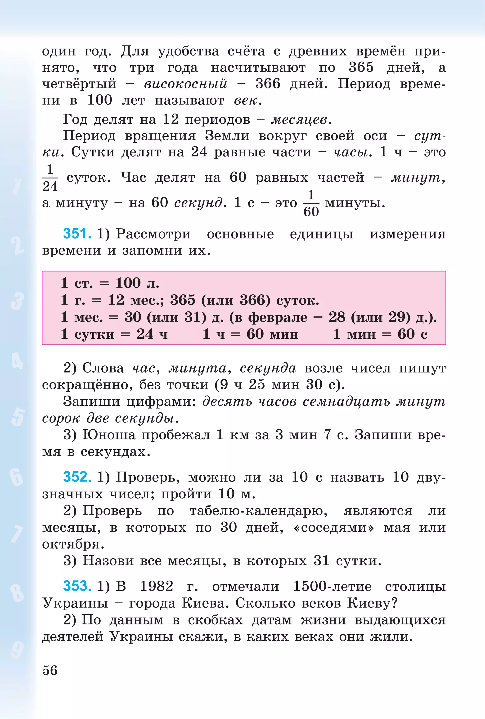 56
îäèí ãîä. Äëÿ óäîáñòâà ñ÷ёòà ñ äðåâíèõ âðåìёí ïðè-
íÿòî, ÷òî òðè ãîäà íàñ÷èòûâàþò ïî 365 äíåé, à
÷åòâёðòûé – âèñîêîñíûé – 366 äíåé. Ïåðèîä âðåìå-
íè â 100 ëåò íàçûâàþò âåê.
Ãîä äåëÿò íà 12 ïåðèîäîâ – ìåñÿöåâ.
Ïåðèîä âðàùåíèÿ Çåìëè âîêðóã ñâîåé îñè – ñóò-
êè. Ñóòêè äåëÿò íà 24 ðàâíûå ÷àñòè – ÷àñû. 1 ÷ – ýòî
1
24
ñóòîê. ×àñ äåëÿò íà 60 ðàâíûõ ÷àñòåé – ìèíóò,
à ìèíóòó – íà 60 ñåêóíä. 1 ñ – ýòî
1
60
ìèíóòû.
351. 1) Ðàññìîòðè îñíîâíûå åäèíèöû èçìåðåíèÿ
âðåìåíè è çàïîìíè èõ.
1 ñò. = 100 ë.
1 ã. = 12 ìåñ.; 365 (èëè 366) ñóòîê.
1 ìåñ. = 30 (èëè 31) ä. (â ôåâðàëå – 28 (èëè 29) ä.).
1 ñóòêè = 24 ÷ 1 ÷ = 60 ìèí 1 ìèí = 60 ñ
2) Ñëîâà ÷àñ, ìèíóòà, ñåêóíäà âîçëå ÷èñåë ïèøóò
ñîêðàùёííî, áåç òî÷êè (9 ÷ 25 ìèí 30 ñ).
Çàïèøè öèôðàìè: äåñÿòü ÷àñîâ ñåìíàäöàòü ìèíóò
ñîðîê äâå ñåêóíäû.
3) Þíîøà ïðîáåæàë 1 êì çà 3 ìèí 7 ñ. Çàïèøè âðå-
ìÿ â ñåêóíäàõ.
352. 1) Ïðîâåðü, ìîæíî ëè çà 10 ñ íàçâàòü 10 äâó-
çíà÷íûõ ÷èñåë; ïðîéòè 10 ì.
2) Ïðîâåðü ïî òàáåëþ-êàëåíäàðþ, ÿâëÿþòñÿ ëè
ìåñÿöû, â êîòîðûõ ïî 30 äíåé, «ñîñåäÿìè» ìàÿ èëè
îêòÿáðÿ.
3) Íàçîâè âñå ìåñÿöû, â êîòîðûõ 31 ñóòêè.
353. 1) Â 1982 ã. îòìå÷àëè 1500-ëåòèå ñòîëèöû
Óêðàèíû – ãîðîäà Êèåâà. Ñêîëüêî âåêîâ Êèåâó?
2) Ïî äàííûì â ñêîáêàõ äàòàì æèçíè âûäàþùèõñÿ
äåÿòåëåé Óêðàèíû ñêàæè, â êàêèõ âåêàõ îíè æèëè.
 