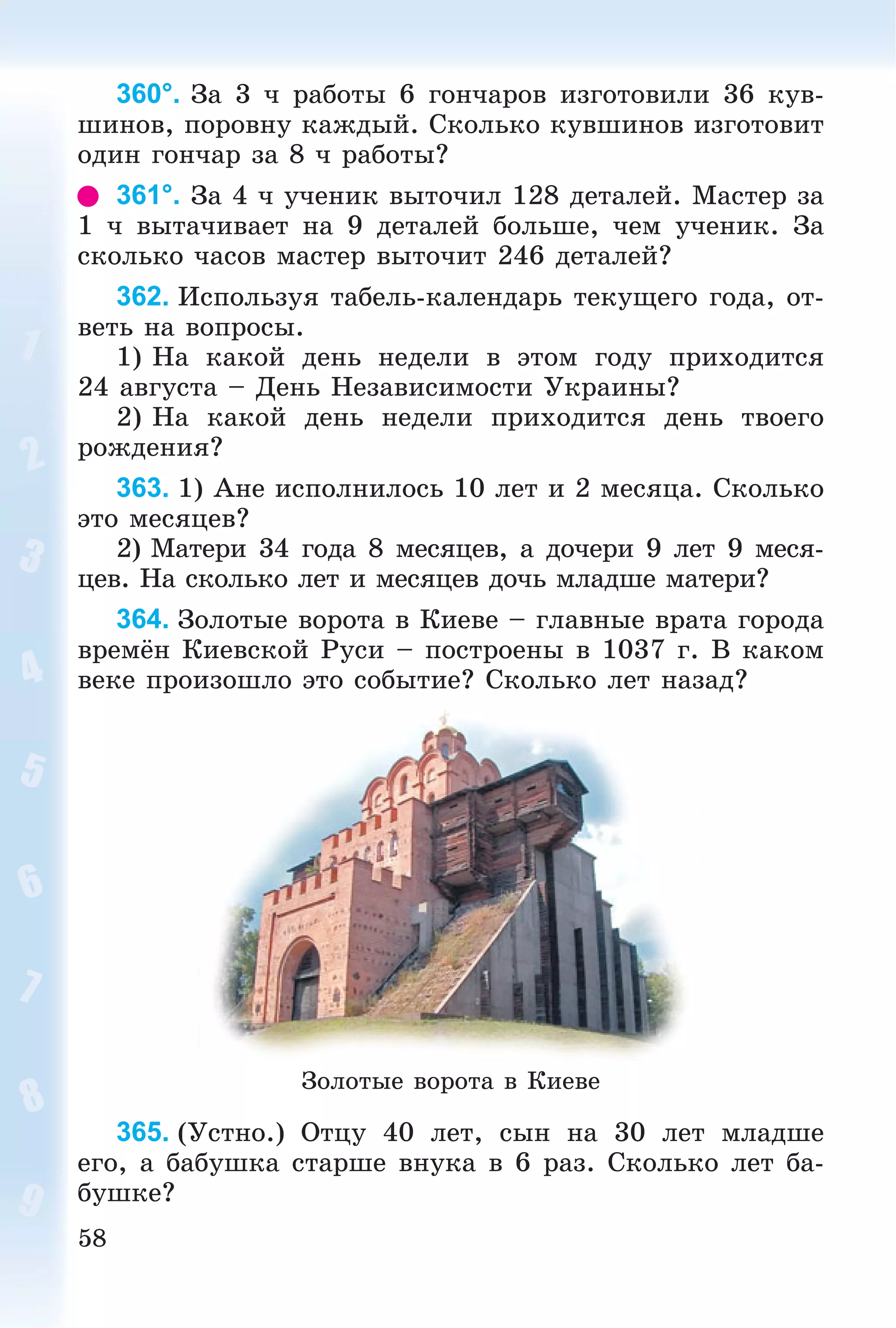 58
360°. Çà 3 ÷ ðàáîòû 6 ãîí÷àðîâ èçãîòîâèëè 36 êóâ-
øèíîâ, ïîðîâíó êàæäûé. Ñêîëüêî êóâøèíîâ èçãîòîâèò
îäèí ãîí÷àð çà 8 ÷ ðàáîòû?
361°. Çà 4 ÷ ó÷åíèê âûòî÷èë 128 äåòàëåé. Ìàñòåð çà
1 ÷ âûòà÷èâàåò íà 9 äåòàëåé áîëüøå, ÷åì ó÷åíèê. Çà
ñêîëüêî ÷àñîâ ìàñòåð âûòî÷èò 246 äåòàëåé?
362. Èñïîëüçóÿ òàáåëü-êàëåíäàðü òåêóùåãî ãîäà, îò-
âåòü íà âîïðîñû.
1) Íà êàêîé äåíü íåäåëè â ýòîì ãîäó ïðèõîäèòñÿ
24 àâãóñòà – Äåíü Íåçàâèñèìîñòè Óêðàèíû?
2) Íà êàêîé äåíü íåäåëè ïðèõîäèòñÿ äåíü òâîåãî
ðîæäåíèÿ?
363. 1) Àíå èñïîëíèëîñü 10 ëåò è 2 ìåñÿöà. Ñêîëüêî
ýòî ìåñÿöåâ?
2) Ìàòåðè 34 ãîäà 8 ìåñÿöåâ, à äî÷åðè 9 ëåò 9 ìåñÿ-
öåâ. Íà ñêîëüêî ëåò è ìåñÿöåâ äî÷ü ìëàäøå ìàòåðè?
364. Çîëîòûå âîðîòà â Êèåâå – ãëàâíûå âðàòà ãîðîäà
âðåìёí Êèåâñêîé Ðóñè – ïîñòðîåíû â 1037 ã. Â êàêîì
âåêå ïðîèçîøëî ýòî ñîáûòèå? Ñêîëüêî ëåò íàçàä?
Çîëîòûå âîðîòà â Êèåâå
365. (Óñòíî.) Îòöó 40 ëåò, ñûí íà 30 ëåò ìëàäøå
åãî, à áàáóøêà ñòàðøå âíóêà â 6 ðàç. Ñêîëüêî ëåò áà-
áóøêå?
 