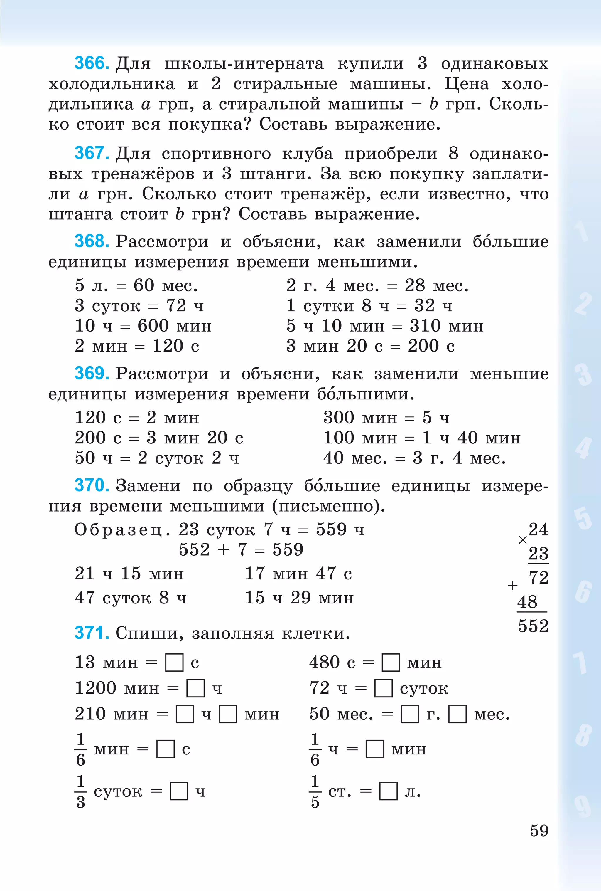 59
366. Äëÿ øêîëû-èíòåðíàòà êóïèëè 3 îäèíàêîâûõ
õîëîäèëüíèêà è 2 ñòèðàëüíûå ìàøèíû. Öåíà õîëî-
äèëüíèêà a ãðí, à ñòèðàëüíîé ìàøèíû – b ãðí. Ñêîëü-
êî ñòîèò âñÿ ïîêóïêà? Ñîñòàâü âûðàæåíèå.
367. Äëÿ ñïîðòèâíîãî êëóáà ïðèîáðåëè 8 îäèíàêî-
âûõ òðåíàæёðîâ è 3 øòàíãè. Çà âñþ ïîêóïêó çàïëàòè-
ëè a ãðí. Ñêîëüêî ñòîèò òðåíàæёð, åñëè èçâåñòíî, ÷òî
øòàíãà ñòîèò b ãðí? Ñîñòàâü âûðàæåíèå.
368. Ðàññìîòðè è îáúÿñíè, êàê çàìåíèëè áîëüøèå
åäèíèöû èçìåðåíèÿ âðåìåíè ìåíüøèìè.
5 ë.  60 ìåñ. 2 ã. 4 ìåñ.  28 ìåñ.
3 ñóòîê  72 ÷ 1 ñóòêè 8 ÷  32 ÷
10 ÷  600 ìèí 5 ÷ 10 ìèí  310 ìèí
2 ìèí  120 ñ 3 ìèí 20 ñ  200 ñ
369. Ðàññìîòðè è îáúÿñíè, êàê çàìåíèëè ìåíüøèå
åäèíèöû èçìåðåíèÿ âðåìåíè áîëüøèìè.
120 ñ  2 ìèí 300 ìèí  5 ÷
200 ñ  3 ìèí 20 ñ 100 ìèí  1 ÷ 40 ìèí
50 ÷  2 ñóòîê 2 ÷ 40 ìåñ.  3 ã. 4 ìåñ.
370. Çàìåíè ïî îáðàçöó áîëüøèå åäèíèöû èçìåðå-
íèÿ âðåìåíè ìåíüøèìè (ïèñüìåííî).
Î á ð àç åö. 23 ñóòîê 7 ÷  559 ÷
552 + 7  559
21 ÷ 15 ìèí 17 ìèí 47 ñ
47 ñóòîê 8 ÷ 15 ÷ 29 ìèí
371. Ñïèøè, çàïîëíÿÿ êëåòêè.
13 ìèí =  ñ 480 ñ =  ìèí
1200 ìèí =  ÷ 72 ÷ =  ñóòîê
210 ìèí =  ÷  ìèí 50 ìåñ. =  ã.  ìåñ.
1
6
ìèí =  ñ
1
6
÷ =  ìèí
1
3
ñóòîê =  ÷
1
5
ñò. =  ë.

24
23
72
48
552
 