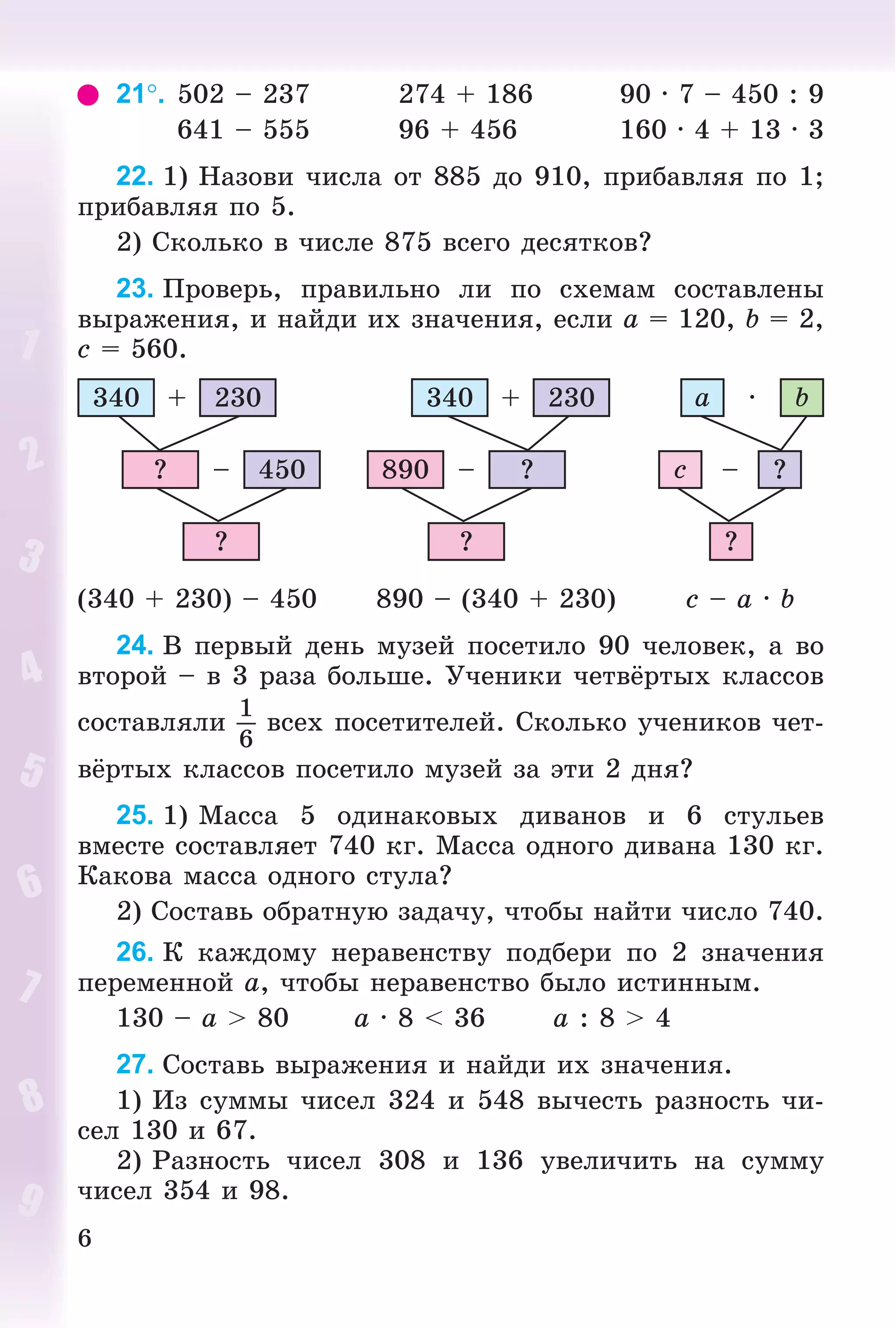 6
21. 502 – 237 274 + 186 90 · 7 – 450 : 9
641 – 555 96 + 456 160 · 4 + 13 · 3
22. 1) Íàçîâè ÷èñëà îò 885 äî 910, ïðèáàâëÿÿ ïî 1;
ïðèáàâëÿÿ ïî 5.
2) Ñêîëüêî â ÷èñëå 875 âñåãî äåñÿòêîâ?
23. Ïðîâåðü, ïðàâèëüíî ëè ïî ñõåìàì ñîñòàâëåíû
âûðàæåíèÿ, è íàéäè èõ çíà÷åíèÿ, åñëè a = 120, b = 2,
c = 560.
340 230+
450–?
?
?–890
?
340 230+
?–c
?
a b·
(340 + 230) – 450 890 – (340 + 230) c – a · b
24. Â ïåðâûé äåíü ìóçåé ïîñåòèëî 90 ÷åëîâåê, à âî
âòîðîé – â 3 ðàçà áîëüøå. Ó÷åíèêè ÷åòâёðòûõ êëàññîâ
ñîñòàâëÿëè
1
6
âñåõ ïîñåòèòåëåé. Ñêîëüêî ó÷åíèêîâ ÷åò-
âёðòûõ êëàññîâ ïîñåòèëî ìóçåé çà ýòè 2 äíÿ?
25. 1) Ìàññà 5 îäèíàêîâûõ äèâàíîâ è 6 ñòóëüåâ
âìåñòå ñîñòàâëÿåò 740 êã. Ìàññà îäíîãî äèâàíà 130 êã.
Êàêîâà ìàññà îäíîãî ñòóëà?
2) Ñîñòàâü îáðàòíóþ çàäà÷ó, ÷òîáû íàéòè ÷èñëî 740.
26. Ê êàæäîìó íåðàâåíñòâó ïîäáåðè ïî 2 çíà÷åíèÿ
ïåðåìåííîé a, ÷òîáû íåðàâåíñòâî áûëî èñòèííûì.
130 – a > 80 a · 8 < 36 a : 8 > 4
27. Ñîñòàâü âûðàæåíèÿ è íàéäè èõ çíà÷åíèÿ.
1) Èç ñóììû ÷èñåë 324 è 548 âû÷åñòü ðàçíîñòü ÷è-
ñåë 130 è 67.
2) Ðàçíîñòü ÷èñåë 308 è 136 óâåëè÷èòü íà ñóììó
÷èñåë 354 è 98.
 