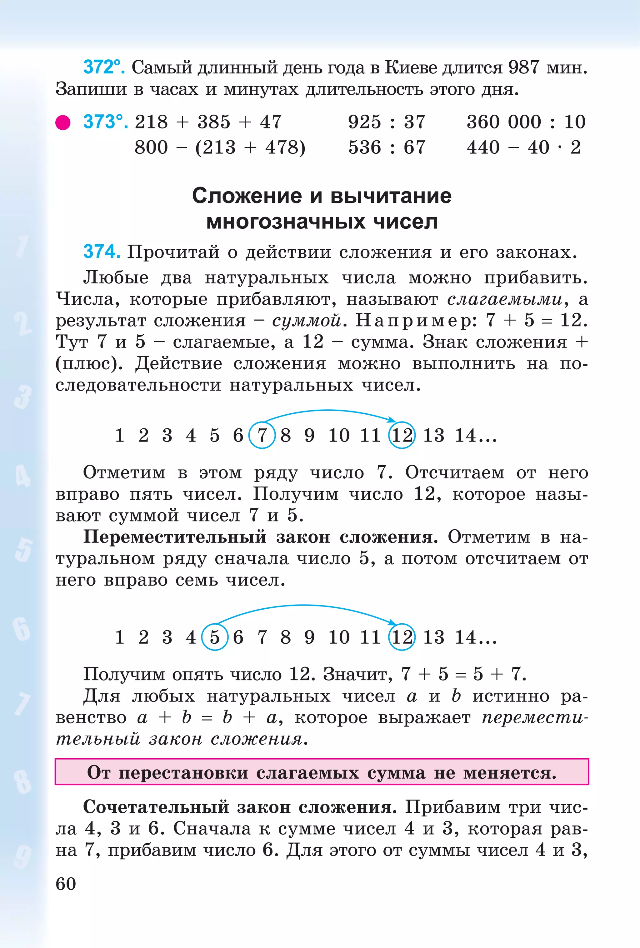 60
372°. Ñàìûé äëèííûé äåíü ãîäà â Êèåâå äëèòñÿ 987 ìèí.
Çàïèøè â ÷àñàõ è ìèíóòàõ äëèòåëüíîñòü ýòîãî äíÿ.
373°. 218 + 385 + 47 925 : 37 360 000 : 10
800 – (213 + 478) 536 : 67 440 – 40 · 2
Сложение и вычитание
многозначных чисел
374. Ïðî÷èòàé î äåéñòâèè ñëîæåíèÿ è åãî çàêîíàõ.
Ëþáûå äâà íàòóðàëüíûõ ÷èñëà ìîæíî ïðèáàâèòü.
×èñëà, êîòîðûå ïðèáàâëÿþò, íàçûâàþò ñëàãàåìûìè, à
ðåçóëüòàò ñëîæåíèÿ – ñóììîé. Íàïðèìåð: 7 + 5  12.
Òóò 7 è 5 – ñëàãàåìûå, à 12 – ñóììà. Çíàê ñëîæåíèÿ +
(ïëþñ). Äåéñòâèå ñëîæåíèÿ ìîæíî âûïîëíèòü íà ïî-
ñëåäîâàòåëüíîñòè íàòóðàëüíûõ ÷èñåë.
1 2 3 4 5 6 7 8 9 10 11 12 13 14...
Îòìåòèì â ýòîì ðÿäó ÷èñëî 7. Îòñ÷èòàåì îò íåãî
âïðàâî ïÿòü ÷èñåë. Ïîëó÷èì ÷èñëî 12, êîòîðîå íàçû-
âàþò ñóììîé ÷èñåë 7 è 5.
Ïåðåìåñòèòåëüíûé çàêîí ñëîæåíèÿ. Îòìåòèì â íà-
òóðàëüíîì ðÿäó ñíà÷àëà ÷èñëî 5, à ïîòîì îòñ÷èòàåì îò
íåãî âïðàâî ñåìü ÷èñåë.
1 2 3 4 5 6 7 8 9 10 11 12 13 14...
Ïîëó÷èì îïÿòü ÷èñëî 12. Çíà÷èò, 7 + 5  5 + 7.
Äëÿ ëþáûõ íàòóðàëüíûõ ÷èñåë a è b èñòèííî ðà-
âåíñòâî a + b  b + a, êîòîðîå âûðàæàåò ïåðåìåñòè-
òåëüíûé çàêîí ñëîæåíèÿ.
Îò ïåðåñòàíîâêè ñëàãàåìûõ ñóììà íå ìåíÿåòñÿ.
Ñî÷åòàòåëüíûé çàêîí ñëîæåíèÿ. Ïðèáàâèì òðè ÷èñ-
ëà 4, 3 è 6. Ñíà÷àëà ê ñóììå ÷èñåë 4 è 3, êîòîðàÿ ðàâ-
íà 7, ïðèáàâèì ÷èñëî 6. Äëÿ ýòîãî îò ñóììû ÷èñåë 4 è 3,
 