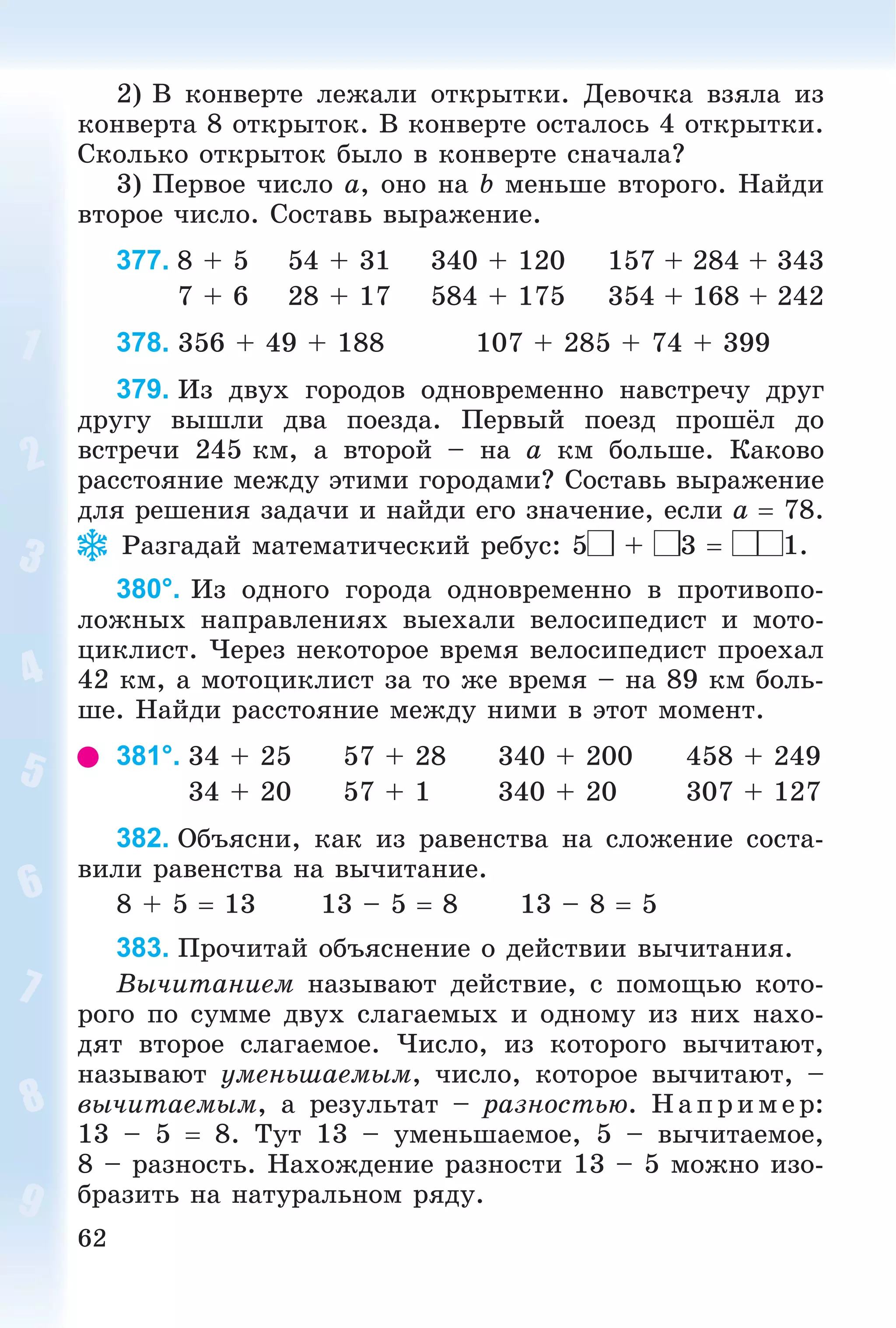 62
2) Â êîíâåðòå ëåæàëè îòêðûòêè. Äåâî÷êà âçÿëà èç
êîíâåðòà 8 îòêðûòîê. Â êîíâåðòå îñòàëîñü 4 îòêðûòêè.
Ñêîëüêî îòêðûòîê áûëî â êîíâåðòå ñíà÷àëà?
3) Ïåðâîå ÷èñëî a, îíî íà b ìåíüøå âòîðîãî. Íàéäè
âòîðîå ÷èñëî. Ñîñòàâü âûðàæåíèå.
377. 8 + 5 54 + 31 340 + 120 157 + 284 + 343
7 + 6 28 + 17 584 + 175 354 + 168 + 242
378. 356 + 49 + 188 107 + 285 + 74 + 399
379. Èç äâóõ ãîðîäîâ îäíîâðåìåííî íàâñòðå÷ó äðóã
äðóãó âûøëè äâà ïîåçäà. Ïåðâûé ïîåçä ïðîøёë äî
âñòðå÷è 245 êì, à âòîðîé – íà a êì áîëüøå. Êàêîâî
ðàññòîÿíèå ìåæäó ýòèìè ãîðîäàìè? Ñîñòàâü âûðàæåíèå
äëÿ ðåøåíèÿ çàäà÷è è íàéäè åãî çíà÷åíèå, åñëè a  78.
Ðàçãàäàé ìàòåìàòè÷åñêèé ðåáóñ: 5 + 3  1.
380°. Èç îäíîãî ãîðîäà îäíîâðåìåííî â ïðîòèâîïî-
ëîæíûõ íàïðàâëåíèÿõ âûåõàëè âåëîñèïåäèñò è ìîòî-
öèêëèñò. ×åðåç íåêîòîðîå âðåìÿ âåëîñèïåäèñò ïðîåõàë
42 êì, à ìîòîöèêëèñò çà òî æå âðåìÿ – íà 89 êì áîëü-
øå. Íàéäè ðàññòîÿíèå ìåæäó íèìè â ýòîò ìîìåíò.
381°. 34 + 25 57 + 28 340 + 200 458 + 249
34 + 20 57 + 1 340 + 20 307 + 127
382. Îáúÿñíè, êàê èç ðàâåíñòâà íà ñëîæåíèå ñîñòà-
âèëè ðàâåíñòâà íà âû÷èòàíèå.
8 + 5  13 13 – 5  8 13 – 8  5
383. Ïðî÷èòàé îáúÿñíåíèå î äåéñòâèè âû÷èòàíèÿ.
Âû÷èòàíèåì íàçûâàþò äåéñòâèå, ñ ïîìîùüþ êîòî-
ðîãî ïî ñóììå äâóõ ñëàãàåìûõ è îäíîìó èç íèõ íàõî-
äÿò âòîðîå ñëàãàåìîå. ×èñëî, èç êîòîðîãî âû÷èòàþò,
íàçûâàþò óìåíüøàåìûì, ÷èñëî, êîòîðîå âû÷èòàþò, –
âû÷èòàåìûì, à ðåçóëüòàò – ðàçíîñòüþ. Íàïðèìåð:
13 – 5  8. Òóò 13 – óìåíüøàåìîå, 5 – âû÷èòàåìîå,
8 – ðàçíîñòü. Íàõîæäåíèå ðàçíîñòè 13 – 5 ìîæíî èçî-
áðàçèòü íà íàòóðàëüíîì ðÿäó.
 
