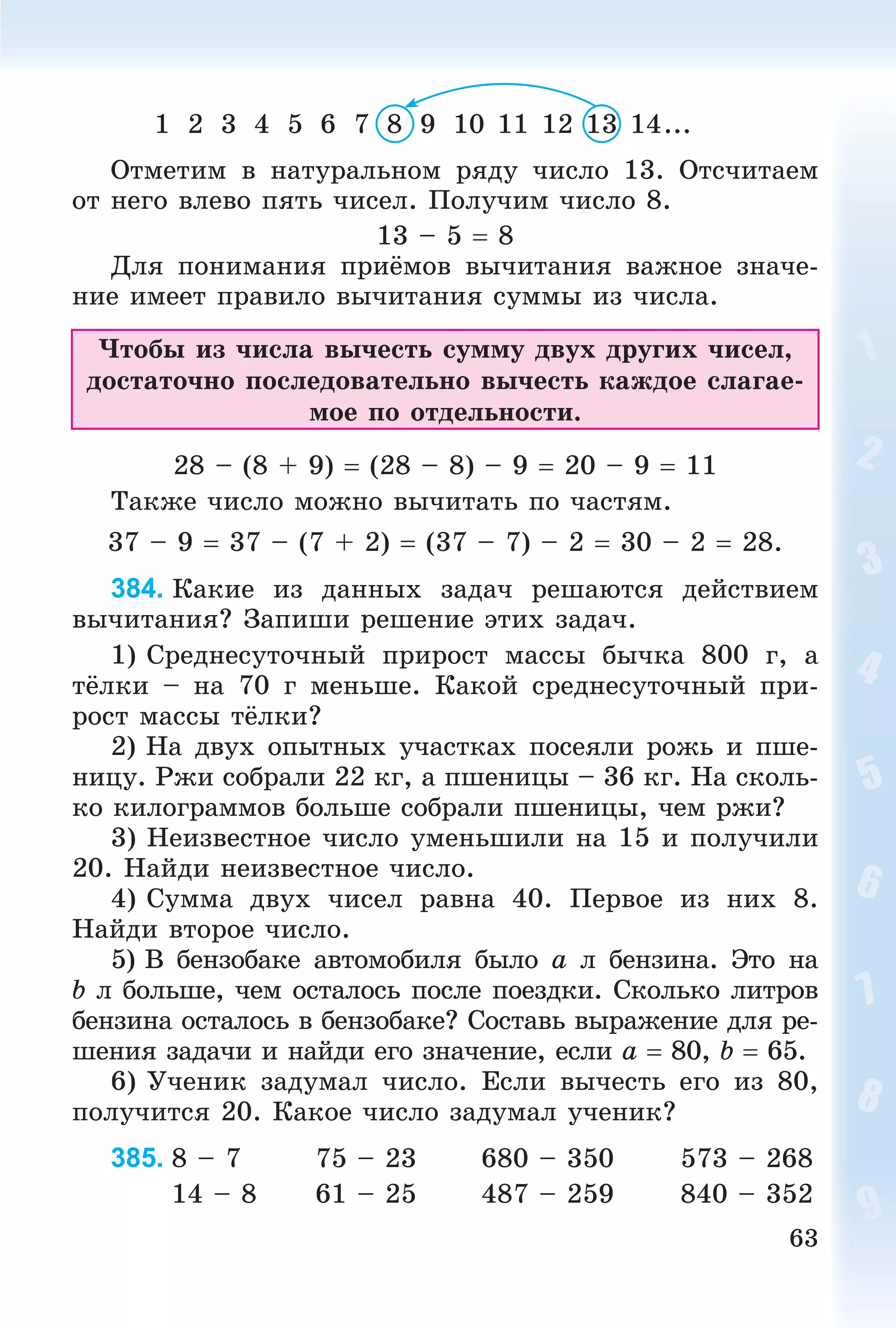 63
1 2 3 4 5 6 7 8 9 10 11 12 13 14...
Îòìåòèì â íàòóðàëüíîì ðÿäó ÷èñëî 13. Îòñ÷èòàåì
îò íåãî âëåâî ïÿòü ÷èñåë. Ïîëó÷èì ÷èñëî 8.
13 – 5  8
Äëÿ ïîíèìàíèÿ ïðèёìîâ âû÷èòàíèÿ âàæíîå çíà÷å-
íèå èìååò ïðàâèëî âû÷èòàíèÿ ñóììû èç ÷èñëà.
×òîáû èç ÷èñëà âû÷åñòü ñóììó äâóõ äðóãèõ ÷èñåë,
äîñòàòî÷íî ïîñëåäîâàòåëüíî âû÷åñòü êàæäîå ñëàãàå-
ìîå ïî îòäåëüíîñòè.
28 – (8 + 9)  (28 – 8) – 9  20 – 9  11
Òàêæå ÷èñëî ìîæíî âû÷èòàòü ïî ÷àñòÿì.
37 – 9  37 – (7 + 2)  (37 – 7) – 2  30 – 2  28.
384. Êàêèå èç äàííûõ çàäà÷ ðåøàþòñÿ äåéñòâèåì
âû÷èòàíèÿ? Çàïèøè ðåøåíèå ýòèõ çàäà÷.
1) Ñðåäíåñóòî÷íûé ïðèðîñò ìàññû áû÷êà 800 ã, à
òёëêè – íà 70 ã ìåíüøå. Êàêîé ñðåäíåñóòî÷íûé ïðè-
ðîñò ìàññû òёëêè?
2) Íà äâóõ îïûòíûõ ó÷àñòêàõ ïîñåÿëè ðîæü è ïøå-
íèöó. Ðæè ñîáðàëè 22 êã, à ïøåíèöû – 36 êã. Íà ñêîëü-
êî êèëîãðàììîâ áîëüøå ñîáðàëè ïøåíèöû, ÷åì ðæè?
3) Íåèçâåñòíîå ÷èñëî óìåíüøèëè íà 15 è ïîëó÷èëè
20. Íàéäè íåèçâåñòíîå ÷èñëî.
4) Ñóììà äâóõ ÷èñåë ðàâíà 40. Ïåðâîå èç íèõ 8.
Íàéäè âòîðîå ÷èñëî.
5) Â áåíçîáàêå àâòîìîáèëÿ áûëî a ë áåíçèíà. Ýòî íà
b ë áîëüøå, ÷åì îñòàëîñü ïîñëå ïîåçäêè. Ñêîëüêî ëèòðîâ
áåíçèíà îñòàëîñü â áåíçîáàêå? Ñîñòàâü âûðàæåíèå äëÿ ðå-
øåíèÿ çàäà÷è è íàéäè åãî çíà÷åíèå, åñëè a  80, b  65.
6) Ó÷åíèê çàäóìàë ÷èñëî. Åñëè âû÷åñòü åãî èç 80,
ïîëó÷èòñÿ 20. Êàêîå ÷èñëî çàäóìàë ó÷åíèê?
385. 8 – 7 75 – 23 680 – 350 573 – 268
14 – 8 61 – 25 487 – 259 840 – 352
 