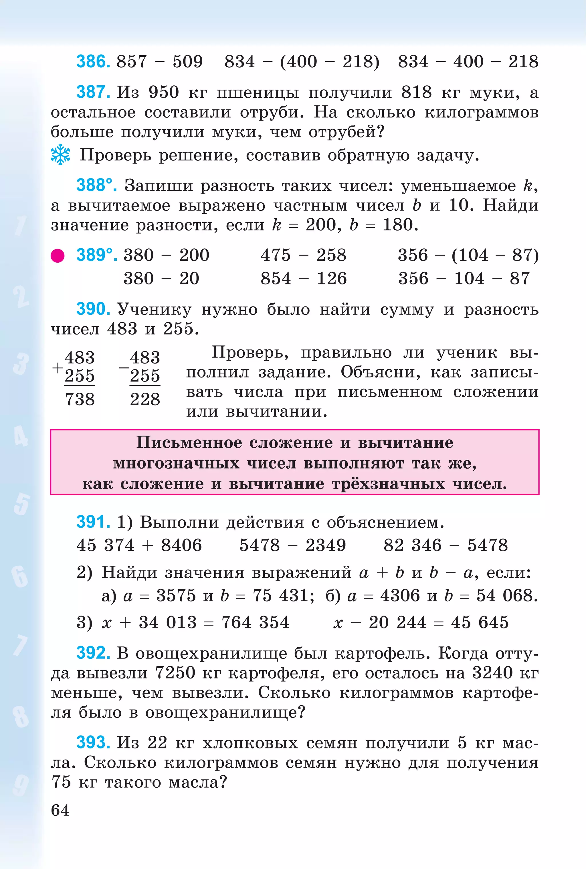 64
386. 857 – 509 834 – (400 – 218) 834 – 400 – 218
387. Èç 950 êã ïøåíèöû ïîëó÷èëè 818 êã ìóêè, à
îñòàëüíîå ñîñòàâèëè îòðóáè. Íà ñêîëüêî êèëîãðàììîâ
áîëüøå ïîëó÷èëè ìóêè, ÷åì îòðóáåé?
Ïðîâåðü ðåøåíèå, ñîñòàâèâ îáðàòíóþ çàäà÷ó.
388°. Çàïèøè ðàçíîñòü òàêèõ ÷èñåë: óìåíüøàåìîå k,
à âû÷èòàåìîå âûðàæåíî ÷àñòíûì ÷èñåë b è 10. Íàéäè
çíà÷åíèå ðàçíîñòè, åñëè k  200, b  180.
389°. 380 – 200 475 – 258 356 – (104 – 87)
380 – 20 854 – 126 356 – 104 – 87
390. Ó÷åíèêó íóæíî áûëî íàéòè ñóììó è ðàçíîñòü
÷èñåë 483 è 255.
Ïðîâåðü, ïðàâèëüíî ëè ó÷åíèê âû-
ïîëíèë çàäàíèå. Îáúÿñíè, êàê çàïèñû-
âàòü ÷èñëà ïðè ïèñüìåííîì ñëîæåíèè
èëè âû÷èòàíèè.
Ïèñüìåííîå ñëîæåíèå è âû÷èòàíèå
ìíîãîçíà÷íûõ ÷èñåë âûïîëíÿþò òàê æå,
êàê ñëîæåíèå è âû÷èòàíèå òðёõçíà÷íûõ ÷èñåë.
391. 1) Âûïîëíè äåéñòâèÿ ñ îáúÿñíåíèåì.
45 374 + 8406 5478 – 2349 82 346 – 5478
2) Íàéäè çíà÷åíèÿ âûðàæåíèé a + b è b – a, åñëè:
à) a  3575 è b  75 431; á) a  4306 è b  54 068.
3) x + 34 013  764 354 x – 20 244  45 645
392. Â îâîùåõðàíèëèùå áûë êàðòîôåëü. Êîãäà îòòó-
äà âûâåçëè 7250 êã êàðòîôåëÿ, åãî îñòàëîñü íà 3240 êã
ìåíüøå, ÷åì âûâåçëè. Ñêîëüêî êèëîãðàììîâ êàðòîôå-
ëÿ áûëî â îâîùåõðàíèëèùå?
393. Èç 22 êã õëîïêîâûõ ñåìÿí ïîëó÷èëè 5 êã ìàñ-
ëà. Ñêîëüêî êèëîãðàììîâ ñåìÿí íóæíî äëÿ ïîëó÷åíèÿ
75 êã òàêîãî ìàñëà?
+
483
–
483
255 255
738 228
 