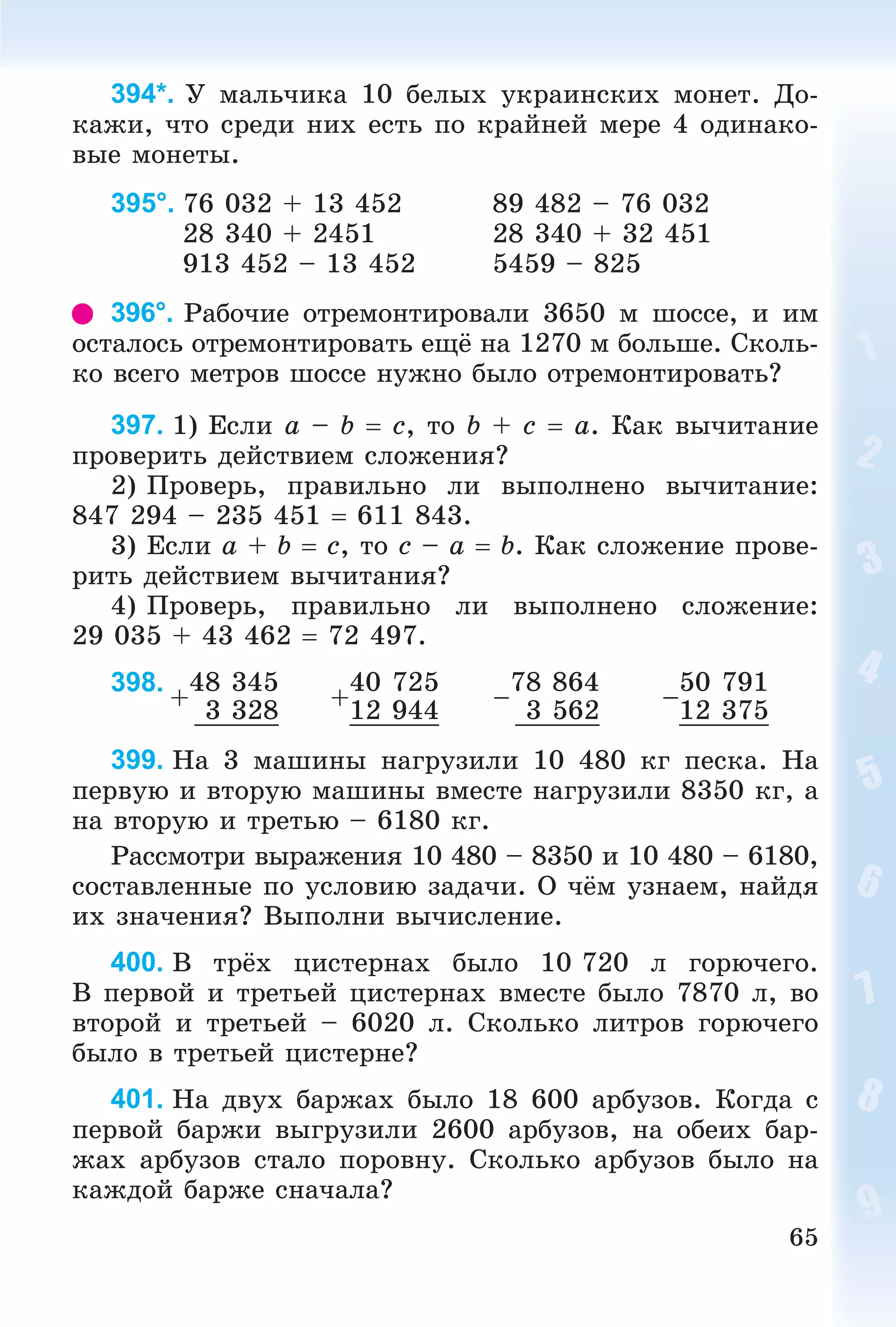 65
394*. Ó ìàëü÷èêà 10 áåëûõ óêðàèíñêèõ ìîíåò. Äî-
êàæè, ÷òî ñðåäè íèõ åñòü ïî êðàéíåé ìåðå 4 îäèíàêî-
âûå ìîíåòû.
395°. 76 032 + 13 452 89 482 – 76 032
28 340 + 2451 28 340 + 32 451
913 452 – 13 452 5459 – 825
396°. Ðàáî÷èå îòðåìîíòèðîâàëè 3650 ì øîññå, è èì
îñòàëîñü îòðåìîíòèðîâàòü åùё íà 1270 ì áîëüøå. Ñêîëü-
êî âñåãî ìåòðîâ øîññå íóæíî áûëî îòðåìîíòèðîâàòü?
397. 1) Åñëè a – b  c, òî b + c  a. Êàê âû÷èòàíèå
ïðîâåðèòü äåéñòâèåì ñëîæåíèÿ?
2) Ïðîâåðü, ïðàâèëüíî ëè âûïîëíåíî âû÷èòàíèå:
847 294 – 235 451  611 843.
3) Åñëè a + b  c, òî c – a  b. Êàê ñëîæåíèå ïðîâå-
ðèòü äåéñòâèåì âû÷èòàíèÿ?
4) Ïðîâåðü, ïðàâèëüíî ëè âûïîëíåíî ñëîæåíèå:
29 035 + 43 462  72 497.
398.
+
48 345
+
40 725
–
78 864
–
50 791
3 328 12 944 3 562 12 375
399. Íà 3 ìàøèíû íàãðóçèëè 10 480 êã ïåñêà. Íà
ïåðâóþ è âòîðóþ ìàøèíû âìåñòå íàãðóçèëè 8350 êã, à
íà âòîðóþ è òðåòüþ – 6180 êã.
Ðàññìîòðè âûðàæåíèÿ 10 480 – 8350 è 10 480 – 6180,
ñîñòàâëåííûå ïî óñëîâèþ çàäà÷è. Î ÷ёì óçíàåì, íàéäÿ
èõ çíà÷åíèÿ? Âûïîëíè âû÷èñëåíèå.
400. Â òðёõ öèñòåðíàõ áûëî 10 720 ë ãîðþ÷åãî.
Â ïåðâîé è òðåòüåé öèñòåðíàõ âìåñòå áûëî 7870 ë, âî
âòîðîé è òðåòüåé – 6020 ë. Ñêîëüêî ëèòðîâ ãîðþ÷åãî
áûëî â òðåòüåé öèñòåðíå?
401. Íà äâóõ áàðæàõ áûëî 18 600 àðáóçîâ. Êîãäà ñ
ïåðâîé áàðæè âûãðóçèëè 2600 àðáóçîâ, íà îáåèõ áàð-
æàõ àðáóçîâ ñòàëî ïîðîâíó. Ñêîëüêî àðáóçîâ áûëî íà
êàæäîé áàðæå ñíà÷àëà?
 